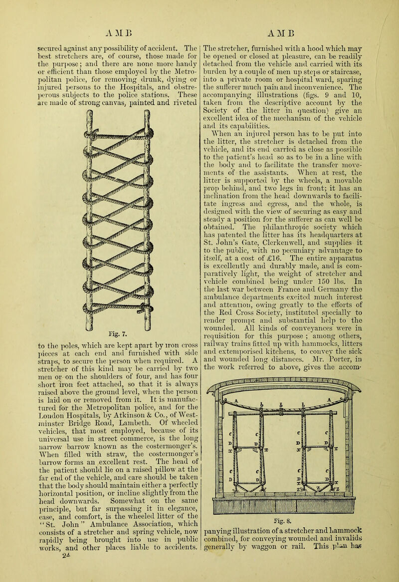 secured against any possibilit)' of accident. Tlie best stretchers are, of course, those made for the pur|)Ose; and tliere are none more liandy or efficient than those emjdoyed by tlie IMetro- j)olitan j)olice, for removing drunk, dying or injured jjersons to the Hospitals, and obstre- ])ci-ous subjects to the police stations. Those are made of strong canvas, painted and riveted Fig. 7. to tlic poles, which are kept apart by iron cross jiieces at each end and furnished with side straps, to secure the person when required. A stret('her of this kind may lie carried by two men or on the shoulders of four, and has four short iron feet attached, so that it is always raised above the ground level, when the person is laid on or removed from it. It is manufac- tured for the IMetropolitan police, and for the London Hospitals, by Atkinson & Co., of West- minster Bridge Road, Lambeth. Of wheeled vehicles, that most employed, because of its universal use in street commerce, is the long narrow barrow known as the costermonger’s. When Idled with straw, the costermonger’s harrow forms an excellent rest. The head of the patient should lie on a raised pillow at the far end of the vehicle, and care should be taken that the body should maintain either a perfectly horizontal position, or incline slightly from the head downwards. Somewhat on the same ])rinciple, hut far surpassing it in elegance, case, and comfort, is the wheeled litter of the “St. John” Ambulance Association, which consists of a stretcher and sirring vehicle, now rapidly being brought into use in public works, and other places liable to accidents. 2A The stretcdier, furnished with a hood which may he 0])ened or closed at pleasure, can be readily detached from the vehicle and carried with its burden by a couple of men up stejis or staircase, into a pri\'atc room or hosjiital ward, si>aring the sufferer much jiain and inconvenience. The accompanying illustrations (figs. 9 and 10, taken from the dcscrijitive account by the Society of the litter in (juestion) give an excellent idea of the mechanism of the vehicle and its capabilities. When an injured person has to be put into the litter, the stretcher is detached from the I'chicle, and its end carried as close as possible to the [lationt’s head so as to be in a line with the liody and to facilitate the transfer move- ments of the as.sistants. When at rest, the litter is sujqiorted by the wheels, a movable 'prop behind, and two legs in front; it has an inclination from the head downwards to facili- tate ingress and egress, and the whole, is designed with the view of securing as easy and steady a position for the sufferer as can well he obtained. Tlie philanthroinc society which has yiatented the litter has its headquarters at St. John’s Gate, Clerkenwell, and supjdics it to the public, with no pecuniary advantage to itself, at a cost of £16. The entire apparatus is e.xccllcntly and durably made, and is com- paratively light, the weight of stretcher and vehicle combined being under 150 lbs. In the last war between France and Germany the ambulance doiiartments excited much interest and attention, owing greatly to the efforts of the Red Cross Society, instituted specially to render ]irom])t and substantial help to the wounded. All kinds of conveyances were in requisition for this purjiose ; among others, railway trains fitted up with hammocks, litters and extemporised kitchens, to convey the sick and wounded long distances. IMr. Porter, in the work referred to above, gives the accoin- Fig. 8. parrying illustration of a stretcher and hammock combined, for conveying wounded and invalids generally by waggon or rail. This qf-iu has