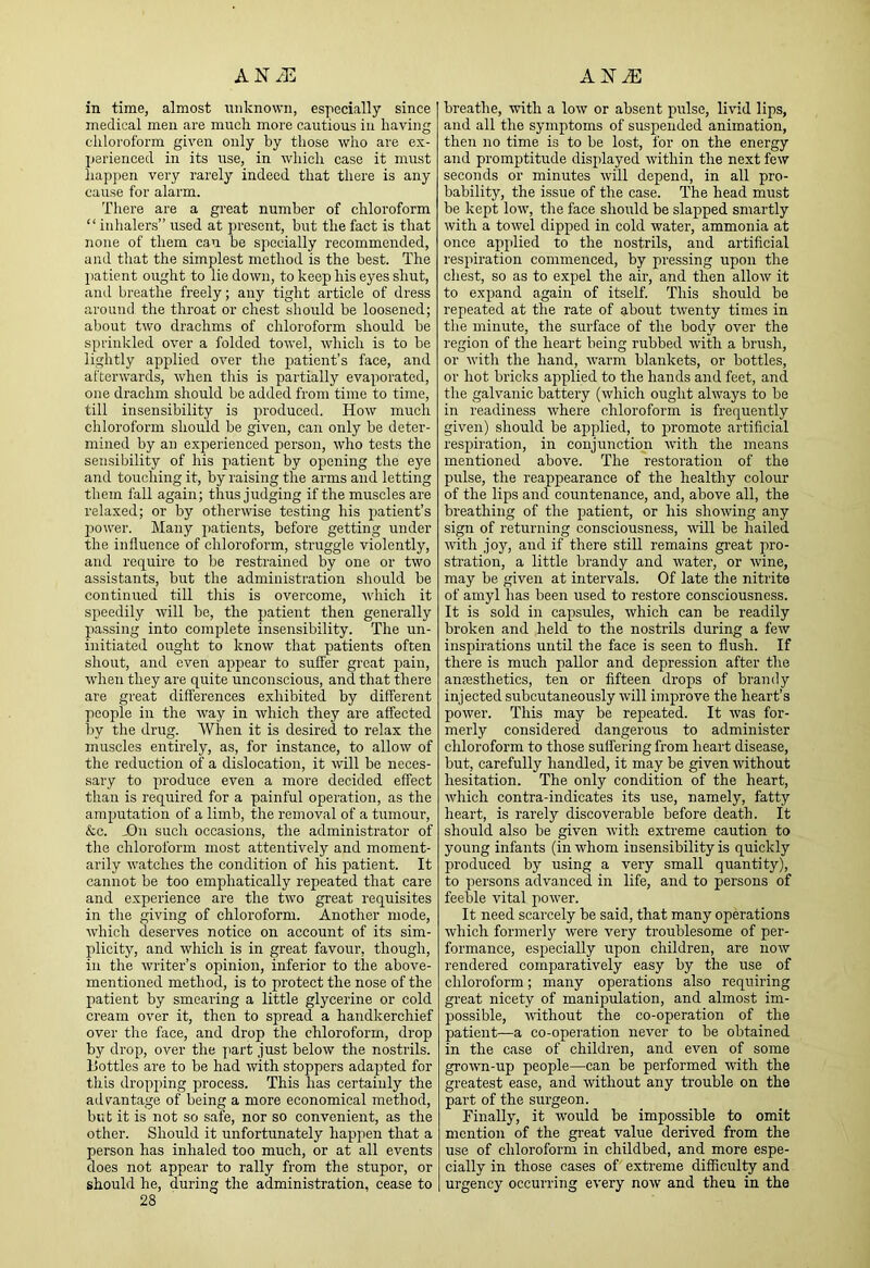 AN/E AE-iE in time, almost niiknowii, especially since medical men are mucli more cautious in having chloroform given only by those who are ex- I)3rienced in its use, in which case it must liappen very rarely indeed that tliere is any cause for alarm. There are a great number of chloroform “inhalers” used at present, but the fact is that none of them can be specially recommended, and that the simplest method is the best. The liatient ought to lie down, to keep his eyes shut, and breathe freely; any tight article of dress around the throat or chest should be loosened; about two drachms of chloroform should be sprinkled over a folded towel, which is to be lightly applied over the patient’s face, and afterwards, when tliis is partially evaporated, one drachm should bo added from time to time, till insensibility is produced. How much chloroform should be given, can only be deter- mined by an experienced person, who tests the sensibility of his patient by opening the eye and touching it, by raising the arms and letting them fall again; thus judging if the muscles are relaxed; or by otherwise testing his patient’s power. Many jiatients, before getting under the influence of chloroform, struggle violently, and require to be restrained by one or two assistants, but the administration should be continued till tliis is overcome, which it speedily will be, the patient then generally passing into complete insensibility. The un- initiated ought to know that patients often shout, and even appear to sulfer great pain, when they are quite unconscious, and that there are great differences exhibited by different people in the way in which they are affected by the drug. When it is desired to relax the muscles entirely, as, for instance, to allow of tlie reduction of a dislocation, it will be neces- sary to produce even a more decided effect than is required for a painful operation, as the amputation of a limb, the removal of a tumour, &c. jOn such occasions, the administrator of the chloroform most attentively and moment- arily watches the condition of his patient. It cannot be too emphatically repeated that care and experience are the two great requisites in the giving of chloroform. Another mode, which deserves notice on account of its sim- plicity, and which is in great favour, though, in the writer’s opinion, inferior to the above- mentioned method, is to protect the nose of the patient by smearing a little glycerine or cold cream over it, then to spread a handkerchief over the face, and drop the chloroform, drop by drop, over the part just below the nostrils. Bottles are to be had with stoppers adapted for this dropping process. This has certainly the advantage of being a more economical method, but it is not so safe, nor so convenient, as the other. Should it unfortunately happen that a person has inhaled too much, or at all events does not appear to rally from the stupor, or should he, during the administration, cease to 28 breathe, with a low or absent pulse, livid lips, and all the symptoms of suspended animation, then no time is to be lost, for on the energy and promptitude displayed within the next few seconds or minutes will depend, in all pro- bability, the issue of the case. The head must be kept low, the face should be slapped smartly with a towel dipped in cold water, ammonia at once applied to the nostrils, and artificial respiration commenced, by pressing upon the chest, so as to expel the air, and then allow it to expand again of itself. This should be repeated at the rate of about twenty times in the minute, the surface of the body over the region of the heart being rubbed with a brush, or with the hand, warm blankets, or bottles, or hot bricks applied to the hands and feet, and the galvanic battery (which ought always to be in readiness where chloroform is frequently given) should be applied, to promote artificial respiration, in conjunction with the means mentioned above. The restoration of the pulse, the reappearance of the healthy colour of the lips and countenance, and, above all, the breathing of the patient, or his showing any sign of returning consciousness, ^vill be hailed with joy, and if there still remains great pro- stration, a little brandy and water, or wine, may be given at intervals. Of late the nitrite of amyl has been used to restore consciousness. It is sold in capsules, which can be readily broken and held to the nostrils during a few inspirations until the face is seen to flush. If there is much pallor and depression after the anfesthetics, ten or fifteen drops of brandy injected subcutaneously will improve the heart’s power. This may be repeated. It was for- merly considered dangerous to administer chloroform to those suffering from heart disease, but, carefully handled, it may be given without hesitation. The only condition of the heart, which contra-indicates its use, namely, fatty heart, is rarely discoverable before death. It should also be given with extreme caution to young infants (in whom insensibility is quickly produced by using a very small quantity), to persons advanced in life, and to persons of feeble vital power. It need scarcely be said, that many operations which formerly were very troublesome of per- formance, especially upon children, are now rendered comparatively easy by the use of chloroform; many operations also requiring great nicety of manipulation, and almost im- possible, vdthout the co-operation of the patient—a co-operation never to be obtained in the case of children, and even of some grown-up people—can be performed with the greatest ease, and without any trouble on the part of the surgeon. Finally, it would be impossible to omit mention of the great value derived from the use of chloroform in childbed, and more espe- cially in those cases of extareme difficulty and urgency occurring every now and then in the