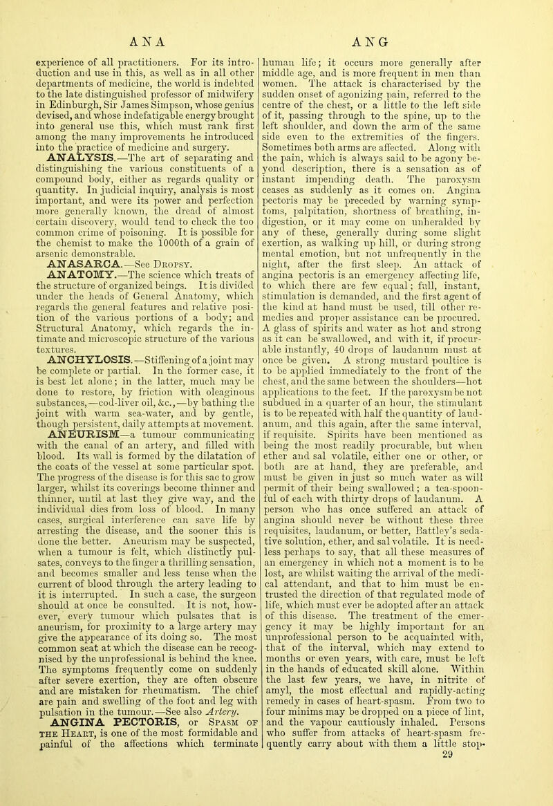 AJ7 A AKG exjierience of all practitioners. For its intro- tluction and use in this, as u'eH as in all other departments of medicine, the world is indebted to the late distinguished professor of midwifery in Edinburgh, Sir James Simpson, whose genius devised, and whose indefatigable energy brought into general use this, which must rank first among the many improvements he introduced into the practice of medicine and surgery. ANALYSIS.—The art of separating and distinguishing the various constituents of a compound body, either as regards quality or quantity. In judicial inquiry, analysis is most important, and were its power and perfection more generally known, the dread of almost certain discovery, would teud to check the too common crime of jioisoning. It is possible for the chemist to make the 1000th of a grain of arsenic demonstrable. ANASARCA.—See Dropsy. ANATOMY.—The science which treats of the structure of organized beings. It is divided under the heads of General Anatomy, which regards the general features aud relative posi- tion of the various portions of a body; and Structural Anatomy, which regards the in- timate and microscopic structure of the various t6Xt\ir6S. ANCHYLOSIS. —Stiffening of a joint may be complete or jjartial. In the former case, it is best let alone; in the latter, much may be done to restore, by friction with oleaginous substances,—cod-liver oil, &c.,—by bathing the joint with warm sea-water, and by gentle, though persistent, daily attemjjts at movement. ANEURISM—a tumour communicating with the canal of an artery, and filled with blood. Its wall is formed by the dilatation of the coats of the vessel at some particular spot. The progress of the disease is for this sac to grow larger, whilst its coverings become thinner and thinner, until at last they give way, and the individual dies from loss of blood. In many cases, surgical interference can save life by arresting the disease, and the sooner this is done the better. Aneurism may be suspected, when a tumour is felt, which distinctly pul- sates, conveys to the finger a thrilling sensation, and becomes smaller and less tense when the current of blood through the artery leading to it is interrupted. In such a case, the surgeon should at once be consulted. It is not, how- ever, every tumour which pulsates that is aneurism, for proximity to a large artery may give the ajjpearance of its doing so. The most common seat at which the disease can be recog- nised by the unprofessional is behind the knee. The symptoms frequently come on suddenly after severe exertion, they are often obscure and are mistaken for rheumatism. The chief are pain and swelling of the foot and leg with pulsation in the tumour.—See also Artery. ANGINA PECTORIS, or Spasm of THE Heart, is one of the most formidable and painful of the affections which terminate human life; it occurs more generally after middle age, and is more frequent in men than women. The attack is characterised by the sudden onset of agonizing pain, refei'red to the centre of the chest, or a little to the left side of it, passing through to the spine, up to the left shoulder, and down the arm of the same side even to the extremities of the fingers. Sometimes both arms are affected. Along with the pain, which is always said to be agony be- yond description, there is a sensation as of instant impending death. The paroxysm ceases as suddenly as it comes on. Angina pectoris may be preceded by warning symp- toms, palpitation, shortness of brrathing, in- digestion, or it may come on unheralded by any of these, generally diiring some slight exertion, as walking uji hill, or during strong mental emotion, but not unfrequently in the iiiglit, after the fii'st sleep. An attack of angina pectoris is an emergency affecting life, to which there are few equal; full, instant, stimulation is demanded, and the first agent of the kind at hand must be used, till other re- medies and p>roj)er assistance can be pirocured. A glass of spurits and water as hot and strong as it cap. be swallowed, and with it, if pirocur- able instantly, 40 drops of laudanum must at once be given. A strong mustard pioultice is to be ap)})lied immediately to the front of the chest, and the same between the shoulders—hot appilications to the feet. If the paro.xysmbe not subdued in a quarter of an hour, the stimulant is to be repeated with half the quantity of laud- anum, and this again, after the same interval, if requisite. Spirits have been mentioned as being the most readily procurable, but when ether and sal volatile, either one or other, or both are at hand, they are preferable, and must be given in just so much water as will permit of their being swalloAved ; a tea-spoon- ful of each with thirty drops of laudanum. A person who has once suffered an attack of angina should never be without these three requisites, laudanum, or better, Battley’s seda- tive solution, ether, and sal volatile. It is need- less p)erhaps to say, that all these measures of an emergency in which not a moment is to be lost, are whilst waiting the arrival of the medi- cal attendant, and that to him must be en- trusted the direction of that regulated mode of life, which must ever be adopted after an attack of this disease. The treatment of the emer- gency it may be highly important for an unp'jrofessional person to be acquainted with, that of the interval, which may extend to months or even years, with care, must be left in the hands of educated skill alone. Within the last few years, we have, in nitrite of amyl, the most effectual and rapidly-acting remedy in cases of heart-spasm. From two to four minims may be droppied on a piece of lint, and the vapour cautiously inhaled. Persons who suffer from attacks of heart-spiasm fre- quently carry about with them a little stop-