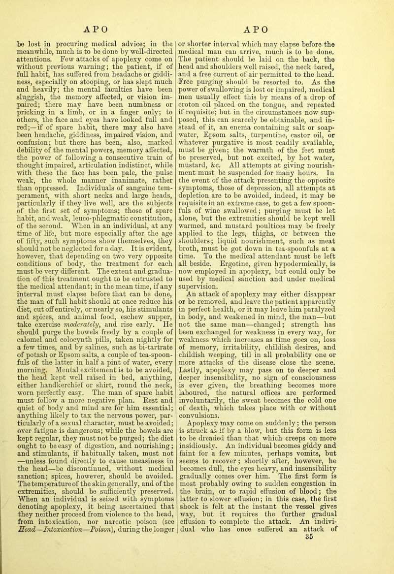 be lost in procuring medical advice; in the meanwhile, much is to be done by well-directed attentions. Few attacks of apople.vy come on without previous warning; the patient, if of full habit, has suffered from headache or giddi- ness, especially on stooping, or has slept much and heavily; the mental faculties have been sluggish, the memory affected, or vision im- paired; there may have been numbness or pricking in a limb, or in a finger only; to others, the face and eyes have looked full and red;—if of spare habit, there may also have been headache, giddiness, impaired vision, and confusion; but there has been, also, marked debility of the mental powers, memory affected, the power of following a consecutive train of thought impaired, articulation indistinct, while mth these the face has been pale, the pulse weak, the whole manner inanimate, rather than oppressed. Individuals of sanguine tem- perament, with short necks and large heads, particularly if they live well, are the subjects of the first set of symptoms; those of spare habit, and weak, leuco-phlegmatic constitution, of the second. Wlien in an individual, at any time of life, but more especially after the age of fifty, such symptoms show themselves, they should not be neglected for a day. It is evident, however, that depending on two very opposite conditions of body, the treatment for each must be very different. The extent and gradua- tion of this treatment ought to be entrusted to the medical attendant; in the mean time, if any interval must elapse before that can be done, the man of full habit should at once reduce his diet, cut off entirely, or nearly so, his stimulants and spices, and animal food, eschew supper, take exercise moderately, and rise early. He should purge the bowels freely by a couple of calomel and colocyuth pills, taken nightly for a few times, and by salines, such as bi-tartrate of potash or Epsom salts, a couple of tea-spoon- fuls of the latter in half a pint of water, every morning. Mental excitement is to be avoided, the head kept well raised in bed, anything, either handkerchief or shirt, round the neck, worn perfectly easy. The man of spare habit must follow a more negative plan. Best and quiet of body and mind are for him essential; anything likely to tax the nervous power, par- ticularly of a sexual character, must be avoided; over fatigue is dangerous; while the bowels are kept regular, they must not be purged; the diet ought to be easy of digestion, and nourishing; and stimulants, if habitually taken, must not —unless found directly to cause uneasiness in the head—be discontinued, without medical sanction; spices, however, should be avoided. The temperature of the skin generally, and of the extremities, should be sufficiently preserved. When an individual is seized with symptoms denoting apoplexy, it being ascertained that they neither proceed from violence to the head, from intoxication, nor narcotic poison (see Head—Intoxication—Poison), during the longer or shorter interval which may elapse before the medical man can arrive, much is to be done. The patient should be laid on the back, the head and shoulders well raised, the neck bared, and a free current of air permitted to the head. Free purging should be resorted to. As the power of swallo-wing is lost or impaired, medical men usually effect this by means of a drop of croton oil jjlaced on the tongue, and repeated if requisite; but in the circumstances now sup- posed, this can scarcely be obtainable, and in- stead of it, an enenia containing salt or soap- water, Epsom salts, turpentine, castor oil, or whatever purgative is most readily available, must be given; the warmth of the feet must he preserved, but not e.xcrted, by hot water, mustard, &c. All attempts at giving nourish- ment must be suspended for many hours. In the event of the attack presenting the opposite symptoms, those of depression, all attempts at depletion are to be avoided, indeed, it may be requisite in an extreme case, to get a few spoon- fuls of wine swallowed; purging must be let alone, but the extremities should be kept well warmed, and mustard poultices may be freely applied to the legs, thiglis, or between the shoulders; liquid nourishment, such as meat broth, must be got down in tea-spoonfuls at a time. To the medical attendant must be left all beside. Ergotine, given hypodermically, is now employed in apoplexy, but could only be used by medical sanction and under medical supervision. An attack of apoplexy may either disappear or be removed, and leave the patient apparently in perfect health, or it may leave him paralyzed in body, and weakened in mind, the man—but not the same man—changed; strength has been exchanged for weakness in every way, for weakness which increases as time goes on, loss of memory, irritability, childish desires, and childish weeping, till in all probability one or more attacks of the disease close the scene. Lastly, apoplexy may pass on to deeper and deeper insensibility, no sign of consciousness is ever given, the breathing becomes more laboured, the natural offices are performed involuntarily, the sweat becomes the cold one of death, which takes place with or without convulsions. Apoplexy may come on suddenly; the person is struck as if by a blow, but this form is less to be dreaded than that which creeps on more insidiously. An individual becomes giddy and faint for a few minutes, perhaps vomits, but seem.s to recover; shortly after, however, he becomes dull, the eyes heavy, and insensibility gradually comes over him. The first form is most probably owing to sudden congestion in the brain, or to rapid effusion of blood; the latter to slower effusion; in this case, the first shock is felt at the instant the vessel gives way, but it requires the further gradual effusion to complete the attack. An indivi- dual who has once suffered an attack of