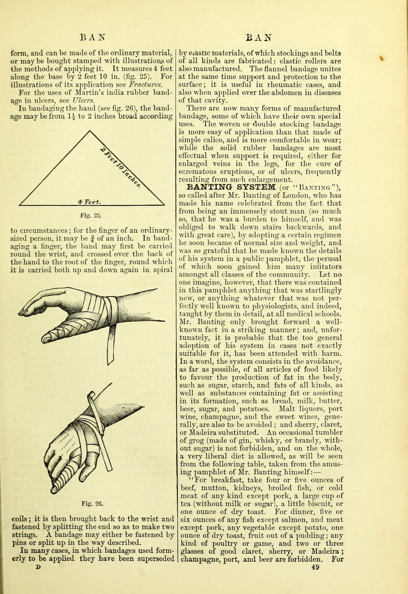 form, and can be made of the ordinary material, or may be bought stamped with illustrations of the methods of apjjlying it. It measures 4 feet along the base by 2 feet 10 in. (fig. 25). For illustrations of its apidication see Fractures. For the uses of Martin’s india rubber band- age in ulcers, see Ulcers. In bandaging the hand (see fig. 26), the band- age may be from 14 to 2 inches broad according to circumstances; for the finger of an ordinary- sized person, it may be f of an inch. In band- aging a finger, the band may first be carried round the wrist, and crossed over the back of the hand to the root of the finger, round which it is carried both up and down again in spiral Fig. 26. coils; it is then brought back to the wrist and fastened by splitting the end so as to make two strings. A bandage may either be fastened by pins or split up in the way described. In many cases, in which bandages used form- erly to be applied they have been superseded by elastic materials, of which stockings and belts of all kinds are fabricated: elastic rollers are also manufactured. The flannel bandage unites at the same time support and protection to the surface; it is useful in rheumatic cases, and also when applied over the abdomen in diseases of that cavity. There are now many forms of manufactured bandage, some of which have their own special uses. The woven or double stocking bandage is more easy of application than that made of simple calico, and is more comfortable in ivear; while the solid rubber bandages are most efiectual when support is required, either for enlarged veins in the legs, for the cure of eczematous eruptions, or of ulcers, frequently resulting from such enlargement. BANTING SYSTEM (or “Banting”), so called after Mr. Banting of London, who has made his name celebrated from the fact that from being an immensely stout man (so much so, that he was a burden to himself, and was obliged to walk down stairs backwards, and with great care), by adopting a certain regimen he soon became of normal size and weight, and was so grateful that he made known the details of his system in a public pamphlet, the perusal of which soon gained him many imitators amongst all classes of the community. Let no one imagine, however, that there was contained in this pamphlet anything that was startlingly new, or anything whatever that was not per- fectly well known to physiologists, and indeed, taught by them in detail, at all medical schools. Mr. Banting only brought forward a well- known fact in a striking manner; and, unfor- tunately, it is probable that the too general adojition of his system in cases not exactly suitable for it, has been attended with harm. In a ■word, the system consists in the avoidance, as far as possible, of all articles of food likely to favour the production of fat in the body, such as sugar, starch, and fats of all kinds, as well as substances containing fat or assisting in its formation, such as bread, milk, butter, beer, sugar, and potatoes. Malt liquors, port wine, champagne, and the s'W'eet 'wines, gene- rally, are also to be avoided ; and sherry, claret, or Madeira substituted. An occasional tumbler of grog (made of gin, -whisky, or brandy, with- out sugar) is not forbidden, and on the whole, a very liberal diet is allowed, as will be seen from the following table, taken from the amus- ing pamphlet of Mr. Banting himself:— “For breakfast, take four or five ounces of beef, mutton, kidneys, broiled fish, or cold meat of any kind except pork, a large cup of tea (without milk or sugar), a little biscuit, or one ounce of dry toast. For dinner, five or six ounces of any fish except salmon, and meat except pork, any vegetable except potato, one ounce of dry toast, fruit out of a pudding; any kind of poultry or game, and two or three glasses of good claret, sherry, or Madeira; champagne, port, and beer are forbidden. For