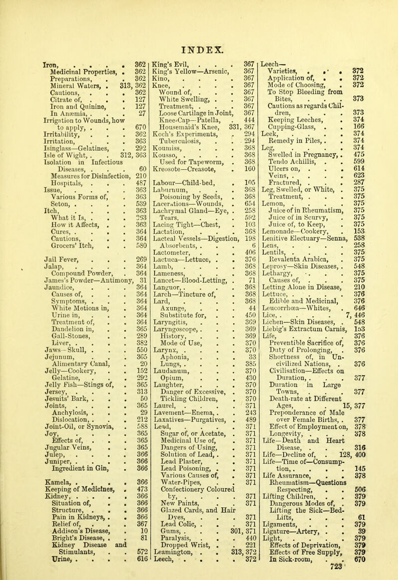 Iron, .... 362 Medicinal Properties, . 362 Preparations, . . 362 Mineral Waters, . 313, 362 Cautions, . . . 362 Citrate of, . . . 127 Iron and Quinine, . 127 In Anfemia, ... 27 Irrigation to Wounds, how to apply, . . . 670 Irritability, . . . 362 Irritation, . . . 363 Isinglass—Gelatines, . 292 Isle of Wight, . . 312, 363 Isohation in Infectious Dise.ases, ... 60 Measures for Disinfection, 210 Hospitals, . . . 487 Issue, .... 363 Various Forms of, . 363 Seton, .... 539 Itch, .... 363 What it Is, . . . 353 llow it Affects, . . 363 Cures, .... 364 Cautions, . . . 364 Grocers’ Itch, , . 580 Jail Fever, . . . 269 Jal.ap, .... 364 Compound Powder, . 364 James’s Powder—Antimony, 31 Jaundice, . . . 364 Causes of, . . . 364 Symptoms, . . . 364 White Motions in, . 364 Urine in, . . . 364 Treatment of, . . 364 Dandelion in, . . 365 G.all-Stones, . . 289 Liver, .... 382 Jaws —Skull, . . . 550 Jejunum, . . . 305 Alimentary Canal, . 20 Jelly—Cookery, . . 1.52 Gel.atine, . . . 292 Jelly Fish—Stings of, . 365 Jersey, .... 313 Jesuits’ Bark, ... 50 Joints 365 Anchylosis, ... 29 Dislocation, . . . 212 Joint-Oil, or Synovia, . 588 Joy, .... 365 Effects of, . , . 365 Jugular Veins, . . 365 Julep, .... 366 Juniper, .... 366 Ingredient in Gin, . 366 Kamela, .... 366 Keeping of Medicines, . 473 Kidney, .... 366 Situation of, . . 366 Structure, , . . 366 Pain in Kidneys, . . 366 Relief of, . . . 367 Addison’s Disease, . 10 Bright’s Disease, . . 81 Kidney Disease and Stimulants, . . 572 Urine, .... 616 King’s Evil, King’s Yellow—Arsenic 367 367 Kino, 367 Knee, 367 Wound of, . 367 White Swelling, . 367 Treatment, . 367 Loose Cartilage in .Joint, 367 Knee-Cap—Patella, 444 Housemaid’s Knee, Koch’s Experiments, 331, 367 294 Tuberculosis, 294 Koumiss, 368 Kousso, . 368 Used for Tapeworm, 368 Kreusote—Creasote, 160 Labour—Child-bed, 105 Laburnum, 368 Poisoning by Seeds, 368 Lacer.ttions—Wounds, 654 Lachrymal Gland—Eye, Tears, 258 592 Lacing 'Tight—Chest, 103 Lactation, 368 Lacteal Vessels—Digestion, 198 Absorbents, . 6 Lactometer, 406 Lactuca—Lettuce, . 376 Lamb, 368 Lameness, 368 Lancet—Blood-Letting, 71 Languor,. 363 Larch—'Tincture of. 368 Lard, 368 Axunge, 44 Substitute for. 450 Laryngitis, 369 Laryngoscope, . 369 History, 369 Mode of Use, 370 Larynx, . 370 Aphonia, 33 Lungs, . 385 Laudanum, 370 Opium, 430 Laughter, 370 Danger of Excessive, 370 Tickling Children, 370 Laurel, 371 Lavement—Enema,. 243 Laxatives—Purgatives, 489 Lead, 371 Sugar of, or Acetate, 371 Medicinal Use of. 371 Dangers of Using, 371 Solution of Lead,. 371 Lead Plaster, 371 Lead Poisoning, . 371 Various Causes of. 371 Water-Pipes, 371 Confectionery Coloured by, . 371 New Paints, 371 Glazed Cards, and Hair Dyes, 371 Lead Colic, . 371 Gums, . 301 371 Paralysis, . . 440 Dropped Wrist, . 221 Leamington, . . 313 ,372 Leech, ... * 372 Leech— Varietie.s, . , 372 Application of, . . 372 Mode of Choosing, . 372 To Stop Bleeding from Bites, . . . 373 Cautions as regards Chil- dren, . . . 373 Keeping Leeches, . 374 Cupping-Glass, . . 166 Leek, .... 374 Remedy in Piles,. . 374 Leg, .... 374 Swelled in Pregnancy,. 475 Tendo Achillis, . . 599 Ulcers on, . . . 614 Veins 623 Fractured, . . . 287 Leg, Swelled, or White, . 375 Treatment, . . . 375 Lemon, .... 375 Juice of in Rheumatism, 375 Juice of in Scurvy, . 375 Juice of, to Keep, . 375 Lemonade—Cookery, . 153 Lenitive Electuary—Senna, 538 Lens 258 Lentils 375 Revalenta Arabica, . 375 Leprosy—Skin Diseases, . 548 Lethargy, ■. . . 375 Causes of, . . . 375 Letting Alone in Disease, 210 Lettuce, .... 376 Edible and Medicinal, 376 Leucorrhcea—Whites, . 646 Lice, .... 7, 446 Lichen—Skin Diseases, . 548 Liebig’s Extractum Carnis, l.o3 Life, . . . .376 Preventive Sacrifee of, 376 Duty of Prolonging, . 376 Shortness of, in Un- civilized Nations, . 376 Civilisation—Effects on Duration, . . . 377 Duration in Large Towns, . . .377 Death-rate at Different Ages, . . 15,377 Preponderance of Male over Female Births, . 377 Effect of Employment on, 378 Longevity, . . . 378 Life—Death and Heart Disease, . . . 316 Life—Decline of, . 128, 400 Life—Time of—Consump- tion, .... 145 Life Assurance, . . 378 Rheumatism—Questions Respecting, . . 506 Lifting Children, . . 379 Dangerous Modes of, . 379 Lifting the Sick—Bed- Lifts, ... 61 Ligaments, . . .379 Ligature—Artery, . , 39 Light, .... 379 Effects of Deprivation, 379 Effects of Free Supply, 379 In Sick-room, . . 670