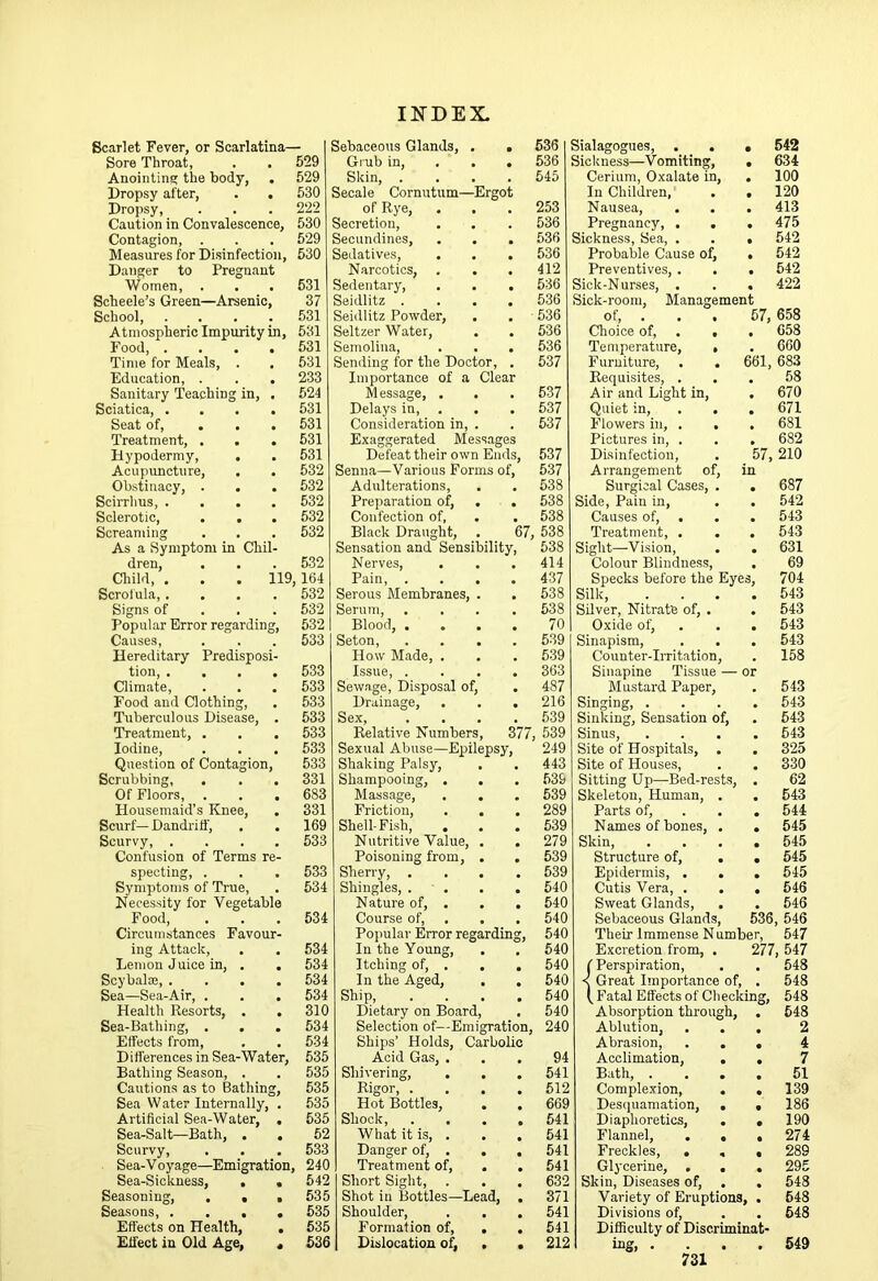 Scarlet Fever, or Scarlatina— Sore Throat, Anointins; the body, Dropsy after. Dropsy, Caution in Convalescenc Contagion, . Measures for Disinfectio Danger to Pregnan Women, . Scheele’s Green—Arsenic School, Atmospheric Impurity Food, . Time for Meals, . Education, . Sanitary Teaching in. Sciatica, . Seat of, . Treatment, . Hypodermy, Acupimcture, . Obstinacy, . . Scirrhus, . Sclerotic, Screaming As a Symptom in Chi dren, Cliild, . . . Scrofula, . Signs of Popular Error regardin Causes, Hereditary Predispos tion, . . Climate, Food and Clothing, Tuberculous Disease, Treatment, . Iodine, Question of Contagion Scrubbing, Of Floors, Housemaid’s Knee, Scurf— Dandritf, Scurvy, . Confusion of Terms r specting, . Symptoms of True, Necessity for Vegetab Food, Circumstances Favou ing Attack, Lemon J nice in, . Scybalte, . Sea—Sea-Air, . Health Resorts, . Sea-Bathing, , Effects from. Differences in Sea-Water, Bathing Season, . Cautions as to IBathin Sea W ater Internally, Artificial Sea-Water, Sea-Salt—Bath, . Scurvy, Sea-Voyage—Emigration, Sea-Sickness, . Seasoning, , . Seasons, . . . Effects on Health, Effect in Old Age, 559 529 530 222 530 529 530 531 37 531 531 531 531 233 524 531 531 631 531 Sebaceous Glands, Grub in. Skin, . Secale Cornutum—Ergo of Rye, Secretion, Secundines, Sedatives, Narcotics, . Sedentary, Seidlitz . Seidlitz Powder, Seltzer Water, Semolina, Sending for the Doctor, Importance of a Clea Message, . Delays in, . Consideration in, Exaggerated Message Defeat their own Em 532 Senna—Various Forms of. 537 532 Adulterations, 538 532 Preparation of, . 538 532 Confection of, . 538 532 Black Draught, 67, 638 Sensation and Sensibility, 638 532 Nerves, . 414 164 Pain, . 437 532 Serous Membranes, . 538 532 Serum, 638 532 Blood, ... 70 533 Seton, 539 How Made, . 539 633 Issue, . 363 533 Sewage, Disposal of. 487 533 Drainage, 216 533 Sex, 539 533 Relative Numbers, 377, 539 533 Sexual Abuse—Epilepsy, 249 533 Shaking Palsy, 443 331 Shampooing, . . 539 683 Massage, 639 331 Friction, 289 169 Shell-Fish, 639 533 Nutritive Value, . 279 Poisoning from, . 639 533 Sherry, . 539 534 Shingles, . . 640 Nature of, . 540 534 Course of, . . 540 Popular Error regarding. 540 534 In the Young, . 640 534 Itching of, , 540 534 In the Aged, . 540 634 Ship, 540 310 Dietary on Board, 540 534 Selection of—Emigration, 240 534 Ships’ Holds, Carbolic 535 Acid Gas, . 94 535 Shivering, 541 535 Rigor, . 512 535 Hot Bottles, 669 535 Shock, 641 62 What it is, . 541 533 Danger of, . . 541 240 Treatment of, . 541 542 Short Sight, . 632 535 Shot in Bottles—Lead, 371 535 Shoulder, . . 541 535 Formation of, . 541 636 Dislocation of^ . 212 636 636 545 253 536 536 536 412 536 536 536 536 536 537 537 537 537 537 Sialagogues, . . • 542 Sickness—Vomiting, • 634 Cerium, Oxalate in, . 100 In Children, . . 120 Nausea, . . . 413 Pregnancy, . . .475 Sickness, Sea, . . . 542 Proba’ble Cause of, . 542 Preventives, . . . 642 Sick-Nurses, , . . 422 Sick-room, Management of, ... 57, 658 Choice of, . . . 658 Temperature, > . 660 Furniture, . . 661, 683 Requisites, ... 58 Air and Light in, . 670 Quiet in, . . , 671 Flowers in, . . . 681 Pictures in, . , , 682 Disinfection, . 57,210 Arrangement of, in Surgical Cases, . , 687 Side, Pain in, . . 542 Causes of, , . . 543 Treatment, . . . 643 Sight—Vision, . . 631 Colour Blindness, . 69 Specks before the Eyes, 704 Silk, . . . .543 Silver, Nitrate of, . . 543 Oxide of, . . . 543 Sinapism, . . . 543 Counter-Irritation, . 158 Sinapine Tissue — or Mustard Paper, . 543 Singing, .... 643 Sinking, Sensation of, . 543 Sinus, .... 543 Site of Hospitals, . . 325 Site of Houses, . . 330 Sitting Up—Bed-rests, . 62 Skeleton, Human, . . 543 Parts of, . . . 544 Names of bones, . , 545 Skin, .... 545 Structure of, . . 645 Epidermis, . . . 645 Cutis Vera, . . . 546 Sweat Glands, . . 546 Sebaceous Glands, 536, 546 Their Immense N umber, 547 Excretion from, . 277, 547 (Perspiration, . . 548 < Great Importance of, . 548 (Fatal Effects of Checking, 548 Absorption through, . 548 Ablution, ... 2 Abrasion, ... 4 Acclimation, . . 7 Bath, .... 51 Complexion, . , 139 Desquamation, . • 186 Diaphoretics, . . 190 Flannel, . , ,274 Freckles, . . , 289 Glycerine, ... 295 Skin, Diseases of, , . 548 Variety of Eruptions, . 548 Divisions of, . . 648 Difficulty of Discriminat- ing, .... 549