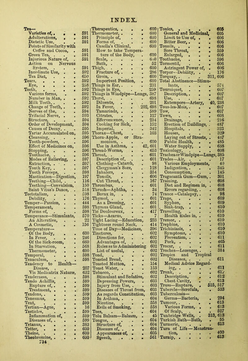 Tea— Varieties of,, « , Adulterations, , , Dietetic Use, . . Points of Similaritywith Coffee and Cocoa, . Green Tea, . . , Injurious Nature of, Action on Nervous System, Inordinate Use, . . Tea Diet, . . . Tears Eye, .... Teeth, .... Various forms. Number in Man, . . Milk Teeth, . . . Change of Teeth, . . Nerves of the, . . Trifacial Nerve, . Structure, Order of Development, Causes of Decay, . Tartar Accumulated on. Cleansing, . Tooth-powders, . Effect of Medicines on, Stoj)ping, Toothache, . Modes of Relieving, Extraction, . ■ . Tooth Key, . Tooth Forceps, Mastication—Digestion, Teething—Child, . Teeth ing—Con vulsion. Saint Vitus’s Dance, Teetotal ism. Debility, Temper—Passion, . Temperament, Forma of, . Temperance—Stimulants, An Alterative, A Cosmetic, , Temperature— Of the Body, , . In Fever, . . Of the Sick-room, In Starvation, Thermometer, . , Temporal, . . Tenaculum, . . . Tendency to Health— Disease, Vis Medicatrix Naturae, Tenderness, Tendo Achillis, . . Rupture of,. , Treatment, . Tendons Tenesmus, . . Tent Tertian—Ague, . . Testicles, . . Inflammation of, . Diseases of, . . . Tetanus, .... Tetter, .... Theine, .... Theobromine, . 734 Therapeutics, . . 600 691 Thermometer, . . 600 591 Principle of. 600 591 Forms of. 600 Casella’s Clinical, 600 591 How to take Tempera- 591 ture of the Body, 600 591 Scale, . OiiO Bath, . . . 52 591 Thigh, . 600 592 fhacture of, . . 286 650 Groin, . 600 592 Important Position, 600 258 Things in Ear,. 231 592 Things in Eye, 259 592 Things in Windpipe—Lungs, 387 592 Thirst, . 698 592 Diluents, 201 592 In Fever, 202, 698 594 Tamarinds, . 589 593 Citrates, . . 127 594 Effervescence, 234 594 Cooking for Sick, 152 595 Imperial, 342 595 Thorax—Chest, 103 596 Thorn-Apple, or Stra- 596 monium, . 600 596 Use in Asthma, . 42, 601 596 Thread-Worms, 653 596 Throat, . 601 597 Description of. 601 597 Clothing— Catarrh, 98 597 Clergyman’s Sore, 128 598 Inhalers, 354 197 Tonsils, 606 116 Cut Throat, . 167 150 Thrombus, 601 518 Thrush—Aphtha, . 34 598 Borax in. 74 176 Thymol, . 601 444 Asa Dressing, 601 598 Thymus Gland, 601 598 Tic Douloureux, . 417 570 Ticks—Acarus, 7 22 'light Lacing—Education, 233 156 Tightness round Neck, 414 Time of Day—Medicines, 396 600 Tinctures, 602 246 Directions for. 602 660 Advantages of. 602 568 Rules as to Administering 602 600 List of useful. 602 598 Toad, 602 598 Toasted Bread, 602 Toasted Mutton, . 154 207 Toast Water, . 153 632 Tobacco, . 602 598 Stimulant and Sedative, 602 599 Depressing Powers, 603 599 Injury from Use, . 603 599 Diseases of Throat from. 603 599 As regards Constitution, 603 599 In Asthma, . 604 599 Nicotine, 558 16 Evils of Smoking, 558 599 Toes, 604 599 Tolu Balsam—Balsam, 45 599 Tongue, . 604 383 Structure of. 604 600 Diseases of, . . • 604 600 Appearances of, . • 605 600 Speech, . . • 561 Tonics, . . . • 605 General and Medicinal, 605 Limit to Use of, . • 606 Bitter Beer, . . • 606 Tonsils, . . . • 606 Sore Throat, . • 559 Enlarged, . • 606 Toothache, . . • 596 Tormentil, • 606 Astringent Power of. • 606 Torpor—Debility, . 176 Torquay, . 311, 606 Total Abstinence—Stimu- lants, . . . 574 Tourniquet, . . • 607 Description,. . • 607 Use, . • 607 Extempore—Artery, 40, 238 Tous-les-Mois, . • 607 Tow, • 607 Town, . . . Drainage, • 608 216 Erection of Buildings, 487 Hospitals, . 323 Houses, 329 Laying out of Streets, 487 Public Health, . • 485 Water Supply, . • 638 Toxicology, • 608 Trach ea or W indpipe —Lungs 385 Trades—Air, . 17 Various Employments, 40 Indigestion, . 345 Consumption, 145 Tragacanth Gum—Gum • 301 Training, 008 Diet and Regimen in, 608 Errors regarding, . 608 Trance —Catalepsy, , 98 Traps, 609 Syphon, 609 . Sink-trap, . 610 Travelling, 610 Health Rules in, . 610 Tremor, . 610 Trephine, 610 Trichiniasis, . . 610 Symptoms, . 610 Prevention, . . 611 Pork, . 465 Trocar, . . . 611 Troches—Lozenges, . 384 Tropics and Tropical Diseases, . 611 Medical Advice Regard- ing, .... 611 Tnmk, . . 619 Description, . 612 Chest Cavity, . 613 Truss—Rupture, , 615, 517 Tubercle—Scrofula, • 533 Tuberculosis— Germs—Bacteria, • 294 Tumour, . 613 Various Forms, . 613 Of Scalp, . . 527 Tunbridge Wells, . 313, 613 Turkish Bath—Bath, 55 Turmeric, 613 Turn of Life — Menstrua- tion, 400 Turnip, . . • 613