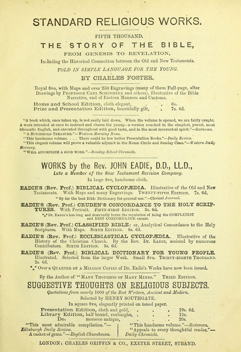 STANDARD RELIGIOUS WORKS. FIFTH THOUSAND. THE STORY OF THE BIBLE, FROM GENESIS TO REVELATION, lucluding the Historical Connection between the Old and New Testaments. TOLD IN SIMPLE LANGUAGE FOR THE YOUNG. BY CHARLES FOSTER. Eoyal 8vo, with Maps and over 250 Engravings (many of them Full-page, after Drawings by Pkofessor Carl Schonherr and others), illustrative of the Bible Narrative, and of Eastern Manners and Customs. Home and School Edition, cloth elegant, . . 6s. Prize and Presentation Edition, beautifully gilt, . 7s. 6d. “A book which, once taken up, is not easily laid down. When the volume is opened, we are fairly caught. A work intended at once to instruct and charm tlie young—a version couched in the simplest, purest, most idiomatic English, and executed througliout with good taste, and in the most reverential spirit.”—Scotsman. “ A Household Treasure.”—Western Morning News. “This handsome volume. . . . There could be few better Presentation Books.”—Daily Review. “This elegant volume will prove a valuable adjunct in the Home Circle and Sunday Class.”—Western Daily Mercury. “ Will accomplish a good work.—Sunday School Chronicle. WORKS by the Rev. JOHN EADIE, D.D., LL.D., Late a Member of the New Testament Revision Company. In largo 8vo, handsome cloth. EADIE’S (Rev. Prof.) BIBLICAL CYCLOP.ffiDIA. Illustrative of the Old and New Testaments. With Maps and many Engravings. Twenty-fifth Edition. 7s. 6d. “ By far the best Bible Dictionary for general use.”—Clerical Journal. EADIE’S (Rev. Prof.) CRUDEN’S CONCORDANCE TO THE HOLY SCRIP- TURES. With Portrait. Fifty-first Edition. 3s. 6d. *4,* Dr. Eadie’s has long and deservedly home the reputation of being the COMPLETEST and BEST CONCORDANCE extant. EADIE’S (Rev. Prof.) CLASSIFIED BIBLE: or, Analytical Concordance to the Holy Scriptures. With Maps. Sixth Edition. 8s. 6d. EADIE’S (Rev. Prof.) ECCLESIASTICAL CYCLOP.ffiDIA. Illnstrative of the History of the Christian Chm’ch. By the Key. Dr. Eadie, assisted by numerous Contributors. Sixth Edition. 8s. 6d. EADIE’S (Rev. Prof.) BIBLICAL DICTIONARY FOR YOUNG PEOPLE. Illustrated. Selected from the larger Work. Small 8vo. Thirty-eighth Thousand. 2s. 6d. *** Over a Quarter of a Million Copies of Dr. Eadie’s Works have now been issued. By the Author of “Many Thoughts of Many Minds.” Third Edition. SUGGESTIVE THOUGHTS ON RELIGIOUS SUBJECTS. Quotations from nearly 1000 of the Best Writers, Ancient and Modern. Selected by HENEY SOUTHGATE. In square 8vo, elegantly printed on toned paper. Presentation Edition, cloth and gold, . . . 10s. 6d. Library Edition, half bound, roxburghe, . . . 12s. Do. morocco antique, . . . 20s. “This most admirable compilation.”— Edinburgh Daily Review. ■ A casket of gems. ”—English Churchman. “ This handsome volume.”—Scotsman, “Appeals to every thoughtful reader.”- Daily Chronicle.
