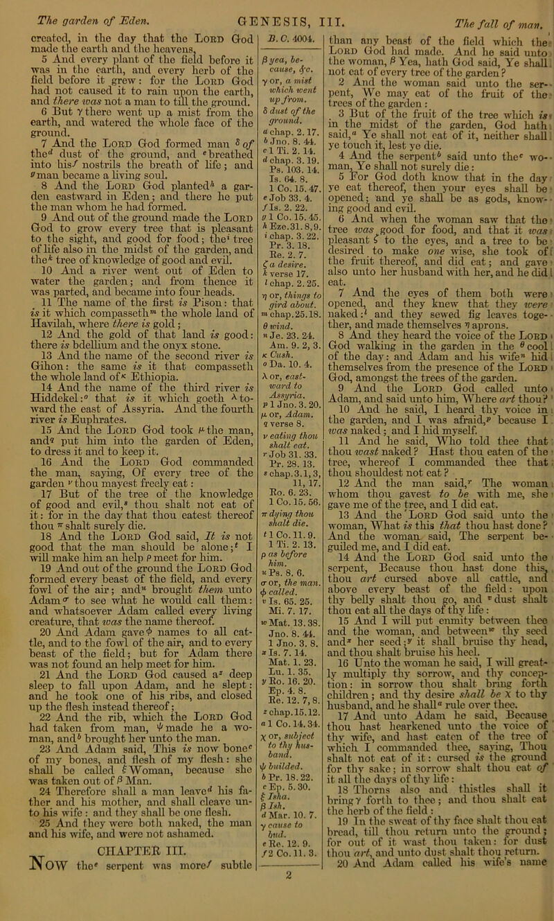 The garden of Eden. GENESIS, III. The fall of man. created, in the day that the Lord God made the earth and the heavens. 5 And every plant of the field before it was in the earth, and every herb of the field before it grew: for the Lord God had not caused it to rain unon the earth, and there was not a man to till the ground. 6 But V there went up a mist from the earth, and watered the whole face of the ground. 7 And the Lord God formed man s of the'* dust of the ground, and 'breathed into his/ nostrils the breath of life; and •'man became a living soul. 8 And the Lord God planted7* a gar- den eastward in Eden; and there he put the man whom he had formed. 9 And out of the ground made the Lord God to grow every tree that is pleasant to the sight, and good for food; the* tree of life also in the midst of the garden, and the* tree of knowledge of good and evil. 10 And a river went out of Eden to water the garden; and from thence it was parted, and became into four heads. 11 The name of the first is Pison: that is it which compasseth™ the whole land of Havilah, where there is gold ; 12 And the gold of that land is good: there is bdellium and the onyx stone. 13 And the name of the second river is Gihon: the same is it that compassetli the whole land ofK Ethiopia. 14 And the name of the third river is Hiddekel:0 that is it which goeth to- ward the east of Assyria. And the fourth river is Euphrates. 15 And the Lord God took Pthe man, and° put him into the garden of Eden, to dress it and to keep it. 16 And the Lord God commanded the man, saying, Of every tree of the garden *’ thou mayest freely eat: 17 But of the tree of the knowledge of good and evil,4 thou shalt not eat of it: for in the day that thou eatest thereof thou v shalt surely die. 18 And the Lord God said, It is not good that the man should be alone;4 I will make him an help P meet for him. 19 And out of the ground the Lord God formed every beast of the field, and every fowl of the ah’; and1* brought them unto Adam0- to see what he would call them: and whatsoever Adam called every living creature, that was the name thereof. 20 And Adam gave'I' names to all cat- tle, and to the fowl of the air, and to ever)’ beast of the field; but for Adam there was not found an help meet for him. 21 And the Lord God caused a4 deep sleep to fall upon Adam, and he slept: and he took one of his ribs, and closed up the flesh instead thereof; 22 And the rib, which the Lord God had taken from man, '/'made he a wo- man, and6 brought her unt<5 the man. 23 And Adam said, This is now bone0 of my bones, and flesh of my flesh: she shall be called £ Woman, because she was taken out of 0 Man. 24 Therefore shall a man leave'1 his fa- ther and his mother, and shall cleave un- to his wife : and they shall be one flesh. 25 And they were both naked, the man and his wife, and were Dot ashamed. CHAPTER III. JN OW the* serpent was more/ subtle X. C. 4004. fiyea, be- cause, fyc. y or, a mist which went up from. S dust of the ground, a chap. 2.17. ft Jno. 8. 44. a 1 Ti. 2. 14. d chap. 3.19. Ps. 103. 14. Is. 04. 8. 1 Co. 15. 47. ' Job 33. 4. /Is. 2. 22. a 1 Co. 15.45. ft Eze.31.8,9. > chap. 3. 22. Pr. 3. 18. Be. 2. 7. <J” a desire. ft verse 17. 1 chap. 2. 25. jj or, things to gird about, m chap. 25.18. 8 wind. »Je. 23. 24. .Am. 9. 2, 3. k Cush, o Da. 10. 4. A or, east- ward to Assyria. P 1 Jno. 3. 20. p. or, Adam, a verse 8. v eating thou shalt eat. r Job 31. 33. Pr. 28. 13. » chap.3.1,3, 11, 17. Eo. 6. 23. 1 Co. 15. 56. 7r dying thou shalt die. <1 Co. 11. 9. 1 Ti. 2. 13. p as before him. u Ps. 8. G. a or, the man. <£ called, v Is. 65. 25. Mi. 7. 17. •» Mat. 13.38. Jno. 8. 44. 1 Jno. 3. 8. * Is. 7. 14. Mat. 1. 23. Du. 1. 35. V Eo. 16. 20. Bp. 4. 8. Ee. 12. 7,8. 'chap. 15.12. «1 Co. 14.34. X or, subject to thy hus- band. \fi builded. A Pr. 18. 22. a Bp. 5.30. f Isha. f3 Isli. d Mar. 10. 7. ycause to bud. a Ee. 12. 9. / 2 Co. 11. 3. than any beast of the field which the Lord God had made. And he said unto the woman, P Yea, hath God said. Ye shall, not eat of every tree of the garden ? 2 And the woman said unto the ser- pent, We may eat of the fruit of the trees of the garden : 3 But of the fruit of the tree which is- in the midst of the garden, God hath said, Ye shall not cat of it, neither shall, ye touch it, lest ye die. 4 And the serpent6 said unto the0 wo- man, Ye shall not surely die: 5 Eor God doth know that in the day ye eat thereof, then your eyes shall be opened; and ye shall be as gods, know- ing good and evil. 6 And when the woman saw that the tree was good for food, and that it was pleasant £ to the eyes, and a tree to be desired to make one wise, she took of i the fruit thereof, and did eat; and gave also unto her husband with her, and he did l eat. 7 And the eyes of them both were opened, and they knew that they were naked:7 and they sewed fig leaves toge-• ther, and made themselves V aprons. 8 And they heard the voice of the Lord > God walking in the garden in the e cool of the day: and Adam and Ills wife’1 hid. themselves from the presence of the Lord < God, amongst the trees of the garden. 9 And the Lord God called unto Adam, and said unto him, Where art thou:* 10 And he said, I heard thy voice in the garden, and I was afraid,? because I was naked; and I hid myself. 11 And he said, Who told thee that thou wast naked? Hast thou eaten of the • tree, whereof I commanded thee that: thou shouldest not eat ? 12 And the man said,0 The woman. whom thou gavest to be with me, she gave me of the tree, and I did eat. 13 And the'Lord God said unto the woman. What is this that thou hast done ? And the woman said, The serpent be- guiled me, and I did eat. 14 And the Lord God said unto the serpent, Because thou hast done this, thou art cursed above all cattle, and above every beast of the field: upon thy belly shalt thou go, and r dust shalt thou eat all the days ot thy life: 15 And I will put enmity between thee and the woman, and between10 thy seed and1 her seed;? it shall bruise thy head, and thou shalt bruise his heel. 16 Unto the woman he said, I will great- ly multiply thy sorrow, and thy concep- tion : in sorrow thou shalt bring forth children; and thy desire shall be X to thy husband, and he shall0 rule over thee. 17 Aaid unto Adam he said. Because thou hast hearkened unto the voice of thy wife, and hast eaten of the tree of which I commanded thee, saying, Thou shalt not eat of it: cursed is the ground for thv sake; in sorrow shalt thou eat of it all the days of thy life: 18 Thorns also and thistles shall it bring Y forth to thee; and thou shalt eat the herb of the field : 19 In the sweat of thy face shalt thou eat bread, till thou return unto the ground; for out of it wast thou taken: for dust thou art, and unto dust shalt thou return. 20 And Adam called his wife’s name