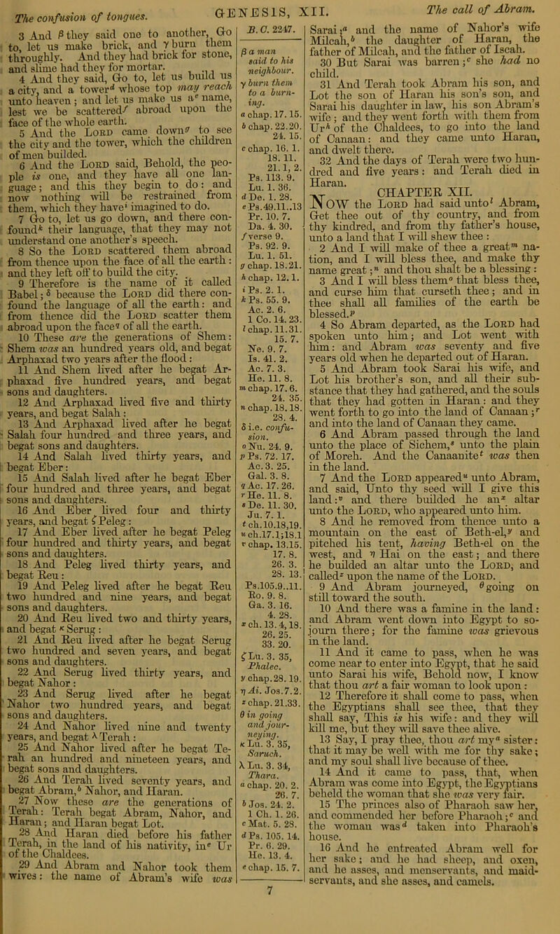 The confusion of tongues. 3 And 6 they said one to another, Go to, let us make brick, and Y buru them throughly. And they had brick for stone, and slime had they for mortar. 4 And they said, Go to, let us build us a city, and a tower d whose top may reach unto heaven ; and let us make us a' name, lest we be scattered-*' abroad upon the face of the whole earth. 5 And the Lord came down? to see the city and the tower, which the children of men budded. 6 And the Lord said, Behold, the peo- ple is one, and they have all one lan- guage; and this they begin to do: and now nothing will be restrained from them, which they have' imagined to do. 7 Go to, let us go down, and there con- found* their language, that they may not understand one another’s speech. 8 So the Lord scattered them abroad from thence upon the face of all the earth: and they left off to bvuld the city. 9 Therefore is the name of it called Babel;s because the Lord did there con- found the language of all the earth: and from thence did the Lord scatter them abroad upon the face1* of all the earth. 10 These are the generations of Sliem: ■ Sliem teas an hundred years old, and begat Arphaxad two years after the flood: 11 And Shem lived after he begat Ar- phaxad five hundred years, and begat sons and daughters. 12 And Arphaxad lived five and thirty years, and begat Salah : 13 And Arphaxad lived after he begat ■ Salah four hundred and three years, and begat sons and daughters. 14 And Salah lived thirty years, and : begat Eber: 15 And Salah lived after he begat Eber four hundred and three years, and begat sons and daughters. 16 And Eber lived four and thirty years, and begat $ Peleg: 17 And Eber lived after he begat Peleg four hundred and thirty years, and begat sons and daughters. 18 And Peleg lived thirty years, and begat Reu: 19 And Peleg lived after he begat Reu two hundred and nine years, and begat sons and daughters. 20 And Reu lived two and thirty years, and begat K Serug: 21 And Reu lived after he begat Serug two hundred and seven years, and begat sons and daughters. 22 And Serug lived thirty years, and begat Nahor: 23 And Serug lived after he begat Nahor two hundred years, and begat sons and daughters. 24 And Nahor lived nine and twenty years, and begat X Terah : 25 And Nahor lived after he begat Te- rali an hundred and nineteen years, and begat sons and daughters. 26 And Terah lived seventy years, and begat Abram,6 Nahor, and Haran. 27 Now these are the generations of Terah: Terah begat Abram, Nahor, and Haran; and Ilaran begat Lot. 28 And Haran died before his father lerah, m the land of his nativity, in' Ur of the Chaldees. 29 And Abram and Nahor took them wives: the name of Abram’s wife teas GENESIS, XII. 11.O. 2247. f} a man laid to his neighbour, y burn them to a burn- ing. a chap. 17.15. b chap. 22.20. 24. 15. c chap. 16. 1. 18.11. 21.1,2. Ps. 113. 9. Lu. 1. 36. dDe. 1. 28. «Ps.49.11..13 Pr. 10. 7. Da. 4. 30. /verse 9. Ps. 92. 9. Lu. 1. 51. a chap. 18.21. h chap. 12.1. IPs. 2. 1. *Ps. 55. 9. Ac. 2. 6. 1 Co. 14.23. I chap.11.31. 15. 7. Re. 9. 7. Is. 41. 2. Ac. 7. 3. He. 11. 8. “chap. 17.6. 24. 35. n chap. 18.18. 28. 4. 5 i.e. confu- sion. oRu. 24. 9. p Ps. 72.17. Ac. 3. 25. Gal. 3. 8. « Ac. 17.26. r He. 11. 8. «De. 11. 30. Ju. 7.1. <ch. 10.18,19. «ch,17.1;18.1 v chap. 13.15. 17. 8. 26. 3. 28. 13. Ps.105.9,.11. Ro. 9. 8. Ga. 3. 16. 4. 28. *ch. 13.4,18. 26. 25. 33. 20. f Lu. 3. 35, Fhalec. y chap.28.19. g Ai. Jos.7.2. * chap. 21.33. 0 in going and jour- neying. kLu. 3. 35, Saruch. X Lu. 3. 34, Thara. « chap. 20. 2. 20. 7. 6 Jos. 24. 2. 1 Ch. 1. 26. cMat. 5. 28. d Ps. 105. 14. Pr. 6. 29. He. 13. 4. «ehap. 15. 7. The call of Abram. of Nahor’s wife Sarai; and the name Milcali,6 the daughter of Haran, the father of Milcah, and the father of Iscah. 30 But Sarai was barren ;c she had no child. . 31 And Terah took Abram his son, and Lot the son of Haran his son’s son, and Sarai his daughter in law, his son Abram’s wife ; and they went forth with them from Ur* of the Chaldees, to go into the land of Canaan: and they came unto Haran, and dwelt there. 32 And the days of Terah were two hun- dred and live years: and Terah died in Haran. CHAPTER XII. JN OW the Lord had said unto* Abram, Get thee out of thy country, and from thy kindred, and from thy father’s house, unto a land that I will shew thee : 2 And I will make of thee a great™ na- tion, and I will bless thee, and make thy name great;n and thou shaft be a blessing : 3 And I will bless them that bless thee, and curse him that curseth thee; and in thee shall all families of the earth be blessed.!* 4 So Abram departed, as the Lord had spoken unto him; and Lot went with him • and Abram teas seventy and five years old when he departed out of Haran. 5 And Abram took Sarai his wife, and Lot his brother’s son, and all their sub- stance that they had gathered, and the souls that they had gotten in Haran: and they went forth to go into the land of Canaan;r and into the land of Canaan they came. 6 And Abram passed through the land unto the place of Sichem,® unto the plain of Moreh. And the Canaanite6 was then in the land. 7 And the Lord appeared unto Abram, and said, Unto thy seed will I give this land:1’ and there builded he an* altar unto the Lord, who appeared unto him. 8 And he removed from thence unto a mountain on the east of Beth-el,** and pitched his tent, having Beth-el on the west, and 4 Hai on the east; and there he builded an altar unto the Lord, and called* upon the name of the Lord. 9 And Abram journeyed, Agoing on still toward the south. 10 And there was a famine in the land: and Abram went down into Egypt to so- journ there; for the famine to as grievous in the land. 11 And it came to pass, when he was come near to enter into Egypt, that he said unto Sarai Iris wife, Behold now, I know that thou art a fair woman to look upon : 12 Therefore it shall come to pass, when the Egyptians shall see thee, that they shall say, This is his wife: and they will kill me, but they null save thee alive. 13 Say, I pray thee, thou art my sister: that it may be well with me for thy sake; and my soul shall live because of thee. 14 And it came to pass, that, when Abram was come into Egypt, the Egyptians beheld the woman that she was very fair. 15 The princes also of Pharaoh saw her, and commended her before Pharaoh ;c and the woman was(i taken into Pharaoh’s house. 16 And he entreated Abram well for her sake; and he had sheep, and oxen, and he asses, and menservants, and maid- servants, and she asses, and camels.