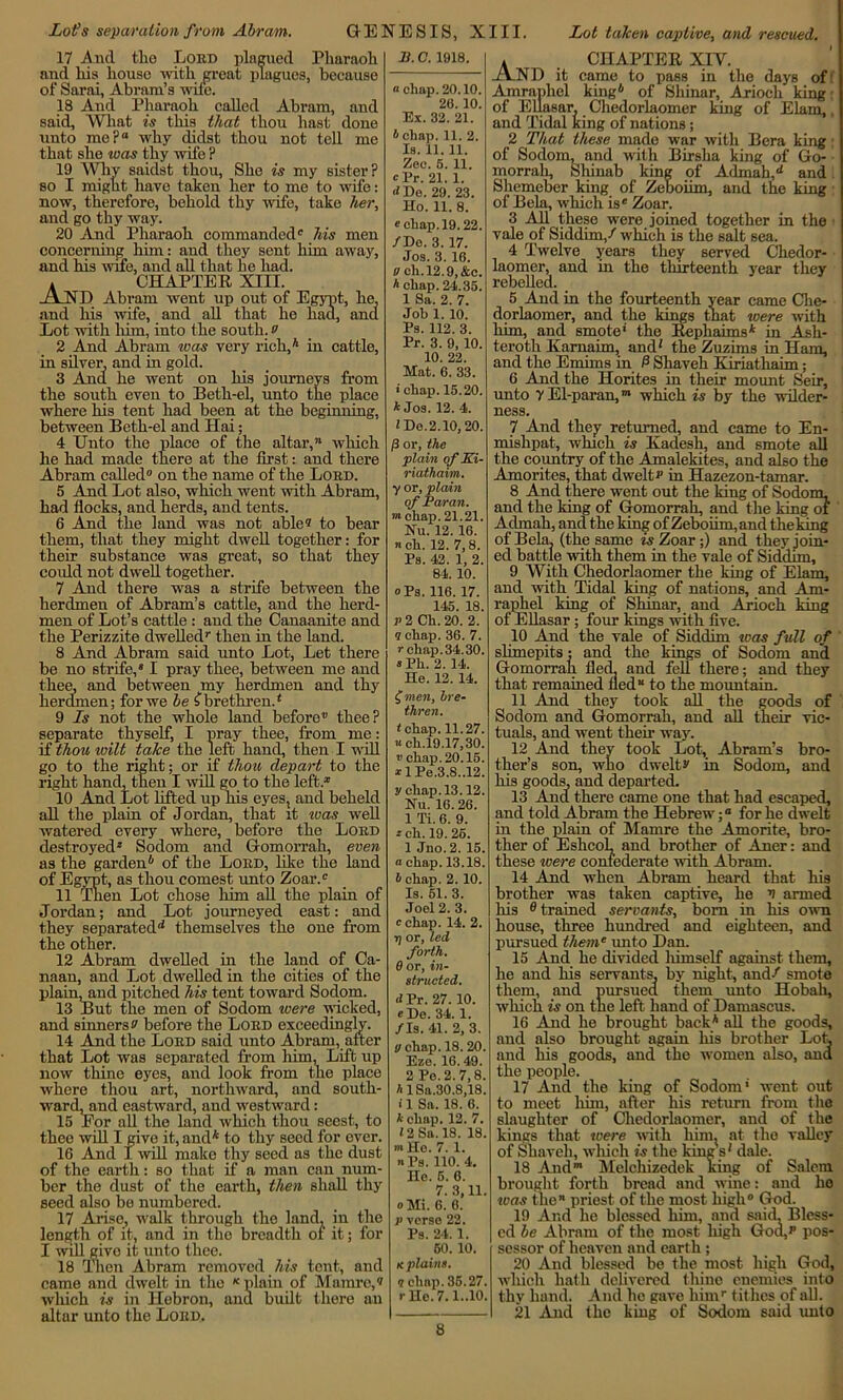 17 And the Lord plagued Pharaoh and his house with great plagues, because of Sarai, Abram’s wife. 18 And Pharaoh called Abram, and said, What is this that thou hast done unto me? why didst thou not tell me that she was thy wife ? 19 Why saidst thou, She is my sister? so I might have taken her to me to wife: now, therefore, behold thy wife, take her, and go thy way. 20 And Pharaoh commanded® his men concerning him: and they sent him away, and his wife, and all that he had. . CHAPTER XIII. AND Abram went up out of Egypt, he, and his wife, and all that he had, and Lot with him, into the south, o 2 And Abram was very rich,* in cattle, in silver, and in gold. 3 And he went on his journeys from the south even to Beth-el, unto the place where his tent had been at the beginning, between Beth-el and Hai; 4 Unto the place of the altar,™ which he had made there at the first: and there Abram called on the name of the Lobd. 5 And Lot also, which went with Abram, had flocks, and herds, and tents. 6 And the land was not able? to bear them, that they might dwell together: for their substance was great, so that they could not dwell together. 7 And there was a strife between the herdmen of Abram’s cattle, and the herd- men of Lot’s cattle : and the Canaanite and the Perizzite dwelled/ then in the land. 8 And Abram said unto Lot, Let there be no strife,* I pray thee, between me and thee, and between my herdmen and thy herdmen; for we be ^brethren.4 9 Ls not the whole land before thee? separate thyself, I pray thee, from me: if thou wilt take the left hand, then I will go to the right; or if thou depart to the right hand, then I will go to the left.* 10 And Lot lifted up his eyes, and beheld all the plain of Jordan, that it was well watered every where, before the Loed destroyed* Sodom and Gomorrah, even as the garden6 of the Loed, like the land of Egypt, as thou comest unto Zoar.® 11 Then Lot chose him all the plain of Jordan; and Lot journeyed east: and they separated14 themselves the one from the other. 12 Abram dwelled in the land of Ca- naan, and Lot dwelled in the cities of the plain, and pitched his tent toward Sodom. 13 But the men of Sodom were wicked, and sinners? before the Loed exceedingly. 14 And the Loed said unto Abram, after that Lot was separated from liim, Lift up now thine eyes, and look from the place where thou art, northward, and south- warcLand eastward, and westward: 15 For all the land which thou seest, to thee will I give it, and* to thy seed for over. 16 And I will make thy seed as the dust of the earth: so that if a man can num- ber the dust of the earth, then shall thy seed also be numbered. 17 Arise, walk through the land, in the length of it, and in the breadth of it; for I vail givo it unto thee. 18 Then Abram removed his tent, and came and dwelt in the K plain of Mamre,? which is in Hebron, and built there an altar unto the Loed. B. C. 1918. « chap. 20.10. 20. 10. Ex. 32. 21. b chap. 11. 2. Is. 11. 11. Zee. 5. 11. Pr. 21. 1. iiDe, 29. 23. Ho. 11. 8. e chap. 19.22. /Do. 3. 17. Jos. 3. 16. 0 ch.12.9, &c. h chap. 24.35. 1 Sa. 2. 7. Job 1. 10. Ps. 112. 3. Pr. 3. 9, 10. 10. 22. Mat. 6. 33. > chap. 15.20. 4 Jos. 12. 4. 1 Do.2.10, 20. /3 or, the plain of Ki- riathaim. y or, plain of Par an. mchap. 21.21. Hu. 12. 16. n ch. 12. 7,8. Ps. 42. 1, 2. 84. 10. oPs. 116. 17. 145. 18. V 2 Ch. 20. 2. 1 chap. 36. 7. r chap. 34.30. 8 Ph. 2. 14. He. 12. 14. £men, bre- thren. t chap. 11.27. a ch.19.17,30. » chap. 20.15. *lPe.3.8..12. y chap. 13.12. Hu. 16. 26. 1 Ti. 6. 9. *ch. 19.26. 1 Jno. 2. 15. a chap. 13.18. b chap. 2. 10. Is. 51. 3. Joel 2. 3. c chap. 14. 2. t] or, led forth. 6 or, in- structed, d Pr. 27. 10. cDe. 34.1. /Is. 41. 2, 3. <j chap. 18. 20. Bze. 16.49. 2Pe.2. 7,8. h lSa.30.8,18. i 1 Sa. 18. 6. 4 chap. 12. 7. 12 Sa. 18. 18. mHo. 7. 1. n Ps. 110. 4. He. 5. 6. 7. 3,11. oMi. 6. 6. p verse 22. Ps. 24. 1. 60. 10. k plains, n chap. 35.27. r Ho. 7.1..10, * _ CHAPTER XIV. AND it came to pass in the days of: Amraphel king6 of Shinar, Arioch king ■ of Ellasar, Chedorlaomer king of Elam,, and Tidal king of nations; 2 That these made war with Bera king; of Sodom, and with Birsha king of Go- morrah, Shinab king of Admah,14 and Shemeber king of Zeboiim, and the king of Bela, which ise Zoar. 3 All these were joined together in the vale of Siddim,/ which is the salt sea. 4 Twelve years they served Chedor- laomer, and in the thirteenth year they rebelled. 5 And in the fourteenth year came Che- dorlaomer, and the kings that were with him, and smote* the Repliaims* in Asli- teroth Karnaim, and4 the Zuzims in Ham, and the Emims in P Sliaveh Eriathaim; 6 And the Horites in their mount Seir, unto 7 El-pa ran,m which is by the wilder- ness. 7 And they returned, and came to En- mishpat, which is Kadesli, and smote all the country of the Amalekites, and also the Amorites, that dwelt? in Hazezon-tamar. 8 And there went out the king of Sodom, and the king of Gomorrah, and the king of Acbnah, and the king of Zeboiim, and the long of Bela, (the same is Zoar;) and they join- ed battle with them in the vale of Siddim, 9 With Chedorlaomer the king of Elam, and with Tidal king of nations, and Am- raphel king of Shinar, and Arioch king of Ellasar; four kings with five. 10 And the vale of Siddim was full of slimepits; and the kings of Sodom and Gomorrah fled, and fell there; and they that remained tied™ to the mountain. 11 And they took all the goods of Sodom and Gomorrah, and all their vic- tuals, and went then way. 12 And they took Lot, Abram’s bro- ther’s son, who dwelt? in Sodom, and his goods, and departed. 13 And there came one that had escaped, and told Abram the Hebrew;0 for he dwelt in the plain of Mamre the Amorite, bro- ther of EshcoL and brother of Aner: and these were confederate with Abram. 14 And when Abram heard that his brother was taken captive, he v armed his 0 trained servants, born in his own house, three hundred and eighteen, and pursued them* unto Dan. 15 And he divided himself against them, he and his servants, by night, and/ smote them, and pursued them unto Hobah, which is on the left hand of Damascus. 16 And he brought back* all the goods, and also brought again his brother Loh and his goods, and the women also, and the people. 17 And the king of Sodom’ went out to meet him, after his return from the slaughter of Chedorlaomer, and of the kings that were with him. at the valley of Shaveli, which is the kings4 dale. 18 And* Melchizedek king of Salem brought forth bread and wine: and ho teas the** priest of the most high God. 19 And he blessed him, and said. Bless- ed be Abram of the most high God,? pos- sessor of heaven and earth; 20 And blessed be the most high God, which hath delivered thine enemies into thy hand. And he gave himr tithes of all. 21 And the king of Sodom said unto