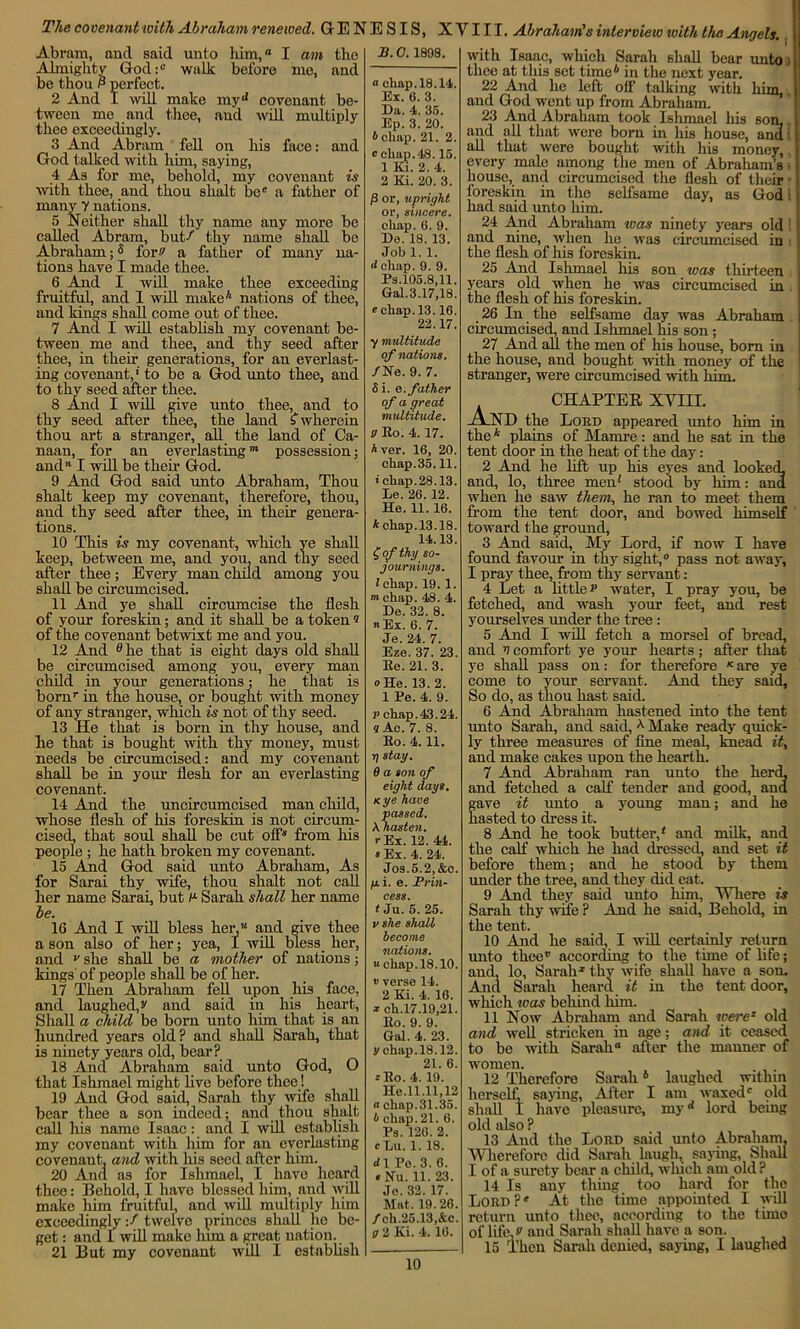 The covenant with Abraham renewed. GENESIS, XVIII. Abraham's interview with the Angels. Abram, and said unto him,” I am the Almighty God:1-- walk before me, and be thou P perfect. 2 And I will make myd covenant be- tween me and thee, and will multiply thee exceedingly. 3 And Abram fell on his face: and God talked with him, saying, 4 As for me, behold, my covenant is with thee, and thou shalt be” a father of many y nations. 5 Neither shall thy name any more be called Abram, but-f thy name shall be Abraham;s for'' a father of many na- tions have I made thee. 6 And I will make thee exceeding fruitful, and 1 will make4 nations of thee, and kings shall come out of thee. 7 And I will establish my covenant be- tween me and thee, and thy seed after thee, in their generations, for an everlast- ing covenant,' to be a God unto thee, and to thy seed after thee. 8 And I will give unto thee, and to thy seed after thee, the land (wherein thou art a stranger, all the land of Ca- naan, for an everlasting”1 possession; and” I will be their God. 9 And God said unto Abraham, Thou shalt keep my covenant, therefore, thou, and thy seed after thee, in their genera- tions. 10 This is my covenant, which ye shall keep, between me, and you. and thy seed after thee; Every man child among you shall be circumcised. 11 Aid jre shall circumcise the flesh of your foreskin; and it shall be a token « of the covenant betwixt me and you. 12 And e lie that is eight days old shall be circumcised among you, every man child in your generations; lie that is bornr in the house, or bought with money of any stranger, which is not of thy seed. 13 He that is born in thy house, and he that is bought with thy money, must needs be circumcised: and my covenant shall be in your flesh for an everlasting covenant. 14 And the uncircumcised man child, whose flesh of his foreskin is not circum- cised, that soul shall be cut off* from his people ; he hath broken my covenant. 15 And God said unto Abraham, As for Sarai thy wife, thou shalt not call her name Sarai, but n- Sarah shall her name be. 16 And I will bless her,” and give thee a son also of her; yea, I will bless her, and v she shall be a mother of nations; kings of people shall be of her. 17 Then Abraham fell upon his face, and laughed, s' and said in his heart. Shall a child be born unto him that is an hundred years old? and shall Sarah, that is ninety years old, bear? 18 And Abraham said unto God, O that Ishmael might live before thee! 19 And God said, Sarah thy wife shall bear thee a son indeed; and thou shalt call his name Isaac: and I will establish my covenant with him for an everlasting covenant, and with his seed after him. 20 And as for Ishmael, I have heard thee: Behold, I have blessed him, and will make him fruitful, and will multiply him exceedinglyf twelve princes shall he be- get : and I will make linn a great nation. 21 But my covenant will I establish P.0. 1898. a cliap.18.14. Ex. 6. 3. Da. 4. 35. Ep. 3. 20. b cliap. 21. 2. 0 chap. 18.15. 1 Ki. 2. 4. 2 Ki. 20. 3. ft or, upright or, sincere. chap. 6. 9. De. 18. 13. Job 1. 1. d chap. 9. 9. Ps.105.8,11. Gal.3.17,18. e chap. 13.16. 22.17. y multihide of nations. /He. 9. 7. 5 i. e. father of a great multitude. 9 Eo. 4.17. Aver. 16, 20. chap.35.11. 1 chap. 28.13. Le. 26. 12. He. 11. 16. h chap. 13.18. 14.13. £ of thy so- journings. I chap. 19.1. mchap. 48. 4. De. 32. 8. a Ex. 6. 7. Je. 24. 7. Eze. 37. 23. Ee. 21. 3. o He. 13. 2. 1 Pe. 4. 9. p chap.43.24. 9 Ac. 7. 8. Eo. 4.11. tj stay. 6 a son of eight days. kye have passed. \ hasten, r Ex. 12. 44. s Ex. 4. 24. Jos.5.2,&c. pi. e. Prin- cess. t Ju. 5. 25. v she shall become nations. “chap. 18.10. vverse 14. 2 Ki. 4. 16. * ch.17.19,21. Eo. 9. 9. Gal. 4. 23. ychap.18.12. 21. 6. :Eo. 4. 19. He.11.11,12 a chap.31.35. A chap. 21. 6. Ps. 126. 2. cLu. 1. 18. d 1 Pe. 3. 6. « Nil. 11. 23. Je. 32. 17. Mat. 19.26. /ch.25.13,&c. g 2 Ki. 4. 16. with Isaac, which Sarah shall bear unto i thee at this set time4 in the next year. 22 And he left off talking with him, and God went up from Abraham. 23 And Abraham took Ishmael his son, and all that were born in his house, arid: all that were bought with his money, every male among the men of Abraham’s house, and circumcised the flesh of their foreskin in the selfsame day, as God i had said unto him. 24 And Abraham ivas ninety years old and nine, when he was circumcised in i the flesh of his foreskin. 25 And Ishmael his son was thirteen years old when he was circumcised in the flesh of his foreskin. 26 In the selfsame day was Abraham circumcised, and Ishmael his son ; 27 And all the men of his house, born in the house, and bought with money of the stranger, were circumcised with him. CHAPTER XVIII. julND the Lord appeared unto him in the * plains of Mamre : and he sat in the tent door in the heat of the day: 2 And he lift up his eyes and looked, and, lo, three men1 stood by him : and when he saw them, he ran to meet them from the tent door, and bowed himself toward the ground, 3 And said, My Lord, if now I have found favour in thy sight,® pass not away, I pray thee, from thy servant : 4 Let a little p water, I pray you, be fetched, and wash your feet, and rest yourselves under the tree : 5 And I will fetch a morsel of bread, and v comfort ye your hearts; after that ye shall pass on: for therefore Kare ye come to your servant. And they said. So do, as thou hast said. 6 And Abraham hastened into the tent unto Sarah, and said, 4 Make ready quick- ly three measures of fine meal, knead it, and make cakes upon the hearth. 7 And Abraham ran unto the herd, and fetched a calf tender and good, and gave it unto_ a young man; and he hasted to dress it. 8 And he took butter,4 and milk, and the calf which he had dressed, and set it before them; and he stood by them under the tree, and they did eat. 9 And they said unto him, Where is Sarah thy wife ? And he said, Behold, in the tent. 10 And he said, I will certainly return unto thee” according to the time of life; and, lo, Sarah1 thy wife shall have a son. And Sarah heard it in the tent door, which was behind him. 11 Now Abraham and Sarah were* old and well stricken in age; and it ceased to be with Sarah” after the manner of vomen. . . 12 Therefore Sarah6 laughed within lerself saying, After I am waxed® old hall I have pleasure, my14 lord being >ld also ? 13 And the Lord said unto Abraham. Wherefore did Sarah laugh, saying, Shall [ of a surety bear a child, which am old ? 14 Is any thing too hard for the Lord?* At the time appointed I will •eturn unto thee, according to the time )f life,*' and Sarah shall have a son. 15 Then Sarah denied, saying, I laughed