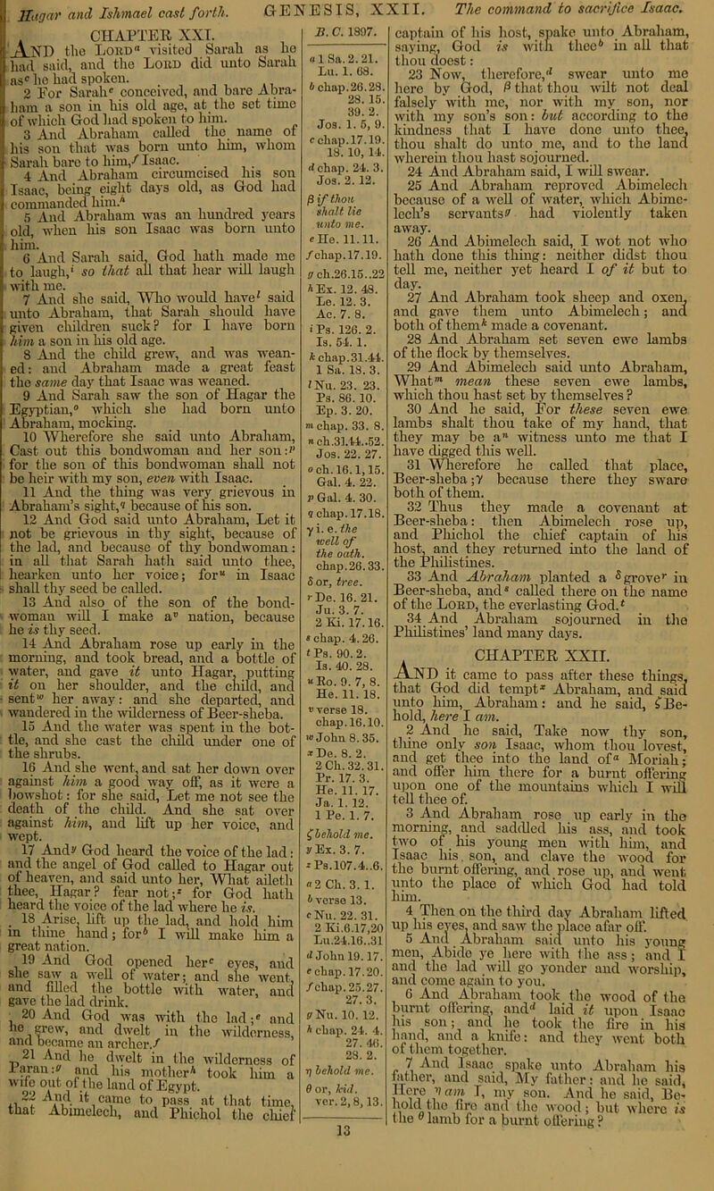 ( CHAPTER XXI. ' A ND the Lord0 visited Sarah as he had said, and the Loud did unto Sarah as* he had spoken. _ 2 For Sarah' conceived, and bare Abra- ham a son in his old age, at the set time of which God had spokon to him. 3 And Abraham called the name ot his son that was born unto him, whom Sarah bare to him/ Isaac. 4 And Abraham circumcised Ins son Isaac, being eight days old, as God had commanded liim./* 5 And Abraham was an hundred years old, when his son Isaac was born unto 6 And Sarah said, God hath made me to laugh,' so that all that hear will laugh with me. 7 And she said, Who would have' said unto Abraham, that Sarah should have given children suck ? for I have born him a son in his old age. 8 And the child grew, and was wean- ed: and Abraham made a great feast the same day that Isaac was weaned. 9 And Sarah saw the son of Hagar the Egyptian,0 which she had born unto Abraham, mocking. 10 Wherefore she said unto Abraham, Cast out this bondwoman and her son:'' for the son of this bondwoman shall not be heir with my son, even with Isaac. 11 And the thing was very grievous in Abraham’s sight,0 because of his son. 12 And God said unto Abraham, Let it not be grievous in thy sight, because of the lad, and because of thy bondwoman: in all that Sarah hath said unto thee, hearken unto her voice; for in Isaac shall thy seed be called. 13 And also of the son of the bond- woman will I make a“ nation, because he is thy seed. 14 And Abraham rose up early in the morning, and took bread, and a bottle of water, and gave it unto Hagar, putting it on her shoulder, and the child, and ■sent10 her away: and she departed, and wandered in the wilderness of Beer-sheba. 15 And the water was spent in the bot- tle, and she cast the child under one of the shrubs. 16 And she went, and sat her down over against him a good way off, as it were a bowshot: for she said, Let me not see the death of the child. And she sat over against him, and lift up her voice, and wept. 17 Andr God heard the voice of the lad: and the angel of God called to Hagar out of heaven, and said unto her, What aileth thee, Hagar? fear not;' for God hath heard the voice of the lad where he is. 18 Arise, lift up the lad, and hold him m thine hand; for6 I will make him a great nation. 19 And God opened her' eyes, and she saw a well of water; and she went, and tilled the bottle with water, and gave the lad drink. , 20 And God was wdtli the lad;* and he grew, and dwelt in the wilderness, and became an archer./ 21 And ho dwelt in the wilderness of laran:? and his mother6 took him a  no out of the land of Egypt. aA d came to pass at that time, that Abimelech, and Phichol the cldei' GENESIS, XXII. The command to sacrifice Isaac. B. C. 1897. «1 Sa.2.21. Lu. 1. 68. I chap.26.28. 28. 15. 39. 2. Jos. 1. 5, 9. cchai3.17.19. 18. 10, 14. d chap. 24. 3. Jos. 2. 12. P if thou shalt lie unto me. cHo. 11.11. /chap. 17.19. a ch.26.15..22 A Ex. 12. 48. Le. 12. 3. Ac. 7. 8. • Ps. 126. 2. Is. 54. 1. 4 chap. 31.44. 1 Sa. 18. 3. ?Nu. 23. 23. Ps. 86. 10. Ep. 3. 20. m chap. 33. 8. nch.31.44..52. Jos. 22. 27. och.16.1,15. Gal. 4. 22. v Gal. 4. 30. 9 chap. 17.18. yi. e. the well of the oath. chap.26.33. 5 or, tree. > De. 16. 21. Ju. 3. 7. 2 Ki. 17.16. * chap. 4.26. 'Ps. 90.2. Is. 40. 28. «lio. 9. 7, 8. He. 11. 18. vverse 18. chap. 16.10. w John 8.35. •r De. 8. 2. 2 Ch. 32. 31. Pr. 17. 3. He. 11. 17. Ja. 1. 12. 1 Pe. 1. 7. f behold me. yEx. 3. 7. c Ps.l07.4..6. a 2 Ch. 3. 1. Averse 13. cNu. 22. 31. 2 Ki.6.17,20 Lu.24.16.,31 d John 19.17. c chap. 17.20. /chap. 25.27. 27. 3. Olfu. 10. 12. A chap. 24. 4. 27. 46. 28. 2. i) behold me. 8 or, lcid. ver. 2,8,13. captain of his host, spake unto Abraham, saying, God is with thee6 in all that thou doest: 23 Now, therefore,'1 swear unto me hero by God, P that thou wilt not deal falsely with me, nor with my son, nor with my son’s son: hut according to the kindness that I have done unto thee, thou slialt do unto me, and to the land wherein thou hast sojourned. 24 And Abraham said, I will swear. 25 And Abraham reproved Abimelech because of a well of water, which Abimc- lech’s servants s' had violent ly taken away. 26 And Abimelech said, I wot not who hath done this thing: neither didst thou tell me, neither yet heard I of it but to day. 27 And Abraham took sheep and oxen, and gave them unto Abimelech; and both of them6 made a covenant. 28 And Abraham set seven ewe lambs of the flock by themselves. 29 And Abimelech said unto Abraham, Whatm mean these seven ewe lambs, which thou hast set by themselves ? 30 And he said, For these seven ewe lambs slialt thou take of my hand, that they may be a witness unto me that I have digged this well. 31 Wherefore he called that place, Beer-sheba ;y because there they sware both of them. 32 Thus they made a covenant at Bcer-slieba: then Abimelech rose up, and Phichol the chief captain of his host, and they returned into the land of the Philistines. 33 And Abraham planted a 5 grove* in Beer-sheba, and* called there on the name of the Lord, the everlasting God.6 34 And Abraham sojourned in the Philistines’ land many days. CHAPTER XXII. /AND it came to pass after these things, that God did tempt1 Abraham, and said unto him, Abraham: and he said, £Be- hold, here I am. 2 And he said, Take now thy son, thine only son Isaac, whom thou lovest, and get thee into the land of Moriah; and offer him there for a burnt offering upon one of the mountains which I wifi tell thee of. 3 And Abraham rose up early in the morning, and saddled liis ass, and took two of his young men with him, and Isaac his. son, and clave the wood for the burnt offering, and rose up, and went unto the place of which God had told him. 4 Then on the third day Abraham lifted up his eyes, and saw the place afar off. 5 And Abraham said unto his young men, Abide ye here with the ass; and I and the lad will go yonder and worship, and come again to you. 6 And Abraham took the wood of the burnt offering, and'6 laid it upon Isaac his son; and he took the fire in his hand, and a knife: and thev went both of them together. 7 And Isaac spake unto Abraham his father, and said. My father: and lie said, am I, my son. And he said, Be- hold the fire and the wood; but where is the u lamb for a burnt offering ?