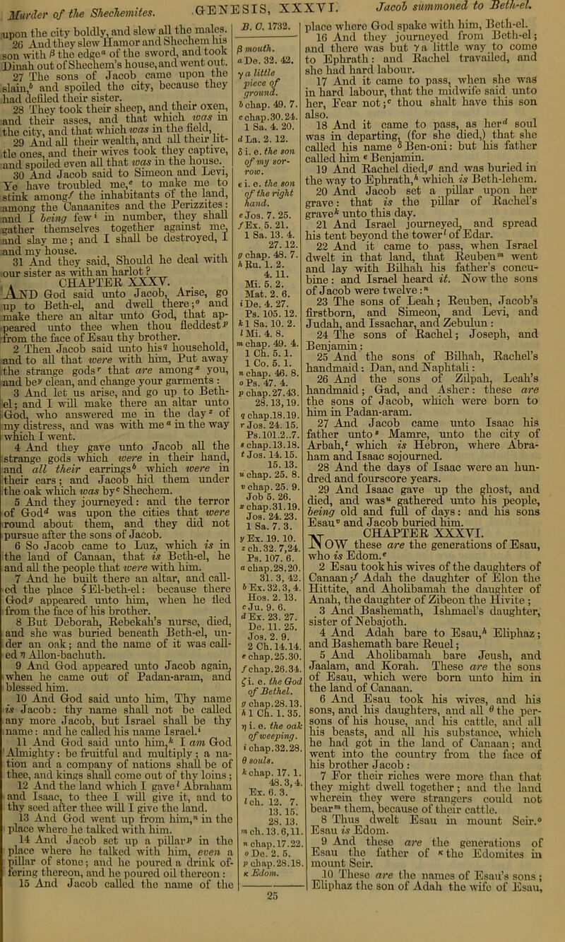 Murder of the Shecliemites. upon tlie city boldly, and slew all tho males. 20 And they slew flamor and Shechem his son with 0 the edgo” of tho sword, and took Dinah out of Shechem’s house, and went out. 27 The sons of Jacob came upon the slain,6 and spoiled the city, bccauso they had defiled their sister. . 28 They took their sheep, and their oxen, and their asses, and that which was m tho city, and that which was in the field, 29 And all their wealth, and all them lit- tle ones, and their wives took they captive, and spoiled even all that was in the house._ 30 And Jacob said to Simeon and Levi, Ye have troubled me,* to make me to stink among-'' tlie inhabitants ot the land, among the Canaanites and the Perizzites: and 1 being few’ in number, they shall gather themselves together agamst me, and slay me; and I shall be destroyed, 1 and my house. _ ,, , , , 31 And they said, Should he deal with our sister as with an harlot P . CHAPTER XXXV. AhTD God said unto Jacob, Arise, go up to Beth-el, and dwell there;0 and make there an altar unto God, that ap- peared unto thee when thou fleddest^ [ from the face of Esau thy brother. 2 Then Jacob said unto Ins'? household, and to all that were with him, Put away .the strange gods’ that are among2 you, and be^ clean, and change your garments : 3 And let us arise, and go up to Beth- el; and I will make there an altar unto Gocl. who answered me in the day* of my distress, and was with me 0 in the way which I went. 4 And they gave unto Jacob all the strange gods which were in their hand, and all their earrings6 which were in their ears; and Jacob hid them under the oak winch was byc Shechem. 5 And they journeyed: and the terror of Godd was upon the cities that were round about them, and they did not pursue after the sons of Jacob. 6 So Jacob came to Luz, which is in the land of Canaan, that is Beth-el, he and all the people that were with him. 7 And he built there an altar, and call- ed the place ? El-beth-el: because there God? appeared unto him, when he lied from the face of his brother. 8 But Deborah, Rebekah’s nurse, died, and she was buried beneath Beth-el, un- der an oak; and the name of it was call- ed V Allon-bachuth. 9 And God appeared unto Jacob again, when he came out of Padan-aram, and blessed him. 10 And God said unto him, Thy name is Jacob: thy name shall not be called any more Jacob, but Israel shall be thy name: and he called his name Israel.’ 11 And God said unto him,* I am God Almighty: be fruitful and multiply ; a na- tion and a company of nations shall be of thee, and kings shall come out of thy loins ; 12 And the land which I gave1 Abraham and Isaac, to thee I will give it, and to thy seed after thee will I give tho land. 13 And God went up from him,” in the place where he talked with him. 14 And Jacob set up a pillar a in the place where he talked with him, even a pillar of stone; and he poured a drink of- fering thereon, and he poured oil thereon: 15 And Jacob called the name of tho GENESIS, XXXVI. Jacob summoned to Beth-el. 13. 0. 1732. /3 mouth, a Do. 32. 43. y a little piece of ground. icliap. 49. 7. c chap. 30.24. 1 Sa. 4. 20. d La. 2.12. 6 i. e. the son of my sor- row. e i. e. the son of the right hand. e Jos. 7. 25. /Ex. 5. 21. 1 Sa. 13. 4. 27.12. g cliap. 48. 7. h Ru. 1. 2. 4. 11. Mi. 5. 2. Mat. 2. 6. iDe. 4. 27. Ps. 105. 12. *1 Sa. 10. 2. JMi. 4. 8. m chap. 49. 4. 1 Ch. 5. 1. 1 Co. 5. 1. n chap. 46. 8. o Ps. 47. 4. p chap.27.43. 28.13,19. ? chap.18.19. r Jos. 24. 15 Ps.101.2..7. * chap.13.18. t Jos. 14.15. 15. 13. a chap. 25. 8. » chap. 25. 9. Job 5. 26. * chap.31.19. Jos. 24.23. 1 Sa. 7. 3. y Ex. 19.10. a ch. 32. 7,24. Ps. 107. 6. a chap.28.20. 31. 3, 42. b Ex. 32.3,4. Hos. 2.13. c Ju. 9. 6. d Ex. 23. 27. De. 11. 25. Jos. 2. 9. 2 Ch. 14.14. « chap. 25.30. /chap.26.34. f i. e. the God of Bethel. 0 chap.28.13. A1 Ch. 1.35. r) i. e. the oak of weeping. 1 chap.32.28. 8 souls. *chap. 17. 1. 48.3,4. 6. 3. 12. 7. 13. 15. 28. 13. well. 13.6,11. n chap. 17.22. o De. 2. 5. V chap.28.18. k Edom. Ex. ! ch. place where God spake with him, Beth-el. 16 And they journeyed from Beth-el; and there was but 7 a little way to come to Ephrath: and Rachel travailed, and she had hard labour. 17 And it came to pass, when she was in hard labour, that the midwife said unto her, Fear not;0 thou shalt have this son also. 18 And it came to pass, as her soul was in departing, (for she died,) that she called his name °Ben-oni: but his father called him 6 Benjamin. 19 And Rachel died/ and was buried in the way to Ephrath,6 which is Beth-lehem. 20 And Jacob set a pillar upon her grave: that is the pillar of Rachel’s grave* unto this day. 21 And Israel journeyecL and spread his tent beyond the tower' of Edar. 22 And it came to pass, when Israel dwelt in that land, that Reuben™ went and lay with Bilhah his father’s concu- bine : and Israel heard it. Now the sons of Jacob were twelve:“ 23 The sons of Leah; Reuben, Jacob’s firstborn, and Simeon, and Levi, and Judah, and Issachar, and Zebulun : 24 The sons of Rachel; Joseph, and Benjamin: 25 And the sons of Bilhah, Rachel’s handmaid: Dan, and Naplitali : 26 And the sons of Zilpah, Leah’s handmaid; Gad, and Asher: these are the sons of Jacob, which were born to him in Padan-aram. 27 And Jacob came unto Isaac his father unto8 Mamre, unto the city of Arbah/ which is Hebron, where Abra- ham and Isaac sojourned. 28 And the days of Isaac were an hun- dred and fourscore years. 29 And Isaac gave up the ghost, and died, and was” gathered unto his people, being old and full of days: and his sons Esau” and J acob buried lnm. AT CHAPTER XXXVI. JM OW these are the generations of Esau, who is Edom.0 2 Esau took his wives of the daughters of Canaan/ Adah the daughter of Elon the Hittite, and Aholibamah the daughter of Anah, the daughter of Zibeon the Hivite ; 3 And Bashemath, Ishmael’s daughter, sister of Nebajoth. 4 And Adah bare to Esau,6 Eliphaz; and Bashemath bare Reuel; 5 And Aholibamah bare Jeush, and Jaalam, and Korah. These are the sons of Esau, which were born unto him in the land of Canaan. 6 And Esau took his wives, and his sons, and his daughters, and all d the per- sons of his house, and his cattle, and all his beasts, and all his substance, which he had got in the land of Canaan; and went into the country from the face of his brother Jacob: 7 For their riches were more than that they might dwell together; and the land wherein they were strangers could not bear* them, because of their cattle. 8 Thus dwelt Esau in mount Seir.0 Esau is Edom. 9 And these are the generations of Esau the lather of K the Edomites in mount Seir. 10 These are the names of Esau’s sons ; Eliphaz the son of Adah the wife of Esau,