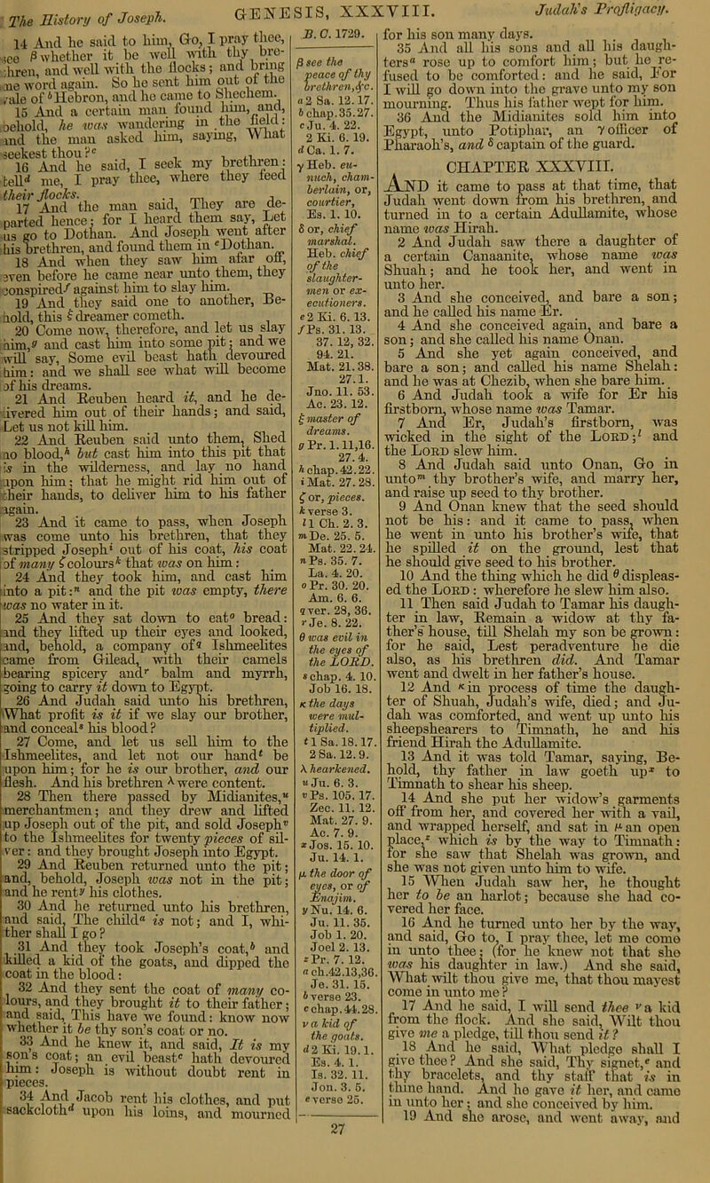 14 And lie said to him, G o, I pray thee, ,ce P whether it be wed with thy bre- :hren, and well with the hocks; and bring ,cne word again. So he sent linn out ol the ride oi'6 Hebron, and he came to Shechem. 15 And a certain man found linn, anct, behold, he teas wandering m the held: md the man asked Inm, saying, What scekest thou ?c , ,, 16 And he said, I seek my brethren : tell'* me, I pray thee, where they teed their flocks. ., i 17 And the man said, They are de- parted hence: for I heard them say, Let us go to Dothan. And Joseph went alter his brethren, and found them in e Dothan. 18 And when they saw him afar on, men before lie came near unto them, they conspired/ against him to slay him. 19 And they said one to another, De- hold, this f dreamer cometh. 20 Come now, therefore, and let us slay him,? and cast him into some pit: and we will say, Some evil beast hath devoured him: and we shall see what will become of his dreams. 21 And Reuben heard it, and he de- livered him out of then’ hands; and said. Let us not kill him. 22 And Reuben said unto them, Shed ao blood,h hut cast him into this pit that jus in the wilderness, and lay no hand upon him; that he might rid him out of -heir hands, to deliver him to his father again. 23 And it came to pass, when Joseph was come unto his brethren, that they stripped Joseph' out of his coat, his coat i of many f colours* that ivas on him: 24 And they took him, and cast him [into a pit: and the pit ivas empty, there was no water in it. 25 And they sat down to eat0 bread: md they lifted up their eyes and looked, md, behold, a company of? Ishmeehtes came from Gilead, with their camels bearing spicery and1 balm and myrrh, going to carry it down to Egypt. 26 And Judah said unto liis brethren, •What profit is it if we slay our brother, and conceal* his blood ? 27 Come, and let us sell him to the Ishmeehtes, and let not our hand* be upon him; for he is our brother, and our flesh. And his brethren ^ were content. 28 Then there passed by Midianites, merchantmen; and they drew and lifted up Joseph out of the pit, and sold Joseph to the Ishmeehtes for twenty pieces of sil- ver : and they brought Joseph into Egypt. 29 And Reuben returned unto the pit; and, behold, Joseph ivas not in the pit; and he rent? his clothes. 30 And lie returned unto his brethren, and said. The child'1 is not; and I, whi- ther shall I go ? 31 And they took Joseph’s coat,6 and lulled a kid of the goats, and dipped the coat in the blood: 32 And they sent the coat of many co- lours, and they brought it to their father; and said. This have we found: know now whether it be thy son’s coat or no. 33 And he knew it, and said, It is my son s coat; an evil beast* hath devoured him: Joseph is without doubt rent in pieces. 3i4 ^nd Jacob rent his clothes, and put sackcloth upon his loins, and mourned B. C. 1729. ft see the peace of thy brethren,$c. « 2 Sa. 12.17. A chap. 35.27. c Ju. 4. 22. 2 Ki. 6. 19. d Ca. 1. 7. y Heb. eu- nuch, cham- berlain, or, courtier, Es. 1. 10. 8 or, chief marshal. Heb. chief of the slaughter- men or ex- ecutioners. c2 Ki. 6.13. /Ps. 31. 13. 37. 12, 32. 94. 21. Mat. 21. 38. 27.1. Jno. 11. 53. Ac. 23. 12. | master of dreams. pPr. 1.11,16. 27.4. A chap. 42.22. • Mat. 27.28. f or, pieces. Averse 3. *1 Ch. 2. 3. ®De. 25. 5. Mat. 22. 24. «Ps. 35. 7. La. 4. 20. o Pr. 30. 20. Am. 6. 6. aver. 28, 36. r Je. 8. 22. 9 was evil in the eyes of the LORD. schap. 4. 10. Job 16. 18. k the days were mul- tiplied. tlSa. 18.17. 2 Sa. 12.9. A. hearkened, u Ju. 6. 3. »Ps. 105. 17. Zee. 11.12. Mat. 27. 9. Ac. 7. 9. * Jos. 15. 10. Ju. 14. 1. p. the door of eyes, or of JSnajim. ?Nu. 14. 6. Ju. 11. 35. Job 1. 20. Joel 2. 13. *Pr. 7. 12. a eh.42.13,36. Je. 31. 15. Averse 23. c chap. 44.28. v a kid of the goats. <12 Ki. 19.1. Es. 4. 1. Is. 32. 11. Jon. 3. 5. everse 25. for his son many days. 35 And all his sons and all his daugh- ters rose up to comfort him; but he re- fused to be comforted: and he said, I'or I will go down into the grave unto my son mourning. Thus his father wept for him. 36 And the Midianites sold him into Egypt, unto Po tip bar, an y officer of Pharaoh’s, and s captain of the guard. CHAPTER XXXVIII. _A_ND it came to pass at that time, that Judah went down from his brethren, and turned in to a certain AduHamite, whose name ivas Hirah. 2 And Judah saw there a daughter of a certain Canaanite, whose name ivas Shuah; and he took her, and went in unto her. 3 And she conceived, and bare a son; and he called his name Er. 4 And she conceived again, and bare a son; and she called his name Onan. 5 And she yet again conceived, and bare a son; and called his name Shelah: and he was at Chezib, when she bare him. 6 And Judah took a wife for Er hia firstborn, whose name ivas Tamar. 7 Ancl Er, Judah’s firstborn, was wicked in the sight of the Loud;* and the Lord slew him. 8 And Judah said unto Onan, Go in unto™ thy brother’s wife, and marry her, and raise up seed to thy brother. 9 And Onan knew that the seed should not be his: and it came to pass, when he went in unto his brother’s wile, that he spilled it on the ground, lest that he should give seed to his brother. 10 And the thing which he did ^displeas- ed the Lord : wherefore he slew him also. 11 Then said Judah to Tamar his daugh- ter in law. Remain a widow at thy fa- ther’s house, till Shelah my son be grown: for he said, Lest peradventure he die also, as his brethren did. And Tamar went and dwelt in her father’s house. 12 And * in process of time the daugh- ter of Shuah, Judah’s wife, died; and Ju- dah was comforted, and went up unto his sheepshearers to Timnath, he and his friend Hirah the Adullamite. 13 And it was told Tamar, saying, De- hold, thy father in law goeth up1 to Timnath to shear his sheep. 14 And she put her widow’s garments off from her, and covered her with a vail, and wrapped herself, and sat in Pan open place,* which is by the way to Timnath: lor she saw that Shelah was grown, and she was not given unto him to wife. 15 When Judah saw her, he thought her to he an harlot; because she had co- vered her face. 16 And he turned unto her by the way, and said, Go to. I pray thee, let me como in unto thee: (for he knew not that she ivas his daughter in law.) And she said, What wilt thou give me, that thou mayest come in unto me ? 17 And he said, I will send thee >'a kid from the flock. And she said, Wilt thou give me a pledge, till thou send it ? 18 And he said, What pledge shall I give thee? And she said, Thy signet/ and thy bracelets, and thy staff that is in thine hand. And he gave it her, and came m unto her; and she conceived by him. 19 And she arose, and went away, mid