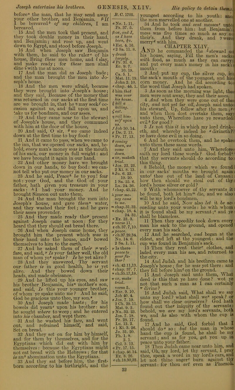 Joseph entertains his brethren. GENESIS, XLIY. His polio;/ to detain tltem. before tlio man, that he may send away your other brother, and Benjamin. P If I be bereaved* of my children, I am bereaved. 15 And the men took that present, and they took double money in their hand, and Benjamin; and rose up, and went down to Egypt, and stood before Joseph. 16 And when Joseph saw Benjamin with them, he said to the ruler® of his house, Bring these men home, and £ slay, and make ready; for these men shall dine £ with me at noon. 17 And the man did as Joseph bade; and the man brought the men into Jo- seph’s house. 18 And the men were afraid, because they were brought into Joseph’s house; and they said, Because of the money that was returned m our sacks at the first time are we brought in, that he V may seek/ oc- casion against us, and fall upon us, and take us for bondmen, and our asses. 19 And they came near to the steward of Joseph’s house, and they communed with him at the door of the house, 20 And said, O sir, e we came indeed down at the first time to buy food : 21 And it came to pass, when we came to the inn, that we opened our sacks, and, be- hold, every man’s money was in the mouth of his sack, our money in full weight: and we have brought it again in our hand. 22 And other money have we brought down in our hands, to buy food: we can- not tell who put our money in our sacks. 23 And he said, Peacek be to you! fear not: your God, and the God of your father, hath given you treasure in your sacks: AI had your money. And he brought Simeon out unto them. 24 And the man brought the men into Joseph’s house, and gave themn water, and they washed their feet; and he gave their asses provender. 25 And they made ready ther present agaiust Joseph came at noon: for they heard that they should eat bread there. 26 And when Joseph came home, they brought him the present which was in their hand into the house, and® bowed themselves to him to the earth. 27 And he asked them of their r- wel- fare, and said, v Is your father well, the old man of whom ye® spake P Is he yet alive ? 28 And they answered, Thy servant our father is in good health, he is yet alive. And they bowed down their heads, and made obeisance. 29 And he lifted up his eyes, and saw his brother Benjamin, his“ mother’s son, and said, Is this your younger brother, of whom ye spake unto mo ? And he said, God be gracious unto thee, my son.* 30 And Joseph made haste; for his bowels did yearn* upon his brother: and he sought where to weep; and ho entered into his chamber, and wept there. 31 And he washed his face, and went out, and refrained himself, and said, Set on bread. 32 And they set on for him by himself, and for them by themselves, and for the Egyptians which did eat with him by themselves: because the Egyptians might not eat bread with the Hebrews ; for that is an* abomination unto the Egyptians. 33 And they sat before him, the first- born according to his birthright, and the A. C. 1705. «tfe. 1. 11. Ps. 37. 6. /3 or, and I, as I have been, <S/c. iEst. 4. 16. «2 Sa. 11. 8. ydrank larqely. d Pr? 31. 6. Eo. 9. 7. 10. 19. Ca. 5. 1. Mat. 11.19. Joha 2. 10. echap. 44. 1. 6 him that was over his house. !• kill a killing. £eat. i) roll him- self upon us. /Job 30.14. a De. 2. 13. h Pr. 17. 13. 6 coming down, we came down. k or, maketh trial. * Jos. 22. 22. 2 El. 8. 13. * Ju. 6. 23. 19. 20. 1 Sa. 25. 6. Lu. 24. 36. I chap.43.22. \your mo- ney came to me. m chap.31.32. n chap. 18. 4. 24. 32. o Ex. 22. 3. p verse 11. 5 eh. 37.7,10. g peace, r ch.37.29,34. Nu. 14. 6. 2 Sa. 1. 11. v Is there peace to your fa- ther 7 s eh.42.11,13. t chap. 37. 7. « ch.35.17,18. 7r or, make trial. verse 5. rEzr. 9. 10. Job 40. 4. * Jos. 7. 19. 2 Ch. 29.11. Mat. 9. 2. y Nu. 32. 23. Jos. 7. 18. Pr. 28. 17. Lii. 12. 2. *1 Ki. 3. 26. Je. 31. 20. Ph. 1. 8. 2. 1. Col. 3. 12. a Pr. 17. 15. 4 chap. 46.34. Ex. 8. 26. c ch.18.30,32. youngest according to his youth: am the men marvelled one at another. 34 And he took and sent messes® unt them from_ before him: but Benjamin’, mess was five times so much as any o tkeir’s. And they drank, and 7 weri merryd with him. * CHAPTER XLIV. -A.ND lie commanded the 5 steward o his house, saying, Fill the men’s sacks! with food, as much as they can carry: and put every man’s money in his sack’t: mouth: 2 And put my cup, the silver cup, inti the sack’s mouth of the youngest, and hit A corn money. And he did according tc i the word that Joseph had spoken. 3 As soon as the morning was fight, the . men were sent away, they and their asses. 4 And when they were gone out of the-.- city, and not yet far off, Joseph said unto - his steward, Up, follow after the men;v and when thou dost overtake them, say ■ unto them, Wherefore have ye rewarded! evil * for good ? 5 Is not this it in which my lord drink- eth, and whereby indeed he K divmeth ? ye have done evil in so doing. 6 And he overtook them, and he spake■ unto them these same words. 7 And they said unto him, Wherefore- saith my lord these words ? God forbid*1 that thy servants should do according to; this thing. 8 Behold, the money which we found i in our sacks’ mouths we brought again, unto* thee out of the land ot Canaan:; how then should we steal out of thy. lord’s house silver or gold ? 9 With whomsoever of thy servants it: be found, both let him”* die, and we also will be my lord’s bondmen. 10 And he said, Now also let it be ae- - cording unto your words: he with whom i it is found shall be my servant;0 and ye: shall be blameless. 11 Then they speedily took down every; man his sack to the ground, and opened I every man his sack. 12 And he searched, and began at the eldest, and left at the youngest: and the cup was found in Benjamin’s sack. 13 Then they rent theirr clothes, and laded every man his ass, and returned to the city. 14 And Judah and his brethren came to Joseph’s house; for he was yet there: and they fell before him* on the ground. 15 And Joseph said unto them, What deed is this that ye have done ? wot ye not that such a man as I can certainly 7r divine ? 16 And Judah said, What shall we say unto my lord ? what shall we8 speak P or how shall we clear ourselves ? God hath fouud out they iniquity of thy servants: behold, we are my lord’s servants, both we, and he also with whom the cup is found. 17 And ho said, God forbid that I should doa so: but the man in whose hand the cup is found, he shall be my servant; and as for you, get you up in peace unto your father. 18 Thou Judah came near unto him, and said, Oh, my lord, let thy servant, I pray thee, speak a word in my lord’s ears, and let not thine auger® burn against thy servant: for thou art even as Pharaoh.