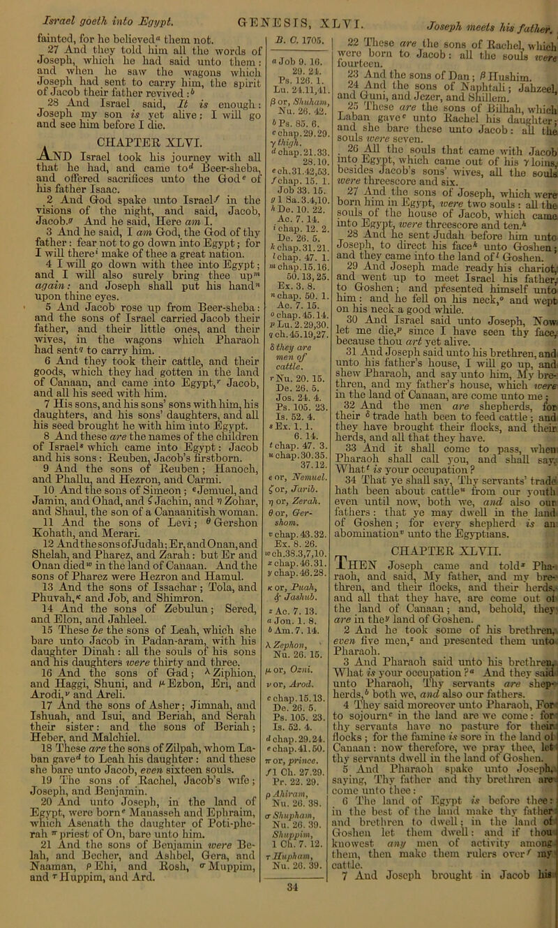 Israel goeth into Egypt. CHAPTER XLVI. AND Israel took liis journey with all that he had, aud came torf Beer-sheba, and offered sacrifices unto the God1' of his father Isaac. 2 And God spako unto Israel/ in the visions of the night, and said, Jacob, Jacob.*' And he said, Here am I. 3 And he said, I am God, the God of thy father: fear not to go down into Egypt; for I will there* make of thee a great nation. 4 I will go down with thee into Egypt; and. I will also surely bring thee up again: and Joseph shall put his hand’* upon thine eyes. 5 And Jacob rose up from Beer-sheba: and the sous of Israel carried Jacob their father, and them little ones, and their wives, in the wagons which Pharaoh had sent® to carry him. 6 And they took their cattle, and their goods, which they had gotten in the land of Canaan, aud came into Egypt/ Jacob, and all His seed with him. 7 His sons, and his sons’ sons with him, his daughters, and his sons’ daughters, and all his seed brought he with him into Egypt. 8 And these are the names of the children of Israel® which came into Egypt: Jacob and his sons : Reuben, Jacob’s firstborn. 9 And the sons of Reuben; Hanoch, and Phallu, and Hezron, and Car mi. 10 And the sons of Simeon ; 6 Jemuel, and Jamin, and Ohad, and £ Jachin, and v Zohar, and Sliaul, the son of a Canaanitish woman. 11 And the sons of Levi; 6 Gershon Iiohath, and Merari. 12 AndthesonsofJudah; Er,andOnan,and Shelah, and Pharez, and Zarah: but Er aud Onan died1 in the land of Canaan. And the sons of Pharez were Hezron and Hamul. 13 And the sons of Issachar; Tola, and Pliuvah/ and Job, and Shimron. 14 And the sons of Zebulun; Sered, and Elon, and Jahleel. 15 These be the sons of Leah, which she bare unto Jacob in Padan-aram, with his daughter Dinah: all the souls of his sons and his daughters were thirty and three. 16 And the sons of Gad; AZiphion, and Haggi, Shuni, and F-Ezbon, En, and Arodi and Areli. 17 And the sons of Asher; Jimnah, and Ishuah, and Isui, and Beriah, and Serali their sister: and the sons of Beriah; Heber, and Malchiel. 18 These are the sons of Zilpah, whom La- ban gave*1 to Leah his daughter: and these she bare unto Jacob, even sixteen souls. 19 The sons of Rachel, Jacob’s wife; Joseph, and Benjamin. 20 And unto Joseph, in the land of Egypt, wero born Mauasseh and Ephraim, which Asenath the daughter of Poti-phe- rah ■ priest of On, bare unto him. 21 And the sons of Benjamin were Be- lah, and Becher, and Aslibcl, Gera, and Naaman, PEhi, and Rosh, a Muppim, and TIIuppim, aud Ard. B. C. 1705. GENESIS, fainted, for he believed** them not. 27 And they told him all the words of Joseph, which he had said unto them: and when ho saw the wagons which Joseph had sent to carry him, the spirit of Jacob their father revived / 28 And Israel said. It is enough Joseph my son is yet alive; I will go and see him before I die. XLYI « Job 9. 10. 29. 21. Ps. 120. 1. Lu. 24.11,41. P or, Shuham, Ku. 26. 42. IPs. 85. 6. chap.29.29. y thigh. <l chap. 21.33. 28.10. ch.31.42,53. /chap. 15. 1. Job 33. 15. 0 1 Sa. 3.4,10. * De. 10. 22. Ac. 7. 14. ■ chap. 12. 2. Do. 26. 5. * chap. 31.21. 1 chap. 47. 1. »* chap. 15.16. 50.13,25. Ex. 3. 8. '■chap. 50. 1. Ac. 7. 15. chap. 45.14. v Lu. 2.29,30. 7 ch. 45.19,27. Sthey are men of cattle. rNu. 20. 15. De. 26. 5. Jos. 24. 4. Ps. 105. 23. Is. 52. 4. »Ex. 1. 1. 6. 14. <chap. 47. 3. u chap.30.35. 37.12. 6 or, Nemuel. for, Jarib. t) or, Zerah. 0 or, Ger- shom. chap. 43.32. Ex. 8. 26. ■ch.38.3,7,10. chap.46.31. y chap. 46.28. k. or, Puah, Sf Jashub. Ac. 7. 13. « Jon. 1. 8. 4 Am. 7. 14. Joseph meets his father. 22 These are the sons of Rachel, winch were born to Jacob: all the souls were iourteen. 23 And the sons of Dan; P Ilushim. • tlle 80ns Naphtali; Jahzeel and Gum, and Jezer, and Sliillem. 25 These are the sons of Bilim are the sons of Bilhah, winch Baban gave unto Rachel his daughter- and she bare these unto Jacob: all the souls were seven. ■ ^he souls that came with Jacob into Egypt, which came out of liis y loins,- besides Jacob’s sons’ wives, all the souls. ivere threescore and six. 27 And the sons of Joseph, which were born him in Egypt, were two souls : all the souls of the house of Jacob, which came into Egypt, ivere threescore and ten.* 28 And he sent Judah before him unto Joseph, to direct his face* unto Goshen • and they came into the land of' Goshen. 29 And Joseph made ready his chariot,' and went up to meet Israel his father, to Goshen; and presented himself unto him: and he fell on his neck, and wept on his neck a good while. 30 And Israel said unto Joseph, Now let me die/ since I have seen thy lace, because thou art yet alive. 31 Aud Joseph said unto his brethren, and unto his father’s house, I will go up, and shew Pharaoh, and say unto him, My bre- thren, and my father’s house, which were in the land of Canaan, are come unto me: 32 And the men are shepherds, for their s trade hath been to feed cattle ; and they have brought their flocks, and their herds, and all that they have. 33 And it shall come to pass, when Pharaoh shall call you, and shall say. What' is your occupation ? 34 That ye shall say, Thy servants’ trade hath been about cattle’* from our youth even until now, both we, and also our fathers : that ye may dwell in the land of Goshen; for every shepherd is an abomination unto the Egyptians. A Zephon, Nu. 26. 15. /a or, Ozni. v or, Arod. chap. 15.13. De. 26. 5. Ps. 105. 23. Is. 52. 4. J chap. 29.24. chap. 41.50. a- or, prince. f\ Ch. 27.29. Pr. 22. 29. p Ahirant, Nu. 26. 38. <r Shupham, Nu. 26. 39. Shuppim, 1 Ch. 7. 12. T Hugh am, Nu. 26. 39. CHAPTER XLYII. -LiIEN Joseph came and told* Pha- raoh, and said. My father, and my bre- thren, and their flocks, and their herds,- aud all that they have, are come out ol the laud of Canaan; and, behold, they are in the** land of Goshen. 2 And he took some of his brethren, even five men/ and presented them unto Pharaoh. 3 And Pharaoh said unto his brethren, What is your occupation ?** And they said unto Pharaoh, Thy servants are shep- herds/ both we, and also our fathers. 4 They said moreover unto Pharaoh, For : to sojourn in the land are we come: for thy servants have no pasture for their flocks ; for the famine is sore in the land of Canaan: now therefore, we pray thee, let thy servants dwell in the land of Goshen. 5 Aud Pharaoh spake unto Joseph, saying, Thy father and thy brethren are come unto thee: 6 The land of Egypt is before thee: in the best of the land make thy father and brethren to dwell: in the land of Goshen let them dwell: and if thou kuowest any men of activity among them, then make them rulers over' my cattle. 7 Aud Joseph brought in Jacob his