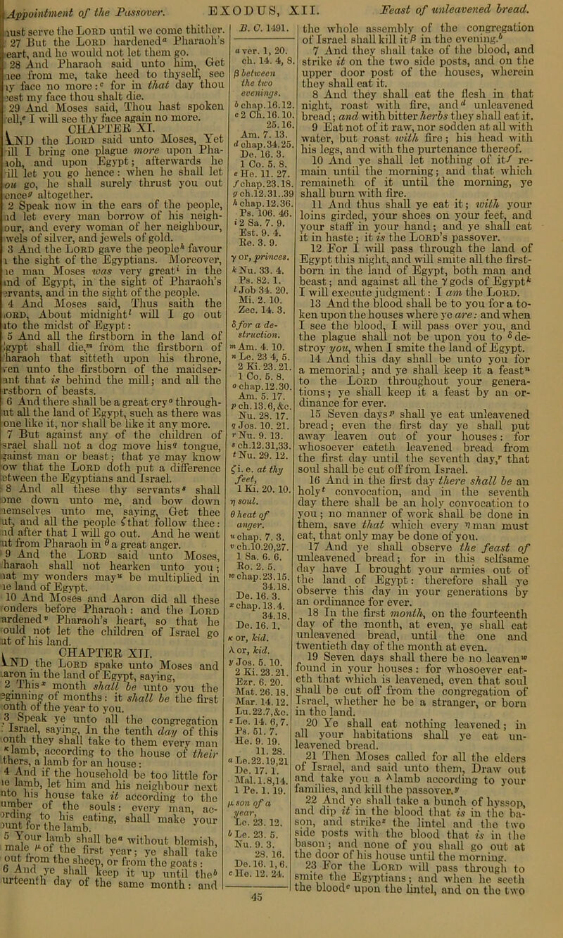 lust serve the Lord until wo come thither. 27 But the Lord hardened8 Pharaoh’s eart, and he would not let them gp. 28 And Pharaoh said unto him,. Get aee from me, take heed to thyself, seo ly face no more:0 for in that day thou jest my face thou shalt die. 29 And Moses said, Thou hast spoken ell • I will seo thy face again no more. . CHAPTER XI. VXD the Lord said unto Moses, Yet ill I bring one plague more upon Pha- joli, and upon Egypt; afterwards he ill let you go hence: when he shall let ou go, he shall surely thrust you out encev altogether. 2 Speak now in the ears of the people, ad let every man borrow of his neigli- our, and every woman of her neighbour, wels of silver, and jewels of gold. 3 And the Lord gave the people4 favour l the sight of the Egyptians. Moreover, io man Moses was very great.1 in the md of Egypt, in the sight of Pharaoh’s jrvants, and in the sight of the people. 4 Ana Moses said, Thus saith the ■ORD. About midnight1 will I go out ito the midst of Egypt: 5 And all the firstborn in the land of igypt shall die,m from the firstborn of 'haraoh that sitteth upon his throne, ren unto the firstborn of the maidser- ant that is behind the mill; and all the rstborn of beasts. 6 And there shall be a great cry0 through- ut all the land of Egypt, such as there was one like it, nor shall be like it any more. 7 But against any of the children of srael shall not a dog move his? tongue, gainst man or beast; that ye may know ow that the Lord cloth put a difference ietween the Egyptians and Israel. - 8 And all these thy servants4 shall lome down unto me, and bow down lemselves unto me, saying, Get thee ut, and all the people f that follow thee: ad after that I will go out. And he went ut from Pharaoh in ° a great anger. 9 And the Lord said unto Moses, haraoh shall not hearken unto you; lat my wonders may be multiplied in le land of Egypt. 10 And Moses and Aaron did all these onders before Pharaoh: and the Lord ardened* Pharaoh’s heart, so that he ould not let the children of Israel go ut of his land. 1 _ CHAPTER XII. AND the Lord spake unto Moses and ' ln t’,e land of Egypt, saying, 2 I his* month shall be unto you the Sgmnmg of months: it shall be the first ■onth ot the year to you. 3 Speak ye unto all the congregation Israel saying, In the tenth day of this onth they shall take to them every man K lamb, according to the house of their tners, a lamb for an house: 4 Anti if the household be too little for io lamb, let him ancl his neighbour next uto his house take it according to the umber of the souls: every man, ac- to h.13 eating, shall make your aunt for the lamb. Inw s,’a11 be without blemish, m,Mv2fc1tl,e1flrat ye?.r ^ 7° shall take out from the sheep, or from tho goats : ’ i 1 ,iyCj sbah Veep it up until the4 urteemk clay of the samo month: and B. C. 1491. a ver. 1, 20. ch. 14. 4, 8. (3 between ihe two evenings b cliop. 18.12. e 2 Ch. 18.10 25.16. Am. 7. 13. d chap.34.25. Do. 16. 3. 1 Co. 5. 8. “He. 11. 27. /chap. 23.18. g ch.12.31.,39 A chap. 12.36. Ps. 106. 46. > 2 Sa. 7. 9. Est. 9. 4. Ee. 3. 9. y or, princes. *Nu. 33. 4. Ps. 82. 1. I Job 34. 20. Mi. 2. 10. Zee. 14. 3. Sfor a de- struction. ”t Am. 4. 10. n Le. 23 4, 5. 2 Ki. 23.21. 1 Co. 5. 8. 0 chap. 12.30. Am. 5. 17. P ch. 13.6,&c. Nu. 28. 17. 9 Jos. 10. 21. rNu. 9. 13. 4ch.12.31,33. LNu. 29. 12. Ci. e. at thy feet, 1 Ki. 20. 10. r\ soul. 6 heat of anger. « chap. 7. 3. # ch.10.20,27. 1 Sa. 6. 6. Eo. 2. 5. 10chap.23.15. 34.18. De. 16. 3. “chap. 13.4. 34.18. De. 16. 1. k or, kid. A or, kid. V Jos. 5. 10. 2 Ki. 23.21. Ezr. 6. 20. Mat. 26.18. Mar. 14.12. Lu.22.7,&c. ••le. 14. 6,7. Ps. 51. 7. He. 9. 19. 11. 28. “Le.22.19,21 De. 17. 1. Mai. 1.8,14. 1 Pe. 1. 19. /u son of a year, Lo. 23. 12. 4 Le. 23. 5. Nu. 9. 3. 28. 16. De. 16. 1,6. 0 Ho. 12. 24. the whole assembly of tho congregation of Israel shall kill it/3 in the evening.4 7 And they shall take of the blood, ancl strike it on the two side posts, and on the upper door post of the houses, wherein they shall eat it. 8 And they shall eat the flesh in that night, roast with fire, ancld unleavened bread; and with bitter herbs they shall eat it. 9 Eat not of it raw, nor sodden at all with water, but roast with fire; his head with his legs, and with the purtenance thereof. 10 And ye shall let nothing of it/ re- main until the morning; and that which remaineth of it until the morning, ye shall burn with fire. 11 Ancl thus shall ye eat it; with your loins girded, your shoes on your feet, and your staff in your hand; and ye shall eat it in haste; it is the Lord’s passover. 12 For I will pass through the land of Egypt this night, and will smite all the first- born in the land of Egypt, both man and beast; and against all the 7 gods of Egypt* I will execute judgment: I am the Lord. 13 And the blood shall be to you for a to- ken upon the houses where ye are: and when I see the blood, I will pass over you, and the plague shall not.be upon you to 5 de- stroy you, when I smite the land of Egypt. 14 And this day shall be unto you for a memorial; ancl ye shall keep it a feast to the Lord throughout your genera- tions ; ye shall keep it a feast by an or- dinance for ever. 15 Seven clays p shall ye eat unleavened bread; even the first day ye shall put away leaven out of your houses: for whosoever eatelli leavened bread from the first clay until the seventh day,1' that soul shall be cut off from Israel. 16 Ancl in the first day there shall be an holy4 convocation, and in the seventh day there shall be an holy convocation to you; no manner of work shall be done in them, save that which every v man must eat, that only may be clone of you. 17 Ancl ye shall observe the feast of unleavened bread; for in this selfsame clay have I brought your armies out of the land of Egypt: therefore shall ye observe this day in your generations by an ordinance for ever. 18 In the first month, on the fourteenth clay of tho month, at even, ye shall eat unleavened bread, until the one and twentieth day of the month at even. 19 Seven days shall there be no leaven'0 found in your houses: for whosoever eat- eth that which is leavened, even that soul shall be cut off from the congregation of Israel, whether he be a stranger, or born in the land. 20 Ye shall eat nothing leavened; in all your habitations shall ye eat un- leavened breach 21 Then Moses called for all the elders of Israel, and said unto them, Draw out and take you a A lamb according to your families, and kill the passover. y 22 And ye shall take a bunch of hyssop, ancl dip it in the blood that is in the ba- son, and strike* the lintel and the two side posts with the blood that, is in the bason; and none of you shall go out at the door ot his house until the morning. 23 For the Lord will pass through to snute the Egyptians; and when he seeth the blood0 upon the lintel, and on the two