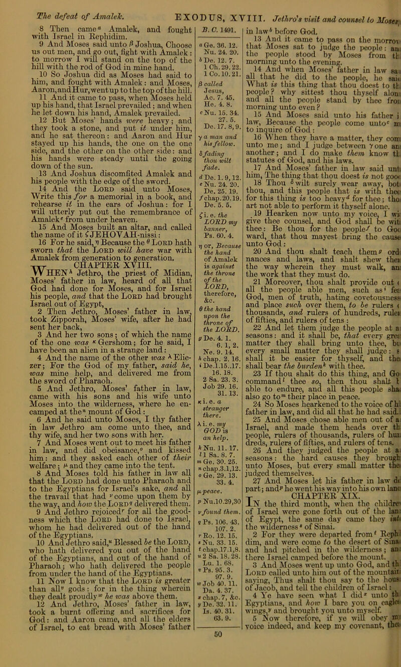 8 Then came Amalek, and fought with Israel in Rephidim. 9 And Moses said unto P Joshua, Choose us out men, and go out, light with Amalek : to morrow I will stand on the top of the hill with the rod of God in mine hand. 10 So Joshua did as Moses had said to him, and fought with Amalek: and Moses, Aaron,andHur,wentup to the top of the hill. 11 And it came to pass, when Moses held up his hand, that Israel prevailed; and when lie let down his hand, Amalek prevailed. 12 But Moses’ hands were heavy; and they took a stone, and put it under him, and he sat thereon: and Aaron and Hur stayed up his hands, the one on the one side, and the other on the other side: and his hands were steady until the going down of the sun. 13 And Joshua discomfited Amalek and his people with the edge of the sword. 14 Aiid the Lord said unto Moses, Write this for a memorial in a book, and rehearse it in the ears of Joshua: for I will utterly put out the remembrance of Amalek' from under heaven. 15 And Moses built an altar, and called the name of it £ JEHOYAH-nissi: 16 For he said, v Because the 8 Lord hath sworn that the Lord will have war with Amalek from generation to generation. Txr CHAPTER XVIII. W HENh Jethro, the priest of Midian, Moses’ father in law, heard of all that God had done for Moses, and for Israel his people, and that the Lord had brought Israel out of Egypt, 2 Then Jethro, Moses’ father in law, took Zipporah, Moses’ wife, after he had sent her back, 3 And her two sons; of which the name of the one was K Gershom; for he said, I have been an alien in a strange land: 4 And the name of the other teas *Elie- zer; For the God of my father, said he, was mine help, and delivered me from the sword of Pharaoh. 5 And Jethro, Moses’ father in law, came with his sons and his wife unto Moses into the wilderness, where he en- camped at the™ mount of God : 6 And he said unto Moses, I thy father in law Jethro am come unto thee, and thy wife, and her two sons with her. 7 And Moses went out to meet his father in law, and did obeisance,0 and kissed him : and they asked each other of their welfare; I1 and they came into the tent. 8 And Moses told his father in law all that the Lord had done unto Pharaoh and to the Egyptians for Israel’s sake, and all the travail that had come upon them by the way, and how the Lord1? delivered them. 9 Ana Jethro rejoiced' for all the good- ness which the Lord had done to Israel, whom he had delivered out of the hand of the Egyptians. 10 Ana Jethro said,“ Blessed he the Lord, who hath delivered you out of the hand of the Egyptians, and out of the hand of Pharaoh; who hath delivered the people from under the hand of the Egyptians. 11 Now I know that tho Lord is greater than all0 gods: for in the thing wherein they dealt proudly10 he was above them. 12 And Jethro, Moses’ father in law, took a burnt offering and sacrifices for God: and Aaron came, and all the elders of Israel, to cat bread with Moses’ father JO. C. 1491. “ Ge. 36. 12. Nu. 24. 20. *De. 12. 7. 1 Ch.29.22. 1 Co. 10.21. |3 called Jesus, Ac. 7. 45. Ho. 4. 8. cNu. 15. 34. 27. 5. De. 17. 8,9. y a man and his fellow. & fading thou wilt fade. d De. 1. 9,12. e Nu. 24. 20. De. 25. 19. /eliap.20.19. De. 5. 5. f i. e. the LORD my banner, Ps. 60. 4. j) or, Because the hand of Amalek is against the throne of the LORD, therefore, &c. 0 the hand upon the throne of the LORD. pDe. 4. 1. 6. 1, 2. He. 9. 14. h chap. 2. 16. • De.1.15..17. 16. 18. 2 Sa. 23. 3. Job 29. 16. 31. 13. iti. e. a stranger there. \i. e. my GOD is an help. *Nu. 11. 17. H Sa. 8. 7. m Ge. 30. 25. chap.3.1,12. o Ge. 29. 13. 33. 4. ppeaee. v Nu.10.29,30 vfound them. q Ps. 106. 43. 107. 2. rRo. 12. 15. * Nu. 33. 15. tchap.17.1,8. “2 Sa. 18.28. Lu. 1. 68. «Ps. 95. 3. 97. 9. w Job 40. 11. Da. 4. 37. i chap. 7, &c. y De. 32. 11. Is. 40. 31. 63.9. m 50 in law6 before God. 13 And it came to pass on the morrrn that Mose3 sat to judge the people: an the people stood by Moses from tl morning unto the evening. 14 And when Moses’ father in law sa all that he did to the people, he sail What is this thing that tnou doest to tl people? why sittest thou thyself alon: and all the people stand by thee froi morning unto even ? 15 And Moses said unto his father i law, Because the people come unto0 to inquire of God : 16 When they have a matter, they com unto me; and I judge between 7one anr another; and I do make them know tti statutes of God, and his laws. 17 And Moses’ father in law said unt. him, The thing that thou doest is not goo< 18 Thou 5 wilt surely wear away, bot thou, and this people that is with thee for this thing is too heavy ^ for thee; the art not able to perform it thyself alone. 19 Hearken now unto my voice, I wi. give thee counsel, and God shall be wit thee: Be thou for the peopled to Goo ward, that thou mayest bring the cause unto God: 20 And thou shalt teach them s ord nances and laws, and shalt shew thei the way wherein they must walk, an: the work that they must do. 21 Moreover, thou shalt provide out < all the people able men, such as* fet God, men of truth, hating covetousness- and place such over them, to he rulers ( thousands, and rulers of hundreds, rulei of fifties, and rulers of tens : 22 And let them judge the people at a seasons: and it shall be, that every greo matter they shall bring unto thee, bi every small matter they shall judge: s shall it be easier for thyself, and the shall bear the burdenk with thee. 23 If thou shalt do this thing, and Go command1 thee so, then thou shalt 1 able to endure, and all this people sha. also go to™ their place in peace. 24 So Moses hearkened to the voice of h father in law, and did all that he had said. : 25 And Moses chose able men out of a Israel, and made them heads over tb people, rulers of thousands, rulers of hur dreds, rulers of fifties, and rulers of tens. 26 And they judged the people at a seasons: the hard causes they brougk unto Moses, but every small matter the judged themselves. 27 And Moses let his father in law di part; and*1 he went his way into his own lane T CHAPTER XIX. JLN tho third month, when the childre' of Israel were gone forth out of the Ian- of Egypt, the same day came they ini the wilderness * of Sinai. 2 For they were departed from' Rephl dim, and were come to the desert of Sinai: and had pitched in the wilderness; an there Israel camped before the mount. . 3 And Moses went up unto God, and tb Lord called unto him out of the mountaii saying, Thus shalt thou say to the hous of Jacob, and tell the children of Israel: 4 Ye liavo seen what I did1 unto tb Egyptians, and how I bare you on eagle* wings,*' and brought you unto myself. 5 Now therefore, if ye will obey W voice indeed, and keep my covenant, the*