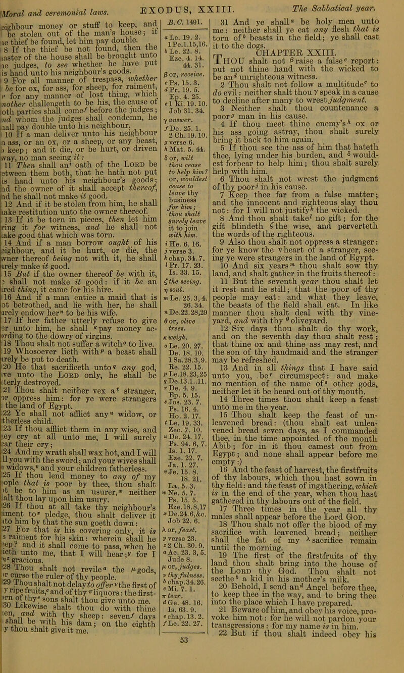 Moral and ceremonial laws. EXODUS, XXIII The Sabbatical year. sighbour money or stuff to keep, and bo stolen out of tbe man’s bouse; it I ie thief be found, let him pay double. | 8 If the thief be not found, then the uaster of the house shall be brought unto lie judges, to see whether he have put is hand unto his neighbour’s goods. | 9 For all manner of trespass, whether I be for ox, for ass, for sheep, for raiment, )• for any manner of lost thing, which nother challengeth to be his, the cause ot otli parties shall come^ before the judges; nd whom the judges shall condemn, he iall pay double unto his neighbour. 10 If a man deliver unto his neighbour a ass, or an ox, or a sheep, or any beast, ) keep; and it die, or be hurt, or driven >vay, no man seeing it : 11 Then shall an' oath of the Lord be stween them both, that he hath not put hand unto his neighbour’s goods; id the owner of it shall accept thereof, id he shall not make it good. 12 And if it be stolen from him, he shall take restitution unto the owner thereof. 13 If it be torn in pieces, then let him ring it for witness, and he shall not ,ake good that which was torn. 14 And if a man borrow ought of his eighbour, and it be hurt, or die, the ,vner thereof being not with it, he shall irely make it good. 15 But if the owner thereof be with it, 3 shall not make it good: if it be an ired thing, it came for his hire. 16 And if a man entice a maid that is ot betrothed, and he with her, he shall irely endow her to be his wife. 17 If her father utterly refuse to give 3r unto him, he shall K pay money ac- irding to the dowry of virgins. 18 Thou shalt not suffer a witch0 to live. 19 Whosoever lieth with*’ a beast shall irely be put to death. 20 He that sacrificeth unto® any god, ve unto the Lord only, he shall be oterly destroyed. 21 Thou shalt neither vex a* stranger, >r oppress him: for ye were strangers the land of Egypt. .22 Ye shall not afflict any widow, or therless child. 23 If thou afflict them in any wise, and ,ey cry at all unto me, I will surely :ar their cry; 24 And my wrath shall wax hot, and I will ' 11 you with the sword; and your wives shall i widows, and your children fatherless. 25 If thou lend money to any of my pple that is poor by thee, thou shalt >t be to him as an usurer,10 neither .alt thou lay upon him usury. 26 If thou at all take thy neighbour’s iment to* pledge, thou shalt deliver it ito him by that the sun goeth down: 27 For that is his covering only, it is I s raiment for his skin: wherein shall he h:ep? and it shall come to pass, when he leth unto me, that I will hear f for I ** gracious. ■28 Thou shalt not revile the llgods, i onCrm’se ru^er °f thy people. thou shalt not delay to offer the first of : y ripe fruits,0 and of thy -liquors: the first- on1 t-i y? sons shalt thou give unto me. 130 Likewise shalt thou do with thine le?’ flnff wfth thy sheep: seven/ days | shall be with his dam; on the eighth y thou shalt give, it me. 2?. C. 1401. aLo. 19. 2. IPe.1.15,10. 4Le. 22. 8. Eze. 4. 14. 44. 31. p or, receive. “Ps. 15. 3. Pr. 19. 5. Ep. 4. 25. el Ki. 19.10. Job 31. 34. yanswer. /Do. 25. 1. 2Ch.l9.10. g verse 6. A Mat. 5. 44. 5 or, wilt thou, cease to help him ? or, wouldest cease to leave thy business for him ; thou shalt Surely leave it to join with him. i He. 6. 16. i verse 3. A chap. 34. 7. iPr. 17. 23. Is. 33. 15. £ the seeing, rj soul. m Le. 25.3,4. 26. 34. nDe.22.28,29 6 or, olive trees. k weigh. «Le. 20. 27. De. 18. 10. 1 Sa.28.3,9. Ee. 22. 15. rLe.18.23,25 <1 De.13.1..11. r De. 4. 9. Ep. 5. 15. « Jos. 23. 7. Ps. 16. 4. Ho. 2. 17. t Le. 19. 33. Zee. 7. 10. De. 24. 17. Ps. 94. 6, 7. Is. 1. 17. Eze. 22. 7. Ja. 1. 27. ® Je. 15. 8. 18. 21. La. 5. 3. ®Ke. 5. 7. Ps. 15. 5. Eze.18.8,17 *De.24.6,&c. Job 22. 6. A. or, feast, y verse 23. *2 Ch. 30.9. “Ac. 23. 3,5. Jude 8. /u. or, judges, v thy fulness. * chap.34.26. °Mi. 7. 1. 7t tear. rfGe. 48. 16. Is. 63. 9. echap. 13. 2. /Le. 22. 27. 31 And yo shall be holy men unto me: neither shall ye eat any flesh tha.t is torn of6 beasts in the field; ye shall cast it to the dogs. rp CHAPTER XXIII. LIIOIT shalt not Praise a false0 report: Eut not thine hand with the wicked to e anrf unrighteous witness. 2 Thou shalt not follow a multitude® to do evil: neither shalt thou V speak in a cause to decline after many to wrest judgment. 3 Neither shalt thou countenance a poor^ man in his cause. 4 If thou meet thine enemy’s* ox or his ass going astray, thou shalt surely bring it back to him again. 5 If thou see the ass of him that hateth thee, lying under his burden, and s would- est forbear to help him; thou shalt surely help with him. 6 Thou shalt not wrest the judgment of thy poor! in his cause. 7 Keep thee far from a false matter; and the innocent and righteous slay thou not: for I will not justify* the wicked. 8 And thou shalt take* no gift; for the gift blindeth f the wise, and perverteth the words of the righteous. 9 Also thou shalt not oppress a stranger: for ye know the V heart ot a stranger, see- ing ye were strangers in the land of Egypt. 10 And six years' thou shalt sow thy land, and shalt gather in the fruits thereof: 11 But the seventh year thou shalt let it rest and lie still; that the poor of thy people may eat: and what they leave, the beasts of the field shall eat. In like manner thou shalt deal with thy vine- yard, and with thy 9 oliveyard. 12 Six days thou shalt do thy work, and on the seventh day thou shalt rest; that thine ox and thine ass may rest, and the Bon of thy handmaid and the stranger may be refreshed. 13 And in all things that I have said unto you, ber circumspect: and make no mention of the name of* other gods, neither let it be heard out of thy mouth. 14 Three times thou shalt keep a feast unto me in the year. 15 Thou shalt keep the feast of un- leavened bread: (thou shalt eat unlea- vened bread seven days, as I commanded thee, in the time appointed of the month Abib; for in it thou earnest out from Egypt; and none shall appear before me empty:) 16 And the feast of harvest, the firstfruits of thy labours, which thou hast sown in thy field: and the feast of ingathering, which is in the end of the year, when thou hast gathered in thy labours out of the field. 17 Three times in the year all thy males shall appear before the Lord God. 18 Thou shalt not offer the blood of my sacrifice with leavened bread; neither shall the fat of my * sacrifice remain until the morning. 19 The first of the firstfruits of thy land thou shalt bring into the house of the Lord thy God. Thou shalt not seethe6 a kid in his mother’s milk. 20 Behold, I send an<* Angel before thee, to keep thee in the way, and to bring thee into the place which I have prepared. 21 Beware of him, and obey Ins voice, pro- voke him not: for he will not pardon your transgressions: for my name is in him. 22 But if thou shalt indeed obey his