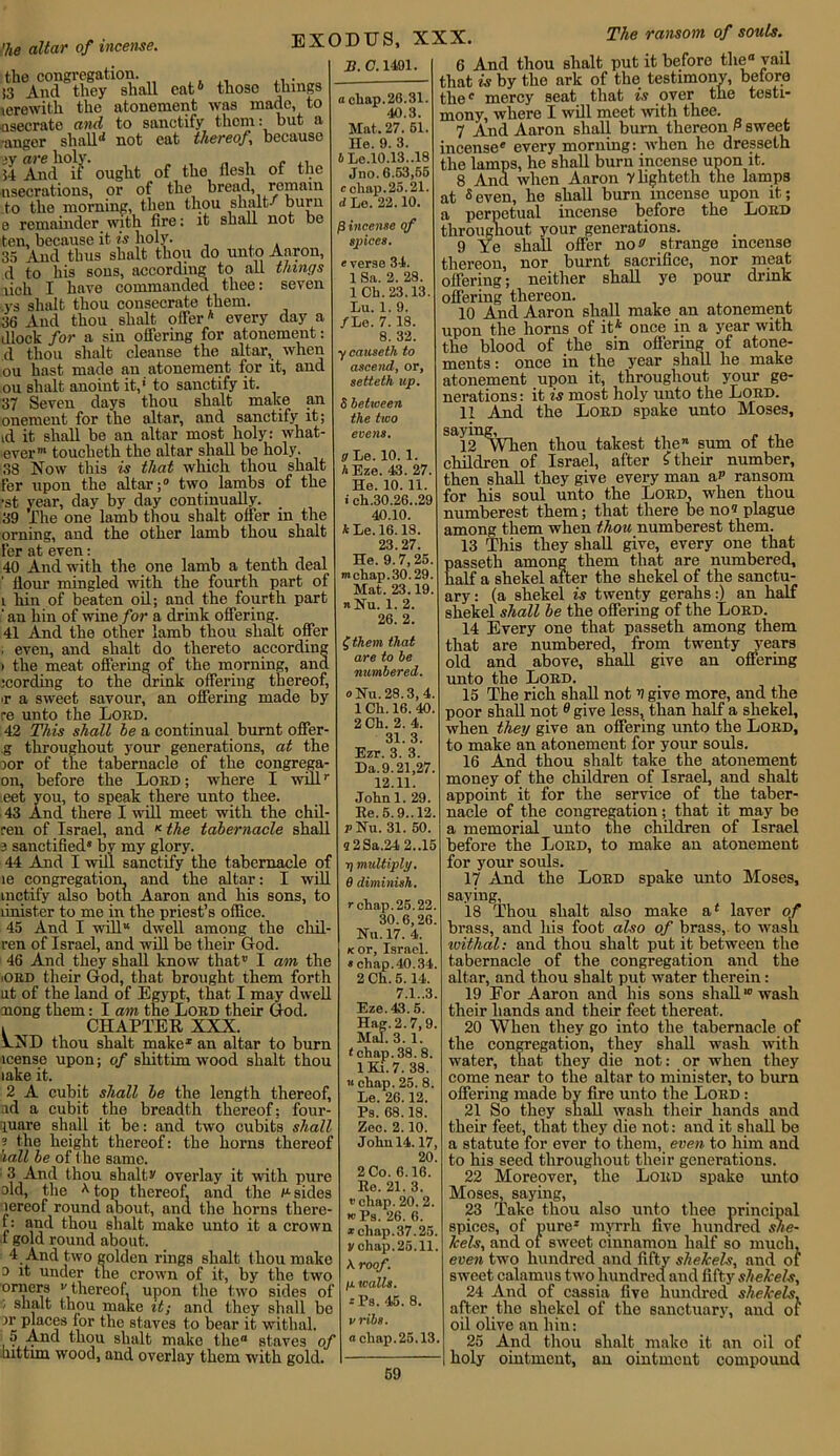 ’he altar of incense. EXODUS, the congregation. !3 And they shall eat6 those things lerewith the atonement was made, to nsecrate and to sanctify them: but a •anger shall* not eat thereof because are holy. . , „ , c 54 And if ought of the flesh of the nsecrations, or of the bread, remain to the morning, then thou shall/ burn e remainder with fire: it shall not be ten, because it is holy. 35 And thus shalt thou do unto Aaron, d to his sons, according to all things lich I hare commanded thee: seven ,ys shalt thou consecrate them. 36 And thou shalt offer6 every day a dlock for a sin offering for atonement: d thou shalt cleanse the altar, when ou hast made an atonement for it, and ou shalt anoint it,' to sanctify it. 37 Seven days thou shalt make an onement for the altar, and sanctify it; id it shall be an altar most holy: what- ever”1 toucheth the altar shall be holy. 38 Now this is that which thou shalt Fer upon the altar;0 two lambs of the •st year, day by day continually. 39 The one lamb thou shalt offer in the orning, and the other lamb thou shalt fer at even: 40 And with the one lamb a tenth deal flour mingled with the fourth part of i hin of beaten oil; and the fourth part ‘ an hin of wine for a drink offering. 41 And the other lamb thou shalt offer ; even, and shalt do thereto according i the meat offering of the morning, and .•cording to the drink offering thereof, •r a sweet savour, an offering made by re unto the Lord. 42 This shall he a continual burnt offer- g throughout your generations, at the jor of the tabernacle of the congrega- on, before the Lord; where I wdlr eet you, to speak there unto thee. 43 And there I will meet with the chil- ren of Israel, and K the tabernacle shall 3 sanctified* by my glory. 44 And I will sanctify the tabernacle of le congregation, and the altar: I will inetify also both Aaron and his eons, to linister to me in the priest’s office. 45 And I will” dwell among the chil- ren of Israel, and will be their God. 46 And they shall know that” I am the iORD their God, that brought them forth ut of the land of Egypt, that I may dwell nong them: I am the Lord their God. 1 CHAPTER XXX. AND thou shalt make1 an altar to burn icensc upon; of shittim wood shalt thou lake it. 2 A cubit shall he the length thereof, ad a cubit the breadth thereof; four- luare shall it be: and two cubits shall s the height thereof: the horns thereof hall be of the same. 3 And thou shahs' overlay it with pure aid, the A top thereof, and the n sides aereof round about, and the horns there- f: and thou shalt make unto it a crown 1 gold round about. 4 And two golden rings shalt thou make a it under the crown of it, by the two orners •' thereof, upon the two sides of • shalt thou make it; and they shall bo ar places for the staves to bear it withal. 5 And thou shalt make the“ staves of ■hittim wood, and overlay them with gold. B. (7.1491. a cliap. 26.31. 40.3. Mat, 27. 51. He. 9. 3. b Le.10.13..18 Jno. 6.53,55 c chap. 25.21. d Lo. 22.10. f} incense qf spices. e verse 34. 1 Sa. 2. 28. 1 Ch. 23.13. Lu. 1. 9. /Le. 7.18. 8. 32. y causeth to ascend, or, setteth up. $ between the two evens. g Le. 10. 1. h Eze. 43. 27. He. 10. 11. ich.30.26.,29 40.10. *Le.l6.18. 23.27. He. 9.7,25. mchap.30.29. Mat. 23.19. n Hu. 1. 2. 26. 2. £ them that are to be numbered. oHu. 28.3, 4 1 Ch. 16. 40 2 Ch. 2. 4. 31.3. Ezr. 3. 3. Da.9.21,27 12.11. John 1. 29. Re. 5.9.. 12 rHu. 31. 50. 9 2Sa.24 2..15 i) multiply. 0 diminish. r chap.25.22. 30.6,26. Hu. 17. 4. Kor, Israel. * chap.40.34. 2 Ch. 5. 14. 7.1..3. Eze. 43.5. Hag. 2.7,9. Mai. 3.1. <chap. 38. 8. lKi.7. 38. « chap. 25. 8. Le. 26.12. Ps. 68.18. Zee. 2.10. John 14.17, 20. 2 Co. 6.16. Re. 21. 3. t’chap. 20. 2. t»Ps. 26. 6. *chnp.37.25. vchnp.25.11. A roof. ju. walls. - Ps. 45. 8. vribs. a chap.25.13. 59 XXX. The ransom of souls. 6 And thou shalt put it before the0 vail that is by the ark of the testimony, before tlie° mercy seat that is over the testi- mony, where I will meet with thee. 7 And Aaron shall bum thereon P sweet incense* every morning: when he dresselh the lamps, he shall burn incense upon it. 8 And when Aaron ylighteth the lamps at 8even, he shall burn incense upon it; a perpetual incense before the Lord throughout your generations. 9 Ye shall offer no strange incense thereon, nor burnt sacrifice, nor meat offering; neither shall ye pour drink offering thereon. 10 And Aaron shall make an atonement upon the horns of it6 once in a year with the blood of the sin offering of atone- ments: once in the year shall he make atonement upon it, throughout your ge- nerations : it is most holy unto the Lord. 11 And the Lord spake unto Moses, Sai2 ^vVben thou takest the” sum of the children of Israel, after f their number, then shall they give every man a? ransom for his soul unto the Lord, when thou numberest them; that there he no« plague among them when thou numberest them. 13 This they shall give, every one that passeth among them that are numbered, half a shekel after the shekel of the sanctu- ary: (a shekel is twenty gerahs:) an half shekel shall be the offering of the Lord. 14 Every one that passeth among them that are numbered, from twenty years old and above, shall give an offering unto the Lord. 15 The rich shall not V give more, and the poor shall not 0 give less, than half a shekel, when they give an offering unto the Lord, to make an atonement for your souls. 16 And thou shalt take the atonement money of the children of Israel, and shalt appoint it for the service of the taber- nacle of the congregation; that it may he a memorial unto the children of Israel before the Lord, to make an atonement for your souls. 17 And the Lord spake unto Moses, saying, 18 Thou shalt also make a4 laver of brass, and his foot also of brass, to wash vsithal: and thou shalt put it between the tabernacle of the congregation and the altar, and thou shalt put water therein: 19 For Aaron and his sons shallw wash their hands and their feet thereat. 20 When they go into the tabernacle of the congregation, they shall wash with water, that they die not: or when they come near to the altar to minister, to burn offering made by fire unto the Lord : 21 So they shall wash their hands and their feet, that they die not: and it shall be a statute for ever to them, even to him and to his seed throughout their generations. 22 Moreover, the Lord spake unto Moses, saying, 23 Take thou also unto thee principal spices, of pure* myrrh five hundred she- kels, and of sweet cinnamon half so much, even two hundred and fifty shekels, and of sweet calamus two hundred and fifty shekels, 24 And of cassia five hundred shekels, after the shekel of the sanctuary, and of oil olive an hin: 25 And thou shalt make it an oil of holy ointment, an ointment compound