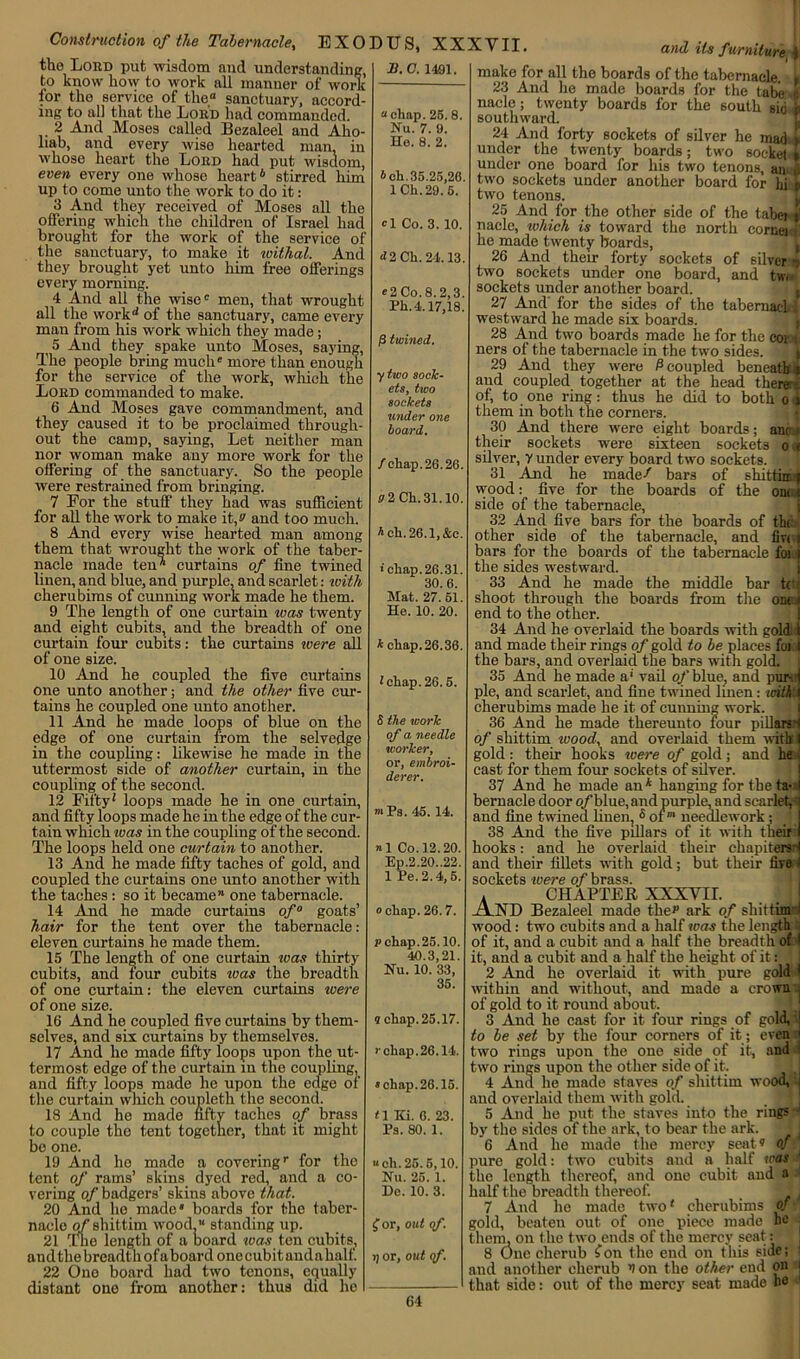 Construction of the Tabernacle, sanctuary, to make it ivithal. And they brought yet unto him free offerings every morning. 4 And all the wise0 men, that wrought all the work'' of the sanctuary, came every man from his work which they made; 5 And they spake unto Moses, saying, The people bring much more than enough for the service of the work, which the Lobd commanded to make. 6 And Moses gave commandment, and they caused it to be proclaimed through- out the camp, saying, Let neither man nor woman make any more work for the offering of the sanctuary. So the people were restrained from bringing. 7 For the stuff they had was sufficient for all the work to make it,!' and too much. 8 And every wise hearted man among them that wrought the work of the taber- nacle made ten curtains of fine twined linen, and blue, and purple, and scarlet: with cherubims of cunning work made he them. 9 The length of one curtain was twenty and eight cubits, and the breadth of one curtain four cubits: the curtains were all of one size. 10 And he coupled the five curtains one unto another; and the other five cur- tains he coupled one unto another. 11 And he made loops of blue on the edge of one curtain from the selvedge in the coupling: likewise he made in the uttermost side of another curtain, in the coupling of the second. 12 Fifty' loops made he in one curtain, and fifty loops made he in the edge of the cur- tain which teas in the coupling of the second. The loops held one curtain to another. 13 And he made fifty taches of gold, and coupled the curtains one unto another with the taches : so it became” one tabernacle. 14 And he made curtains of0 goats’ hair for the tent over the tabernacle : eleven curtains he made them. 15 The length of one curtain was thirty cubits, and four cubits teas the breadth of one curtain: the eleven curtains icere of one size. 16 And he coupled five curtains by them- selves, and six curtains by themselves. 17 And he made fifty loops upon the ut- termost edge of the curtain in the coupling, and fifty loops made he upon the edge of the curtain which coupleth the second. 18 And he made fifty taches of brass to couple the tent together, that it might be one. 19 And he made a coveringr for the tent of rams’ skins dyed red, and a co- vering of badgers’ skins above that. 20 And he made* boards for the taber- nacle of shittim wood” standing up. 21 Tme length of a board teas ten cubits, and the breadth of aboard one cubit audahalf. 22 One board had two tenons, equally distant one from another: thus did he B. C. 1491. EXODUS, XXXVII. the Lobd put wisdom and understanding, to know how to work all manner of work for the service of the sanctuary, accord- ing to all that the Lobd had commanded. 2 And Moses called Bezaleel and Aho- lmb, and every wise hearted man. in whose heart the Lord had put wisdom, even every one whose heart6 stirred him up to come unto the work to do it: 3 And they received of Moses all the offering which the children of Israel had brought for the work of the service of the and its furniture i I “ “ chap. 25. 8. Nu. 7. 9. He. 8. 2. I> ch. 35.25,26. lCh.29.5. *1 Co. 3. 10. <12 Ch. 24.13. *2 Co. 8.2,3. Ph. 4.17,18. |3 twined. ytwo sock- ets, two sockets under one hoard. /chap. 26.26. V2CL31.10. * ch.26.1,&c. ‘chap.26.31. 30.6. Mat. 27.51. He. 10. 20. k chap.26.36. 1 chap. 26.5. S the work of a needle worker, or, embroi- derer. si Pa. 45. 14. »1 Co. 12.20. Ep.2.20..22. 1 Pe. 2.4,5. o chap. 26.7. p chap. 25.10. 40.3,21 Nu. 10. 33, 35. make for all the boards of the tabernacle. 23 And he made boards for the tabe nacle; twenty boards for the 6outh sid southward. 24 And forty sockets of silver he mad:* under the twenty boards; two socket » under one board for his two tenons, an J two sockets under another board for hi p two tenons. 9 chap. 25.17. chap.26.14. s chap. 26.16. t\ Ki. 6. 23. Ps. 80. 1. “ch.25.5,10. Nu. 25. 1. He. 10. 3. £ or, out of. rj or, out of. 25 And for the other 6ide of the tabei i nacle, tvhich is toward the north corner he made twenty boards, 26 And them forty sockets of silver two sockets under one board, and tw. sockets under another board. 27 And' for the sides of the tabemad westward he made six boards. 28 And two boards made he for the cor ii ners of the tabernacle in the two sides. 29 And they were P coupled beneath i and coupled together at the head there of, to one ring: thus he did to both o i them in both the corners. 30 And there were eight boards; anr i- their sockets were sixteen sockets o < silver, y under every board two sockets. 31 And he made/ bars of shittia f wood: five for the boards of the om t side of the tabernacle, 32 And five bars for the boards of the other side of the tabernacle, and fiv< t bars for the boards of the tabernacle foi i the sides westward. 33 And he made the middle har tdi shoot through the boards from the ont .i end to the other. 34 And he overlaid the boards with gold i and made their rings of gold to be places for I the bars, and overlaid the bars with gold. 35 And he made a' vail o/blue, and pur l pie, and scarlet, and fine twined linen: with i cherubims made he it of cunning work. 36 And he made thereunto four pillarsrj of shittim ivood, and overlaid them with' I gold : their hooks were of gold; and he < cast for them four sockets of silver. 37 And he made an* hanging for the ta- I bernacle door o/blue, and purple, and scarlet, i and fine twined linen, s oineedlework; 38 And the five pillars of it with their I hooks: and he overlaid their chapiters 1 and their fillets with gold; but their fire i sockets were of brass. A CHAPTER XXXVII. .A.ND Bezaleel made the1' ark of shittim- i wood : two cubits and a half was the length of it, and a cubit and a half the breadth of I it, and a cubit and a half the height of it: II 2 And he overlaid it with pure gold 1 within and without, and made a crown j of gold to it round about. _ 3 And he cast for it four rings of gold, to be set by the four corners of it; even j two rings upon the one side qf it, and i two rings upon the other side of it. 4 And he made staves of shittim wood, and overlaid them with gold. 5 And he put the staves into the rings ^ by the sides of the ark, to bear the ark. jj 6 And he made the mercy seat® 0n1 pure gold: two cubits and a half was the length thereof, and one cubit and a half the breadth thereof. 7 And he made two' cherubims of gold, beaten out of one piece made he them, on the two ends of the mercy seat: 8 One cherub fon the end on this side; and another cherub V on the other end on i that side: out of the mercy seat made he
