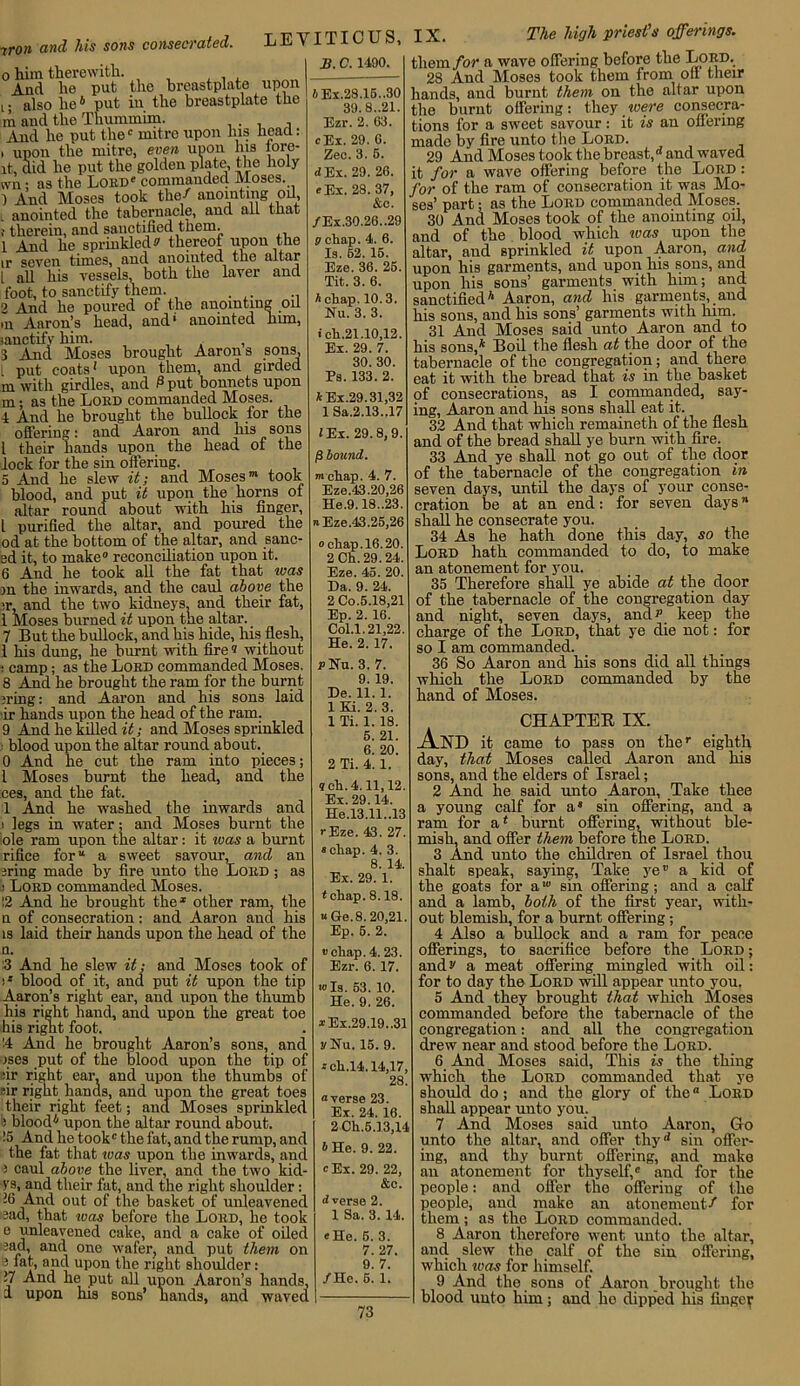 -cron and his sons consecrated. 0 him therewith. And lie put the breastplate upon i; also he6 put in the breastplate the m and the Thummim. And he put the0 mitre upon his head: 1 upon the mitre, even uoon his tore- lt, did he put the golden plate, the holy ivn; as the Lord0 commanded Moses. ) And Moses took the/ anointing oil anointed the tabernacle, and all that therein, and sanctified them. 1 And he sprinkled a thereof upon the ,r seven times, and anointed the altar 1 all his vessels, both the laver and foot, to sanctify them. 2 And he poured of the anointing oil m Aaron’s head, and' anointed him, sanctify him. , 3 And Moses brought Aarons sons, ; put coats1 upon them, and girded m with girdles, and 0 put bonnets upon m; as the Lord commanded Moses. •1 And he brought the bullock for the offering: and Aaron and his sons l their hands upon the head of the lock for the sin offering. 5 And he slew it; and Moses”* took blood, and put it upon the horns of altar round about with his finger, l purified the altar, and poured the od at the bottom of the altar, and sauc- ed it, to make0 reconciliation upon it. 6 And he took all the fat that ivas on the inwards, and the caul above the :r, and the two kidneys, and their fat, 1 Moses burned it upon the altar. 7 But the bullock, and his hide, his flesh, 1 his dung, he burnt with fire® without : camp; as the Lord commanded Moses. 8 And he brought the ram for the burnt ?ring: and Aaron and liis sons laid ir hands upon the head of the ram. 9 And he killed and Moses sprinkled • blood upon the altar round about. 0 And he cut the ram into pieces; 1 Moses burnt the head, and the ces, and the fat. 1 And he washed the inwards and ' legs in water; and Moses burnt the ole ram upon the altar: it was a burnt rifice for a sweet savour, and an jring made by fire unto the Lord ; as : Loed commanded Moses. !2 And he brought the1 other ram, the n of consecration: and Aaron and his is laid their hands upon the head of the a. :3 And he slew it; and Moses took of :* blood of it, and put it upon the tip Aaron’s right ear, and upon the thumb his right hand, and upon the great toe his right foot. 14 And he brought Aaron’s sons, and oses put of the blood upon the tip of air right ear, and upon the thumbs of ir right hands, and upon the great toes their right feet; and Moses sprinkled : blood4 upon the altar round about. !5 And he took0 the fat, and the rump, and the fat that teas upon the inwards, and s caul above the liver, and the two kid- ys, and their fat, and the right shoulder: !6 And out of the basket of unleavened sad, that was before the Loed, he took e unleavened cake, and a cake of oiled jad, and one wafer, and put them on 3 *’ a?ci uP°n Hie right shoulder: 17 And he put all upon Aaron’s hands, i upon his sons’ hands, and waved LEVITICUS, IX. The high priest's offerings. B. C. 1490. AEx.28.16..30 39. 8..21. Ezr. 2. 63. cEx. 29. 6. Zee. 3. 6. a Ex. 29. 26. «Ex. 28. 37, &c. /Ex.30.26.,29 g chap. 4. 6. Is. 62. 16. Eze. 36. 25. Tit. 3. 6. A chap. 10.3. Nu. 3. 3. i ch.21.10,12. Ex. 29. 7. 30. 30. Ps. 133. 2. AEx.29.31,32 1 Sa.2.13..17 l Ex. 29.8,9. )S hound. mchap. 4. 7. Eze.43.20,26 He.9.18..23. nEze.43.25,26 o chap. 16.20. 2 Ch. 29. 24. Eze. 45. 20. Da. 9. 24. 2 Co.5.18,21 Ep. 2. 16. Col.l. 21,22. He. 2. 17. pUu. 3. 7. 9. 19. De. 11. 1. 1 Ki. 2. 3. 1 Ti. 1. 18. 5. 21. 6. 20. 2 Ti. 4. 1. ?ch. 4.11,12. Ex. 29.14. He.l3.11..13 rEze. 43 . 27. « chap. 4. 3. 8. 14. Ex. 29. 1. tchap. 8.18. uGe.8.20,21. Ep. 5. 2. v chap. 4.23. Ezr. 6. 17. 10 Is. 53. 10. He. 9. 26. *Ex.29.19..31 vNu. 15. 9. --ch.14.14,17, 28. “verse 23. Ex. 24. 16. 2 Ch.5.13,14 A He. 9. 22. “Ex. 29. 22, &c. Averse 2. 1 Sa. 3. 14. (He. 5. 3. 7. 27. 9. 7. /He. 5. 1. them for a wave offering before the Lord. 28 And Moses took them from off their hands, and burnt them on the altar upon the burnt offering: they were consecra- tions for a sweet savour: it is an offering made by fire unto the Loed. 29 And Moses took the breast, and waved it for a wave offering before the Lord : for of the ram of consecration it was Mo- ses’ part; as the Loed commanded Moses. 30 And Moses took of the anointing oil, and of the blood which ivas upon the altar, and sprinkled it upon Aaron, and upon his garments, and upon his sons, and upon his sons’ garments with him; and sanctified4 Aaron, and his garments, and his sons, and his sons’ garments with him. 31 And Moses said unto Aaron and to his sons,4 Boil the flesh at the door of the tabernacle of the congregation; and there eat it with the bread that is in the basket of consecrations, as I commanded, say- ing, Aaron and his sons shall eat it. 32 And that which remaineth of the flesh and of the bread shall ye burn with fire. 33 And ye shall not go out of the door of the tabernacle of the congregation in seven days, until the days of your conse- cration be at an end: for seven daysn shall he consecrate you. 34 As he hath done this day, so the Lord hath commanded to do, to make an atonement for you. 35 Therefore shall ye abide at the door of the tabernacle of the congregation day and night, seven days, and p keep the charge of the Lord, that ye die not: for so I am commanded. 36 So Aaron and his sons did all things which the Lord commanded by the hand of Moses. CHAPTER IX. And it came to pass on the” eighth day, that Moses called Aaron and his sons, and the elders of Israel; 2 And he said unto Aaron, Take thee a young calf for a* sin offering, and a ram for a4 burnt offering, without ble- mish, and offer them before the Lord. 3 And unto the children of Israel thou shalt speak, saying, Take ye” a kid of the goats for a10 sin offering; and a calf and a lamb, both of the first year, with- out blemish, for a burnt offering ; 4 Also a bullock and a ram for peace offerings, to sacrifice before the Lord ; andv a meat offering mingled with oil: for to day the Lord will appear unto you. 5 And they brought that which Moses commanded before the tabernacle of the congregation: and all the congregation drew near and stood before the Loed. 6 And Moses said, This is the thing which the Lord commanded that ye should do; and the glory of the “ Lord shall appear unto you. 7 And Moses said unto Aaron, Go unto the altar, and offer thyd sin offer- ing, and thy burnt offering, and make an atonement for thyself,0 and for the people: and offer the offering of the people, and make an atonement-7 for them; as the Lord commanded. 8 Aaron therefore went unto the altar, and slew the calf of the sin offering, which ivas for himself. 9 And the sons of Aaron brought the blood unto him; and ho dipped his fingeif