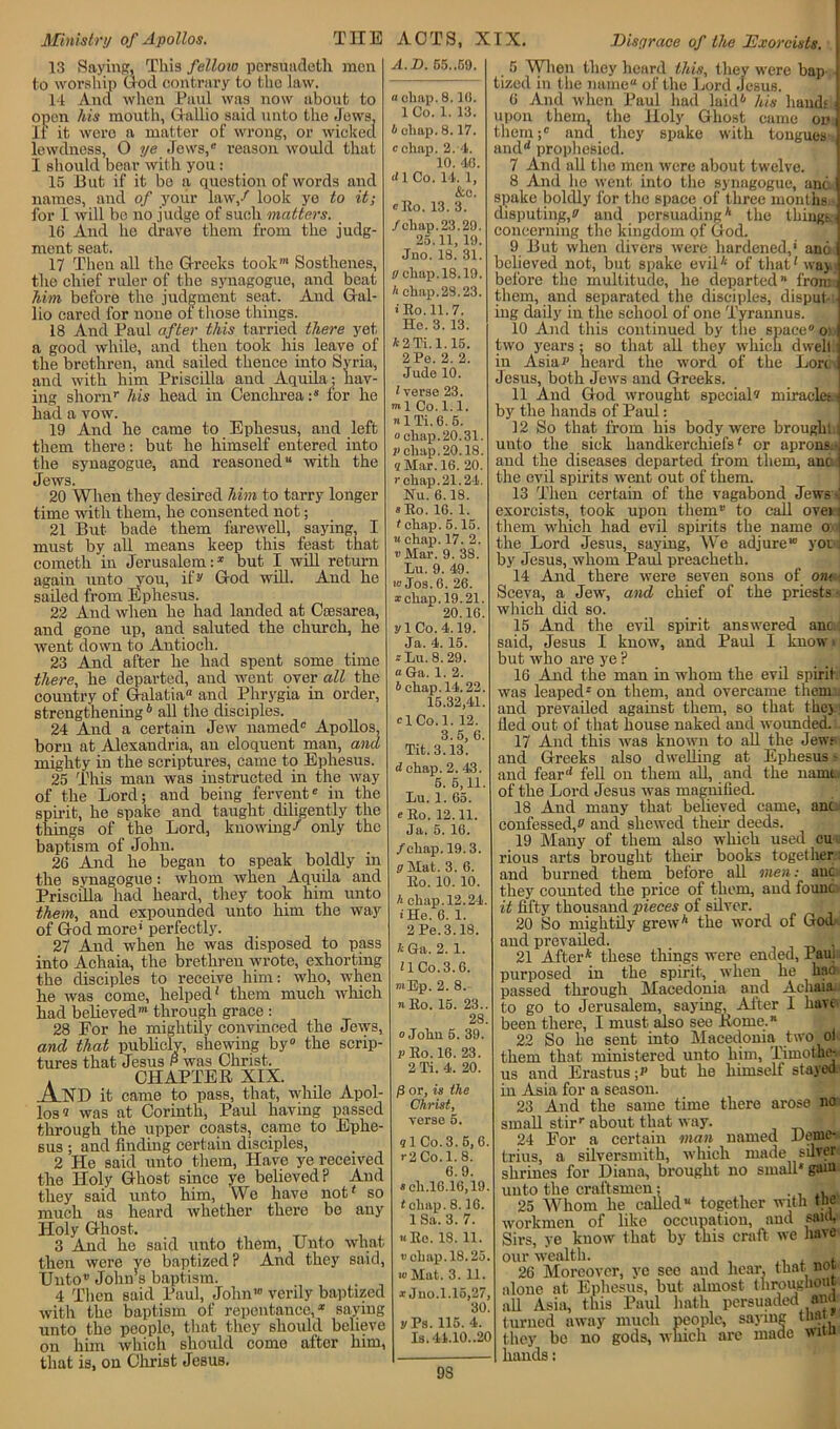 13 Saying, This fellow persuadoth men to worship God contrary to tho law. 14 And when Paul was now about to open his mouth, Gallic said unto the Jews; It it wero a matter of wrong, or wicked lewdness, O ye Jews,® reason would that I should bear with you: 15 But if it bo a question of words and names, and of your law/ look ye to it; for I will be no judge of such matters. _ 16 And he drave them from the judg- ment seat. 17 Then all the Greeks took1 Sosthenes, the chief ruler of the synagogue, and beat him before the judgment seat. And Gal- lio eared for none of those things. 18 And Paul after this tarried there yet a good while, and then took his leave of the brethren, and sailed thence into Syria, and with him Priscilla and Aquila; hav- ing shomr his head in Cenchrea:8 for he had a vow. 19 And he came to Ephesus, and left them there: but he himself entered into the synagogue, and reasoned14 with the Jews. 20 When they desired him to tarry longer time with them, he consented not; 21 But bade them farewell, saying, I must by all means keep this feast that cometh in Jerusalem:1 but I will return again unto you, if s' God will. And he sailed from Ephesus. 22 And when he had landed at Ceesarea, and gone up, and saluted the church, he went down to Antioch. 23 And after he had spent some time there, he departed, and went over all the country of Galatia and Phrygia in order, strengthening b all the disciples. 24 And a certain Jew named® Apollos, born at Alexandria, an eloquent man, and mighty in the scriptures, came to Ephesus. 25 This man was instructed in the way of the Lord; and being fervent® in the spirit, he spake and taught diligently the things of the Lord, knowing/ only the baptism of John. 26 And he began to speak boldly in the synagogue: whom when Aquila and Priscilla had heard, they took him unto them, and expounded unto him the way of God more perfectly. 27 And when he was disposed to pass into Achaia, the brethren wrote, exhorting the disciples to receive him: who, when he was come, helped' them much which had believed”1 through grace : 28 For he mightily convinced the Jews, and that publicly, shewing by0 the scrip- tures that Jesus p was Christ. . CHAPTER XIX. A XI) it came to pass, that, while Apol- los 'i was at Corinth, Paul having passed through the upper coasts, came to Ephe- sus ; and finding certain disciples, 2 He said unto them, Have ye received the Holy Ghost since ye believed? And A.D. G5..59. a chap. 8.1(1. 1 Co. 1. 13. b chap. 8.17. cchap. 2. 4. 10. 40. d 1 Co. 14. 1, &c. cRo. 13. 3. /chap. 23.29. 25.11, 19. Juo. 18. 31. gcliap.18.19. A chap.28.23. ■ Ro.11.7. He. 3. 13. A2Ti. 1.15. 2 Pe. 2. 2. Jude 10. (verse 23. ml Co. 1.1. nlTi.6.5. o chap. 20.31. v chap.20.18. 8 Mar. 16. 20. r chap.21.24. Nu. 6.18. * Eo. 16. 1. (chap. 5.15. « chap. 17. 2. v Mar. 9. 38. Lu. 9. 49. » Jos. 6. 26. * chap. 19.21. 20.16. ylCo.4.19. Ja. 4. 15. * Lu. 8. 29. a Ga. 1. 2. b chap. 14.22. 15.32,41. clCo.l. 12. 3.5, 6. Tit. 3.13. they said unto him, We have not' so much as heard whether there be any Holy Ghost. 3 And he said unto them, Unto what then were ye baptized? And they said, Unto” Johns baptism. 4 Then said Paul, John10 verily baptized with the baptism of repentance,® saying unto the peoplo, that they should believe him which should come after him, d cliap. 2. 43. 5. 6,11. Lu. 1. 65. «Eo. 12.11. Ja. 5. 16. /chap. 19. 3. (7 Mat. 3. 6. lto. 10. 10. h chap.12.24 (He. 6. 1. 2 Pe. 3.18. k Ga. 2. 1. ilCo.3.6. mEp. 2. 8. « Eo. 15. 23.. 28. o John 5. 39. p Eo. 16. 23. 2 Ti. 4. 20. /3 or, is the Christ, verse 5. on 91 Co. 3. 5,6. >•2 Co. 1. 8. 6.9. « eli.16.16,19. (chap. 8.16. 1 Sa. 3. 7. hRc. IS. 11. chap. 18.25 ■oMat. 3. 11. i Juo.1.16,27, 30 y Ps. 115. 4. Is.44.10..20 that is, on Christ Jesus. 5 When they heard this, they were bap tized in the name of the Lord Jesus. 6 And when Paul had laid* his hands upon them, the Holy Ghost came on them/ and they spake with tongues- and1* prophesied. 7 And all the men were about twelve. 8 And lie went into the synagogue, ant spake boldly for the space of three months disputing/ and persuading* the tilings concerning the kingdom <?f God. 9 But when divers were hardened,’ ana believed not, but spake evil* of that' way before tho multitude, he departed ’* from them, and separated the disciples, disput ing daily in the school of one Tyrannus. 10 And this continued by the space® o: two years; so that all they which dwell in Asia*1 heard tho word of the Lore Jesus, both Jews and Greeks. 11 And God wrought special® miracle: -i by the hands of Paul: 12 So that from his body were brough: j unto the sick handkerchiefs' or aprons.j and the diseases departed from them, anc | the evil spirits went out of them. 13 Then certain of the vagabond Jews-; exorcists, took upon them® to call oven them which had evil spirits the name o the Lord Jesus, saying, We adjure” you i by Jesus, whom Paul preacheth. 14 And there were seven sons of on> Sceva, a Jew, and chief of the priests- which did so. 15 And the evil spirit answered anc. said, Jesus I know, and Paul I know but who are ye ? 16 And the man in whom the evil spirit was leaped® on them, and overcame them and prevailed against them, so that they fled out of that house naked and woimded. 17 And this was known to all the Jew; and Greeks also dwelling at Ephesus - and fear1' fell on them all, and the nainfu of the Lord Jesus was magnified. 18 And many that believed came, anc. confessed,® and shewed their deeds. 19 Many of them also which used cun rious arts brought their books together and burned them before all men: anc they counted the price of them, and founc: it fifty thousand pieces of silver. 20 So mightily grew* the word of Goa- and prevailed. 21 After* these tilings were ended, Paul purposed in the spirit, when he hac passed through Macedonia and Achaia to go to Jerusalem, saying, After I have been there, I must also see Rome.* 22 So he sent into Macedonia two ol them that ministered unto him, Thnothe- us and Erastus / but he himself stayed in Asia for a season. 23 And the same time there arose no small stir® about that way. 24 For a certain man named Deme- trius, a silversmith, which made silver shrines for Diana, brought no small* gam unto the craftsmen: . ... 25 Whom he called “ together with the workmen of like occupation, and said, Sirs, ye know that by this craft we have our wealth. . 26 Moreover, ye see and hear, that, not alone at Ephesus, but almost throughout all Asia, this Paul hath persuaded and turned away much people, saying that they be no gods, which are made wan hands: 9S