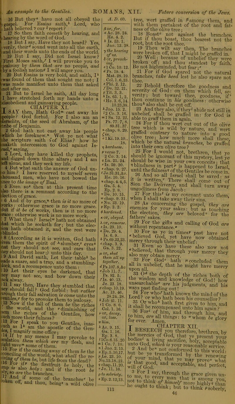 16 But they® have not all oboycd tho gospel. For Esaias saith,® Lord, who hath beheved Y our s report ? 17 So then faith cometh by hearing, and hearing by the word of God. 18 But I say. Have they not heard? Yes, verily, theird sound went into all tho earth, and their words unto the ends of tho world. 19 But I say. Did not Israel know? First Moses saith/ I will provoke you to jealousy by them that are no people, and by a foolish T iy a foolish nation*' I will anger you. 20 But Esaias is very bold, and saith, I* was found of them that sought me not; I was made manifest unto them that asked not after me. 21 But to Israel he saith, All day long I have stretched forth my hands unto a disobedient and gainsaying people. ~r CHAPTER XL JL SAT then, Hath God1 cast away his people? God forbid. For I also am an Israelite, of the seed of Abraham, of the tribe of Benjamin. 2 God hath not cast away his people which he foreknew. Wot ye not what he scripture saith £of Elias? how he naketh intercession to God against Is- rael, saying, 3 Lord, they have killed thy prophets, md digged down thine altars; and I am :eft alone, and they seek my life. 4 But what saith the answer of God un- o him ? I have reserved to myself seven housand men, who have not bowed the mee to the image q/'Baal. 5 Even so8 then at this present time -Iso there is a remnant according to the election of grace. 6 And if by grace,® then is it no more of forks: otherwise grace is no more grace. Jut if it be of works, then is it no more race: otherwise work is no more work. .7 What then? Israel' hath not obtained hat which he seeketh for; but the elec- ion hath obtained it, and the rest were blinded .8 (According as it is written, God hath iven them the spirit of ^slumber/ eyes® hat they should not see, and ears that -key should not hear;) unto this day. 9 And David saith, Let their table® be jiiade a snare, and a trap, and a stumbling- i lock, and a recompence unto them: 10 Let their eyes be darkened, that iey may not see, and bow down their , rack alway. (11 say, fhen. Have they stumbled that “ fall ? God forbid: but rather prougn their tall salvation is come unto the A. D. GO. —-*-*• to uu/ne U111U lilt for to provoke them to jealousy. ,12 Now if the oFtW Ve^hTndms r the world, and the diminishing'7)1 nem the riches of the Gentiles, how ueh more their fulness ? ,A For I sPeak to you Gentiles, inas- uch as 1* am the apostle of the Gen- la Ip^^nify mine office; by any means I may provoke to .nutation them which are my ilesli, and ■ ight save”1 some of them. , ( lf the easting away of them he the iv^„d /-g,70f th,e „what shall the re- 1 ° tyfmbe, but life from the dead ? &. My, the it the root be nip is also holy; and 17 i° aIe F'° branches. •okennfrlf To° of,thc branches-- be Ken olf, and thou, being8 a wild olive /3 or, for. a Ac. 28. 24. He. 4. 2. b Is. 63. 1. Jno. 12. 38 y the hearing of us. S or, preach- ing. ICo. 10.12 <*Ps. 19. 4. Mat. 28.19 Col. 1.6,23 Phi. 2. 12. /Be. 32. 21. a Tit. 3. 3. '‘Is. 65. 1, 2 • He. 3. 6,14 10.23,38 * Jno. 15. 2. 12 Co. 3. 16. •» 1 Sa. 12. 22 Ps. 77. 7, 8 89.31..37 chap. 8. 29 f in. lKi.19.10. 18. ij hardness, p verse 7. 2 Co. 3. 14. sLu. 21. 24. Is. 59. 20. »chap. 9. 27. t Je.31.31,&c. He. 10. 16. “chap. 4.4,5. Ga. 5. 4. Ep. 2. 8. De. 10. 15. •» chap. 9. 31. • Itu. 23. 19. yEp. 2. 2. 6 hardened. k or, obeyed. A. or, remorse. Is. 29. 10. « De. 29. 4. Is. 6. 9. ®Ps.69.22,23. chap. 3. 9. Ga. 3. 22. p or, shut them all up together. <*Ps.l07.8,&c Job 11. 7. Ps. 92. 5. /Is. 40. 13. Je. 23. 18. a chap. 10.19. Ac. 13. 46. 28.24..28. * Job 41. 11. •T Co. 8. 6. Col. 1. 16. vor, decay, or, loss, ir him. A Ac. 9. 15. Ga. 1. 16. Ep. 3. 8. UCo.6.15.,20 ”•1 Co. 7. 16. 1 Jno. 2.15. Ep. 5.10,17. 7‘Xe. 23. 10. Nu.15.18..21. ? chap. 11.20. r Je. 11. 16. p to sobriety. Ep.2.12,13. tree, wert graded in P among them, and with them nartakest of the root and fat- ness of the olive tree; 18 Boast not against the branches. But if thou boast, thou bearest not tho root, but the root thee. 19 Thou wilt say then. The branches were broken olf, that I might be graded in. 20 Well; because of unbelief they were broken off; and thou standest by faith. Be not highminded, but fear; 21 For if God spared not the natural branches, take heed lest he also spare not thee. 22 Behold therefore the goodness and severity of God: on them which fell, se- verity; but toward thee, goodness, if* thou continue in his goodness: otherwise thou* also shalt be cut off. 23 And they also, if they' abide not still in unbelief, shall be graded in: for God is able to graff them in again. 24 For if thou wert cut out of the olive tree which is wild by nature, and wert graded contrary to nature into a good °xve tree; how much more shall these, which be the natural branches, be graded into their own olive tree ? 25 For I would not, brethren, that ye 1£.norant of this mystery, lest ye should be wise in your own conceits; that 4 blindness m part is happened to Israel, the fulness? of the Gentiles be come in. 26 And so all Israel sliall be saved • as it is written/ There shad come out of bion the Deliverer, and shall turn away ungodliness from Jacob: 27 For this * is my covenant unto them, wnen I snail take away their sins. 28 As concerning the gospel, they are enemies for your sakes: but as touching the election, they are beloved for the lathers’ sakes. 29 For the gifts and calling of God are without repentance.® 30 For as ye in times? past have not behoved God, yet have now obtained mercy through their unbelief: 31 Even so have these also now not believed, that through your mercy they also may obtain mercy. 32 For God hath n concluded them all m unbelief, that he might have mercy upon all. J 33 Od the depth of the riches both of the wisdom and knowledge of God! how unsearchable are his judgments, and his ways past finding out! t d °r wF°y hath known the mind of the Hord ? or who hath been his counsellor ? 35 Or who* hath first given to him, and it shah be recompensed unto him again ? 36 For1 of him, and through him, and to him, are all things: to -whom be glory tor ever. Amen. y T ^ CHAPTER xil. 1 BESEECH you therefore, brethren, by L ift TBAPPina ... . . 5 J the mercies of God, that ye present your bodies' a living sacrifice, lu ’ ' unto God which is your reasonable service 2 And be not conformed to this world- but be ye transformed by the renewing ?, X°*r that ye may prove0 wliat will ofVod.d’ and acceptablc- and Perfect, fn'! For.sajr> through the grace given un- to me, to every man that is among you not to think of himself more highljw than ho ought to think; but to think Psobcriy 46