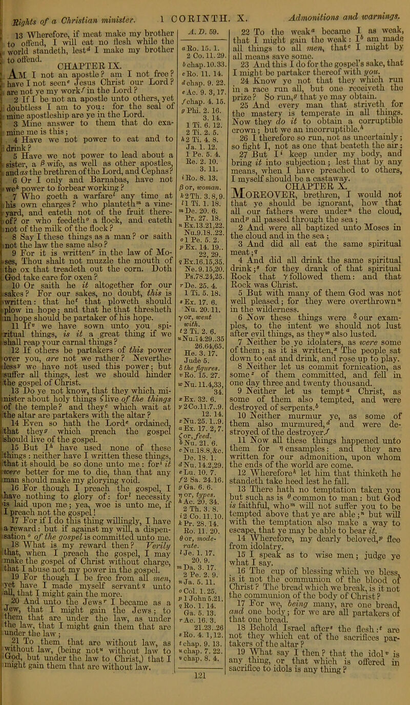 Sights of a Christian minister. 13 Wherefore, if meat make my brother to offend, I will eat no llesh while the world standeth, lest1' I make my brother to offend. . CHAPTER IX. _A.M I not an apostle ? am I not free ? have I not seen Jesus Christ our Lord? are not ye my work/ in the Lord ? 2 If I bo not an apostle unto others, yet doubtless I am to you: for the seal of f mine apostleship are ye in the Lord. 3 Mine answer to them that do exa- f mine me is this; j 4 Have we not power to eat and to I: drink ? 5 Have we not power to lead about a I sister, a 0 wife, as well as other apostles, i aiiclrw the brethren of the Lord, and Cephas? 6 Or I only and Barnabas, have not we* power to forbear working ? 7 Who goeth a warfare' any time at his own charges ? who planteth* a vine- yard, and eateth not of the fruit there- of? or who feedeth0 a flock, and eateth not of the milk of the flock ? 8 Say I these things as a man ? or saith not the law the same also ? 9 Eor it is written1- in the law of Mo- uses, Thou shalt not muzzle the mouth of the ox that treadeth out the corn. Doth God take care for oxen ? 10 Or saith he it altogether for our .sakes ? For our sakes, no doubt, this is written: that he' that ploweth should plow in hope: and that he that tliresheth in hope should be partaker of his hope. 11 if'’ we have sown unto you spi- ritual things, is it a great thing if we shall reap your carnal things ? 12 If others be partakers of this power over you, are not we rather ? Neverthe- less v we have not used this power; but suffer all tilings, lest we should hinder ithe gospel of Christ. 13 Do ye not know, that they which mi- nister about holy things flive of the things of the temple? and theyc which wait at ithe altar are partakers with the altar ? 14 Even so hath the Lord® ordained, that theyv which preach the gospel ishould live of the gospel. 15 But I* have used none of these iithings : neither have I written these things, lithat it should be so done unto me : for' it rwere better for me to die, than that any i man should make my glorying void. i 16 For though I preach the gospel, I /have nothing to glory of: for' necessity -is laid upon me; yea, woe is unto me, if II preach not the gospel! 17 For if I do this thing willingly, I have I a reward: but if against my will, a dispen- I sation0 of the gospel is committed unto me. 18 What is my reward then? Verily i that, when I preach the gospel, I may . make the gospel of Christ without charge, i that I abuse not my power in the gospel. 19 For though 1 be free from all men, i yet have I made myself servant« unto all, that I might gain the more. 20 And unto the Jews’- I became as a ] 'Jew, that I might gain the Jews; to ‘ Iheej that are under the law, as under j the law, that I might gain them that are ’ under the law; ni , them that are without law, as ■ without law, (being not without law to ‘ God, but under the law to Christ,) that I • might gain them that are without law. 1 CORINTH. X. Admonitions and warnings. A. D. 59. oEo. 15. 1 2 Co. 11.29 6 chap. 10.33 cRo. 11. 14. <lchap. 9. 22. «Ac. 9. 3,17 /chap. 4. 15. a Phi. 2. 16. 3. 14. 1 Ti. G. 12. 2 Ti. 2. 5. A 2 Ti. 4. 8. Ja. 1. 12. 1 Pe. 5. 4. Re. 2. 10. 3. 11. >Ro. 8. 13. P or, woman. A2Th. 3.8,9. 11 Ti. 1. 18. ’» De. 20. 6. Pr. 27. 18. n Ex.13.21,22. Nu.9.18.,22. ol Pe. 5. 2. P Ex. 14. 19.. 22, 29. aEx.16.15,35. Ne. 9.15,20. Ps.78.24,25. rDe. 25. 4. 1 Ti. 5. 18. «Ei, 17. 6. Nu. 20.11. yor, went with. 12 Ti. 2. 6. “Nu.14.29..35 26.64,65. He. 3. 17. Jude 5. S the figures. »Ro. 15. 27. »Nu. 11.4,33, 34. *Ex. 32. 6. y2Co.ll.7..9. 12. 14. rNu.25. 1..9. “ Ex. 17. 2,7. £ or, feed. A Nu. 21. 6. cNu,18.8,&c. De. 18. 1. dNu. 14.2,29. e Lu. 10. 7. /2 Sa. 24.16. V Ga. 6. 6. ■q or, types. A Ac. 20. 34. 2 Th. 3. 8. i2 Co. 11.10. APr. 28. 14. Ro. 11. 20. 0 or, mode- rate. 1 Je. 1. 17. 20. 9. »Da. 3.17. 2 Pe. 2. 9. ’■ Ja. 5. 11. oCol. 1.25. p 1 John 5.21. «Ro. 1. 14. Ga. 5. 13. )• Ac. 16. 3. 21.23..26 »Ro. 4. 1,12. t chap. 9. 13. “chap. 7. 22. “chap. 8. 4. run the for would not how that the cloud. 22 To the weak® became I as weak, that I might gain the weak: I6 am made all things to all men, that I might by all means save some. 23 And this I do for the gospel’s sake, that I might bo partaker thereof with you. 24 Know ye not that they which in a race run all, but one receiveth prize ? So runfi that ye may obtain. 25 And every man that striveth the mastery is temperate in all things. Now they do it to obtain a corruptible crown; but we an incorruptible.* 26 I therefore so run, not as uncertainly; so fight I, not as one that beateth the air : 27 But I* keep under my body, and bi’ing it into subjection; lest that by any means, when I have preached to others, I myself should be a castaway. -m *- CHAPTER X. Moreover, brethren, i that ye should be ignorant, all our fathers were under and? all passed through the sea; 2 And were all baptized unto Moses in the cloud and in the sea; 3 And did all eat the same spiritual meat;? 4 And did all drink the same spiritual drink;® for they drank of that spiritual Rock that y followed them: and that Rock was Christ. 5 But with many of them God was not well pleased; for they were overthrown in the wilderness. 6 Now these things were 5 our exam- ples, to the intent we should not lust after evil things, as they10 also lusted. 7 Neither be ye idolaters, as were some of them; as it is written,* The people sat down to eat and drink, and rose up to play. 8 Neither let us commit fornication, as some-' of them committed, and fell in one day three and twenty thousand. 9 Neither let us tempt Christ, as some of them also tempted, and were destroyed of serpents.6 10 Neither murmur ye, as some of them also murmured,d and were de- stroyed of the destroyer./ 11 Now all these things happened unto them for V ensamples: and they are written for our admonition, upon whom the ends of the world are come. 12 Wherefore* let him that thinketh he standeth take heed lest he fall. 13 There hath no temptation taken you but such as is 0 common to man : but God is faithful, who’ will not suffer you to be tempted above that ye are able ;71 but null with the temptation also make a way to escape, that ye may be able to bear it. 14 Wherefore, my dearly beloved,’’ flee from idolatry. 15 I speak as to wise men; judge ye what I say. 16 The cup of blessing which we bless, is it not the communion of the blood of Christ ? The bread which we break, is it not the communion of the body of Christ ? 17 For we, being many, are one bread, and one body; for wc are all partakers of that one bread. 18 Behold Israel after* the flesh :* are not they which eat of the sacrifices par- takers of the altar ? 19 What say I then? that the idol*’ is any thing, or that which is offered in sacrifice to idols is auy thing ?