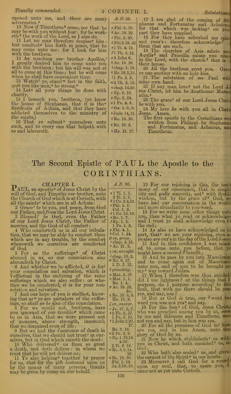 Salutation! opened unto me, and there are many adversaries.” 10 Now if Timotlieus6 come, see that he may he with you without fear: for he work- eth1* the work of the Lord, as I also do. 11 Let no man therefore despise” liim: but conduct^ him forth in peace, that he mav come unto me: for I look for him with the brethren. 12 As touching our brother Apollos,1 I greatly desired him to come unto you with tho brethren: but his will was not at all to come at this time; but he will come when he shall have convenient time. 13 Watch! ye, stand1 fast in the faith, quit you like men,™ be strong.0 14 Let® all your things be done with charity. 15 I beseech you, brethren, (ye know the house of Stephanas, that it is the” firstfruits of Achaia, and that they have addicted themselves to the ministry of the saints,) 16 That ye submit” yourselves unto such, and to every one that helpeth with us and laboureth. A.T). G9. « Phi. 3. 18. b Ac. 19. 22. c Phi. 2.30. <*Phi.2.19..22 «1 14. 4. 12. /I Tk. 5.12. a 3 John 6. A Ac. 18. 26. ■ chap. 1. 12. A Bo. 16.5,15. H Pe. 5. 8. m2 Th. 2. 15. n chap. 14.20. oEp. 0. 10. v Ep. 6. 24. »1 Pe. 4. 8. rGa. 1. 8, 9. » Jude 14,15. f Ho. 16. 20. «Ro. 16. 5. vHe. 13. 17. 17 I am glad of the coming of St phanas and Fortunatus and Achaicuu for that which was lacking” on yoy part they have supplied. 18 For they have refreshed my spii - and your’s: therefore acknowledge/ ■ them that are such. 19 The churches of Asia salute yo Aquila* and Priscilla salute you nun, in the Lord, with the church* that is : their house. 20 All the brethren greet you. Grre- ye one another with an holy kiss. 21 The salutation of me Paul wit: mine own hand. 22 If any man lover not the Lord J sus Christ, let him be Anathema” Maran atha.” 23 The grace* of our Lord Jesus Chriaj be -with you. 24 My love he with you all in Chriu Jesus. Amen. The first epistle to the Corinthians wi, written from Philippi by Stephanas and Fortunatus, and Achaieus, an:. Timotheus. The Second Epistle of PAUL the Apostle to the COEINTHIANS. CHAPTER i. an apostle” of Jesus Christ by the od, and Timothy our brother, unto the Church of God which is at Corinth, with all the saints” which are in all Achaia: 2 Grace” he to you, and peace, from God our Father, anA.fr om the Lord Jesus Christ. 3 Blessed/ he God, even the Father of our Lord Jesus Christ, the Father of mercies, and the God of all comfort; 4 Who comforteth us in all our tribula- tion, that we may be able to comfort them which are in any trouble, by the comfort wherewith we ourselves are comforted of God. 5 For as the sufferings* of Christ abound in us, so our consolation also aboundeth by Christ. 6 And whether we be afflicted, it is for1 your consolation and salvation, which is y effectual in the enduring of the same sufferings which we also suffer: or whe- ther we be comforted, it is for your con- solation and salvation. 7 And our hope of you is stedfast, know- ing that as'” ye are partakers of the suffer- ings, so shall ye he also of the consolation. 8 For we would not, brethren, have you ignorant of our trouble r which came to us in Asia, that we were pressed out of measure, above strength, insomuch that we despaired even of lile: 9 But we had the £sentence of death in ourselves, that we should not trust” in our- selves, but in God which raiseth the dead: 10 Who delivered11 us from so great a death, and doth deliver: in whom we trust that ho will yet deliver us; 11 Ye also helping1 together by prayer for us, that for the gift bestowed upon us by tho means of many persons, thanks may be given by many on our behalf. Paul, will of G A.D. 60. ”1 Ti. 1. 1. 2 Ti. 1. 1. b 1 Co. 2.4,13. cPhi. 1. 1. Col. 1. 2. J1 Co. 15.10. eKo. 1. 7. /Ep. 1. 3. 1 Pe. 1. 3. vPki. 4. 1. h Col. 1. 24. (3 or, grace. i chap. 4.15. * Ac. 21. 5. y or, wrought. I chap. 10. 2. ™Eo. 8. 17. 2 Ti. 2. 12. 5 preaching. »Mat. 5. 37. o Mar. 1. 1. Bo. 1. 4. P Ac. 19. 23, &e. 9 Bo. 15.8, 9. He. 13. 8. for, answer. rje. 17. 6, 7. «2 Th. 2. 17. 1 Pe. 6. 10. <1 John 2.20, 27. Be. 3. 18. «2 Po. 2. 9. uEp.1.13,14. 4.30. 2 Ti. 2. 19. >o Bo. 8.9,14.. 16. *Ro. 15. 30. Phi. 1. 19. Ja. 5.16..18. 126 12 For our rejoicing is tills, the test-' mony of our conscience, that in sirnpl city and godly sincerity, not6 with lleslil wisdom, but by the grace of1* God, w have had our conversation in the world and more abundantly to you-ward. 13 For we write none other things unt you, than what ye read or acknowledge?, and I trust ye shall acknowledge even t the end; 14 As also ye have acknowledged us h part, that? we are your rejoicing, even a ye also are our’s in the day of the Lord Jesus 15 And in this confidence I was mind- ed to come unto you before, that y< might have a second P benefit; 16 And to pass by you into Macedonia and to come again out of Macedonit unto you, and of you to be brought or my* way toward Juchea. 17 When I therefore was thus minded did I use lightness ? or the things that 1 purpose, do I purpose according* to the flesh, that with me there should he yea. yea, and nay, nay ? 18 But as God is true, our s word to- ward you was not yea” and nay. 19 For the Son0 of God, Jesus Christ, who was preached among you by us, even by mo and Silvanus and Timotheus, was not yea and nay, but in him was yea. 20 For all the promises of God in? him are yea, and in him Amen, unto the glory of God by us. 21 Now ho which stablisheth” us with you iu Christ, and hath anointed* us, is God; 22 Who hath also sealed” us, and given the earnest of the Spirit,”' in our hearts. 23 Moreover I call God for a record upon my soul, that, to spare you, 1 came not as yet unto Corinth.