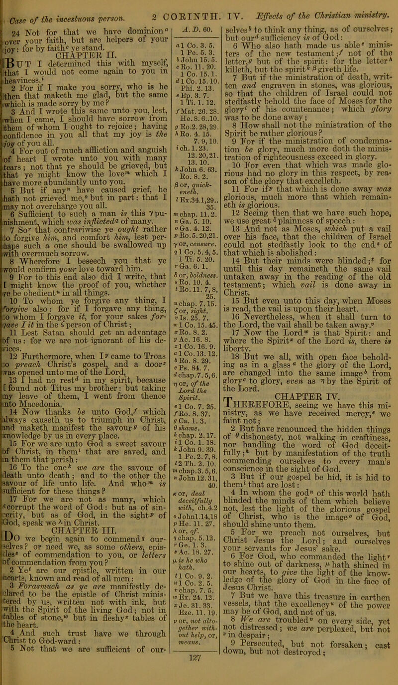 Case of the incestuous person. 2 C 24 Not for that wo havo dominionH over your faith, but arc helpers of your 5* forbyf“cHlprER n. OUT I determined this with myself, that I woidd not come again to you in heaviness.* . 2 For if I make you sorry, who is he then that niaketh mo glad, but tho same ,which is made sorry by me ? 3 And I wrote this same unto you, lest, when I came, I should have sorrow from them of whom I ought to rejoice; having confidence in you all that my joy is the joy of you all. 4 For out of much affliction and anguish of heart I wrote unto you with many tears; not that ye should be grieved, but that ye might know the love™ which I have more abundantly unto you. 5 But if any have caused grief, he Thath not grieved me,0 but in part: that I may not overcharge you all. 6 Sufficient to such a man is this 7 pu- nishment, which was inflicted® of many. 7 Sor that contrariwise ye ought rather to forgive him, and comfort him, lest per- haps such a one should be swallowed up with overmuch sorrow. 8 Wherefore I beseech you that ye would confirm your love toward him. 9 For to this end also did I write, that [ might know the proof of you, whether ye be obedient** in all things. 10 To whom ye forgive any thing, I Forgive also: for if I forgave any thing, ;o whom I forgave it, for your sakes for- 7ave I it in the £ person of Christ; 11 Lest Satan should get an advantage bf us: for we are not ignorant of his de- vices. 12 Furthermore, when ]> came to Troas :o preach Christ’s gospel, and a door* was opened unto me of the Lord, 13 I had no rest1* in my spirit, because [ found not Titus my brother: but taking my leave of them, I went from thence into Macedonia. 14 Now thanks he unto God/ wliich ilways causeth us to triumph in Christ, ind maketh manifest the savour » of his knowledge by us in every place. 15 For we are unto God a sweet savour bf Christ, in them* that are saved, and in them that perish: 16 To the one* toe are the savour of death unto death; and to the other the savour of life unto life. And who”* is sufficient for these things? 17 For we are not as many, which corrupt the word of God: but as of sin- cerity, but as of God, in the sights* of God, speak we *■ in Christ. n CHAPTER III. HO we begin again to commend? our- selves? or need we, as some others, epis- tles* of commendation to you, or letters of commendation from you ? 2 Ye* are our epistle, written in our hearts, known and read of all men: 3 Forasmuch as ye are manifestly de- clared to be the epistle of Christ minis- tered by us, written not with ink, but with the Spirit of the living God; not in tables of stone,*0 but in fleshy1 tables of the heart. 4 And such trust have we through Christ to God-ward: 5 Not that we are sufficient of our- ORINTH A. D. 60. «1 Co. 3. 5. 1 Pe. 6. 3. A John 15. 5. cRo. 11. 20. 1 Co. 15.1. d 1 Co. 15.10. Phi. 2.13. «Ep. 3. 7. 1 Ti. 1.12. /Mat. 20.28. He.8.6..10. vRo.2.28,29. A Ro. 4. 15. 7.9,10. ■ ch.1.23. 12.20,21. 13. 10. A John 6. 63. Ro. 8. 2. jSor, quick- eneth. AEx.34.1,29.. 35. chap. 11.2. n Ga. 5. 10. o Ga. 4. 12. r Ro.5.20,21. yor, censure, q 1 Co. 5.4,5. 1 Ti. 5. 20. r Ga. 6.1. S or, boldness. « Ro. 10. 4. * Ro. 11. 7,8, 25. “ chap. 7.15. £or, sight. v Is. 25. 7. «>1 Co. 15.45. *Ro. 8. 2. y Ac. 16. 8. *1 Co. 16. 9. «1 Co. 13.12. A Ro. 8. 29. cPs. 84. 7. d chap. 7.5,6. Tj or, of the Lord the Spirit. el Co. 7. 25. /Ro. 8. 37. g Ca. 1. 3. 9 shame, h chap. 2.17. *1 Co. 1. 18. A John 9. 39. 1 Pe.2.7,8. 12 Th. 2. 10. m chap.3. 5,6. John 12.31, 40. k or, deal deceitfully with, ch.4.2 oJohnl .14,18 r He. 11. 27. A. or, of. q chap. 5.12. r Ge. 1. 3. » Ac. 18. 27. p. is he who hath. t \ Co. 9. 2. «1 Co. 2. 5. » chap. 7. 5. to Ex. 24. 12. •r Je. 31. 33. Eze. 11. 19. vor, not alto- gether with- out help, or, means. 127 IV. Effects of the Christian ministry. selves6 to think any thing, as of ourselves; but our'* sufficiency is of God: 6 Who also hath made us able0 minis- ters of the now testament ;/ not of tho letter,v but of the spirit: for the letter6 killeth, but the spirit* ^giveth life. 7 But if the ministration of death, writ- ten and engraven in stones, was glorious, so that the children of Israel could not stedfastly behold the face of Moses for the glory* of his countenance; which glory was to be done away; 8 How shall not the ministration of the Spirit be rather glorious ? 9 For if the ministration of condemna- tion he glory, much more doth the minis- tration of righteousness exceed in glory. 10 For even that which was made glo- rious had no glory in this respect, by rea- son of the glory that excelleth. 11 For ifr that which is done away was glorious, much more that which remain- eth is glorious. 12 Seeing then that we have such hope, we use great5 plainness of speech: 13 And not as Moses, tchich put a vail over his face, that the children of Israel could not stedfastly look to the end* of that which is abolished: 14 But their minds were blinded;4 for until this day remaineth the same vail untaken away in the reading of the old testament; which vail is done away in Christ. 15 But even unto this day, when Moses is read, the vail is upon their heart. 16 Nevertheless, when it shall turn to the Lord, the vail shall be taken away.*’ 17 Now the Lord*0 is that Spirit: and where the Spirit* of the Lord is, there is liberty. 18 But we all, with open face behold- ing as in a glass “ the glory of the Lord, are changed into the same image6 from glory0 to glory, even as V by the Spirit of the Lord. rp CHAPTER IV. JLHEREFORE, seeing we have this mi- nistry, as we have received mercy,0 we faint not; 2 But have renounced the hidden things of 0 dishonesty, not walking in craftiness, nor handling the word of God deceit- fully ;* but by manifestation of the truth commending ourselves to every man’s conscience in the sight of God. 3 But if our gospel be hid, it is hid to them* that are lost: 4 In whom the god of this world hath blinded the minds of them which believe not, lest the light of the glorious gospel of Christ, who is the image0 of God, should shine unto them. 5 For we preach not ourselves, but Christ Jesus the Lord; and ourselves your servants for Jesus’ sake. 6 For God, who commanded the lightr to shine out of darkness, r hath shined in our hearts, to give the light of the know- ledge of the glory of God in the face of Jesus Christ. 7 But we have this treasure in earthen vessels, that the excellencyM of the power may be of God, and not of us. 8 We are troubled* on every side, yet not distressed; we are perplexed, but not v m despair; 9 Persecuted, but not forsaken; cast down, but not destroyed;