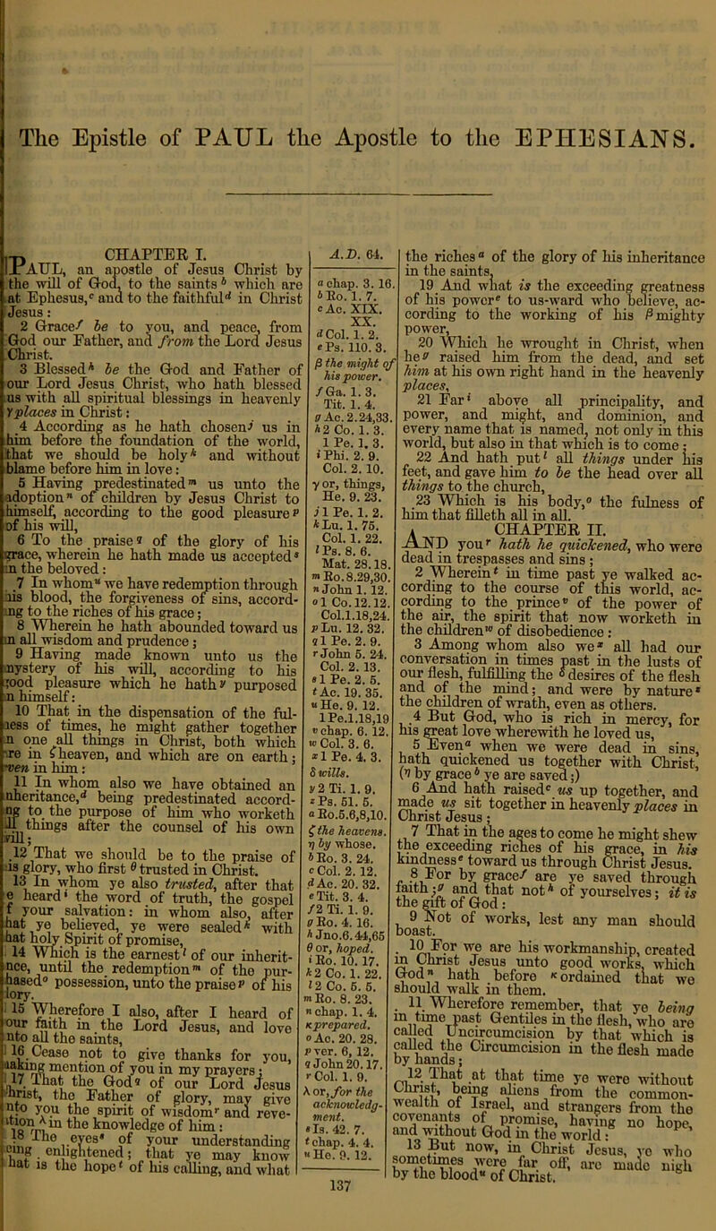 CHAPTEE I. lxAUL, an apostle of Jesus Christ by the will of God, to the saints4 which are , at Ephesus,0 and to the faithful'4 in Christ 'Jesus : 2 Grace/ be to you, and peace, from God our Father, and from the Lord Jesus Christ. 3 Blessed4 be the God and Father of our Lord Jesus Christ, who hath blessed us with all spiritual blessings in heavenly Y places in Christ: 4 According as he hath chosen^ us in him before the foundation of the world, that we should be holy* and without blame before him in love: 5 Having predestinated0* us unto the idoption of children by Jesus Christ to himself, according to the good pleasure? of his will, 6 To the praise® of the glory of his grace, wherein he hath made us accepted* oi the beloved: 7 In whom we have redemption through As blood, the forgiveness of sins, accord- ■Jig to the riches of his grace; 8 Wherein he hath abounded toward us m all wisdom and prudence; 9 Having made known unto us the nystery of his will, according to his rood pleasure which he hath? purposed n himself: 10 That in the dispensation of the ful- iess of times, he might gather together n one all things in Christ, both which '.re in sheaven, and which are on earth; men in him ; 11 Hi whom also we have obtained an nheritance,'4 being predestinated accord- ag to the purpose of him who worketh ill things after the counsel of his own Till; 12 That we should be to the praise of is glory, who first 0 trusted in Christ. 13 In whom ye also trusted, after that e heard* the word of truth, the gospel t your salvation: in whom also, after hat ye believed, ye were sealed* with hat holy Spirit of promise, 14 Which is the earnest4 of our inhere- nce, until the redemption™ of the pur- ged0 possession, unto the praise ? of his lory. ; I5 Wherefore I also, after I heard of our faith in the Lord Jesus, and love nto all the samts, 16 Cease not to give thanks for you, tt^n^tacnof y°u4n my prayers: fy, That the God® of our Lord Jesus ■hrist, tho Father of glory, may give nto you the spirit of wisdom0 and reve- ib1?niln tlie knowledge of him: 10 ,.ey®8* your understanding hnf ■ cth'e , ned; that ye may know J nat is the hope4 of his calling, and what A.D. 64. a chap. 3. 16 * Eo. 1. 7. <=Ac. XIX. XX. dCol. 1. 2. ePs. 110. 3 /3 the might his power. fGa. 1. 3. Tit. 1. 4. a Ac. 2.24,33 *2 Co. 1. 3. 1 Pe. 1. 3. • Phi. 2. 9. Col. 2. 10. y or, things, He. 9. 23. j 1 Pe. 1. 2. *Lu. 1. 76. Col. 1. 22. 4Ps. 8. 6. Mat. 28.18 >Bo. 8.29,30 n John 1. 12. °1 Co. 12.12 Col.l.18,24 p Lu. 12. 32. ®1 Pe. 2. 9. r John 6. 24. Col. 2. 13. «1 Pe. 2. 6. < Ac. 19. 35. « He. 9. 12. lPe.1.18,19 «chap. 6. 12, *» Col. 3. 6. *1 Pe. 4. 3. 8 mils. y2 Ti. 1. 9. *Ps. 61. 5. a Eo.5.6,8,10 (the heavens. 7j by whose. AEo. 3. 24. 0 Col. 2. 12. J Ac. 20. 32. °Tit. 3. 4. /2 Ti. 1. 9. pBo. 4. 16. A Jno.6.44,65 6 or, hoped. * Eo. 10. 17. *2 Co. 1. 22. 12 Co. 6. 5. m Eo. 8. 23. chap. 1. 4. Kprepared. o Ac. 20. 28. p ver. 6, 12. 9 John 20.17. r Col. 1. 9. or, for the acknowledg- ment. Is. 42. 7. chap. 4. 4. He. 9. 12. the riches 0 of the glory of his inheritance in the saints, 19 And what is the exceeding greatness of his power0 to us-ward who believe, ac- cording to the working of his 0 mighty power, 20 Which he wrought in Christ, when he? raised him from the dead, and set him at his own right hand in the heavenly places, 21 Far* above all principality, and power, and might, and dominion, and every name that is named, not only in this world, but also in that which is to come; 22 And hath put4 all things under his feet, and gave him to be the head over all things to the church, 23 Which is his body,0 the fulness of him that filleth all in all. CHAPTEE II. —HD you0 hath he quickened, who were dead in trespasses and sins; 2 Wherein4 in time past ye walked ac- cording to the course of this world, ac- cording to the prince*’ of the power of the air, the spirit that now worketh in the children'0 of disobedience : 3 Among whom also we* all had our conversation in times past in the lusts of our flesh, fulfilling the ° desires of the flesh aiid of the mind; and were by nature * the children of wrath, even as others. 4 But God, who is rich in mercy, for his great love wherewith he loved us, 5 Even when we were dead in sins, hath quickened us together with Christ, (® by grace4 ye are saved;) 6 And hath raised0 us up together, and made us sit together in heavenly places in Christ Jesus; 7 That in the ages to come he might shew ;he exceeding riches of his grace, in his kindness0 toward us through Christ Jesus. 8 For by grace/ are ye saved through fiuth -b and that not* of yourselves; it is the gift of God: 9 Hot of works, lest any man should boast. 10 I?r we are his workmanship, created m Christ Jesus unto good works, which God hath before «ordained that we should walk m them. . 11 Wherefore remember, that ye being 111 Gentiles in the flesh, who are ca cc] Uncircumcision by that which is called the Circumcision in the flesh made by hands; 12 That at that time ye were without Christ, being aliens from the common- wealth of Israel, and strangers from the covenants of promise, having no hope, nnd without God m the world: 13 But now, in Christ Jesus, vo who sometimes were far off, are made nigh by the blood of Christ.