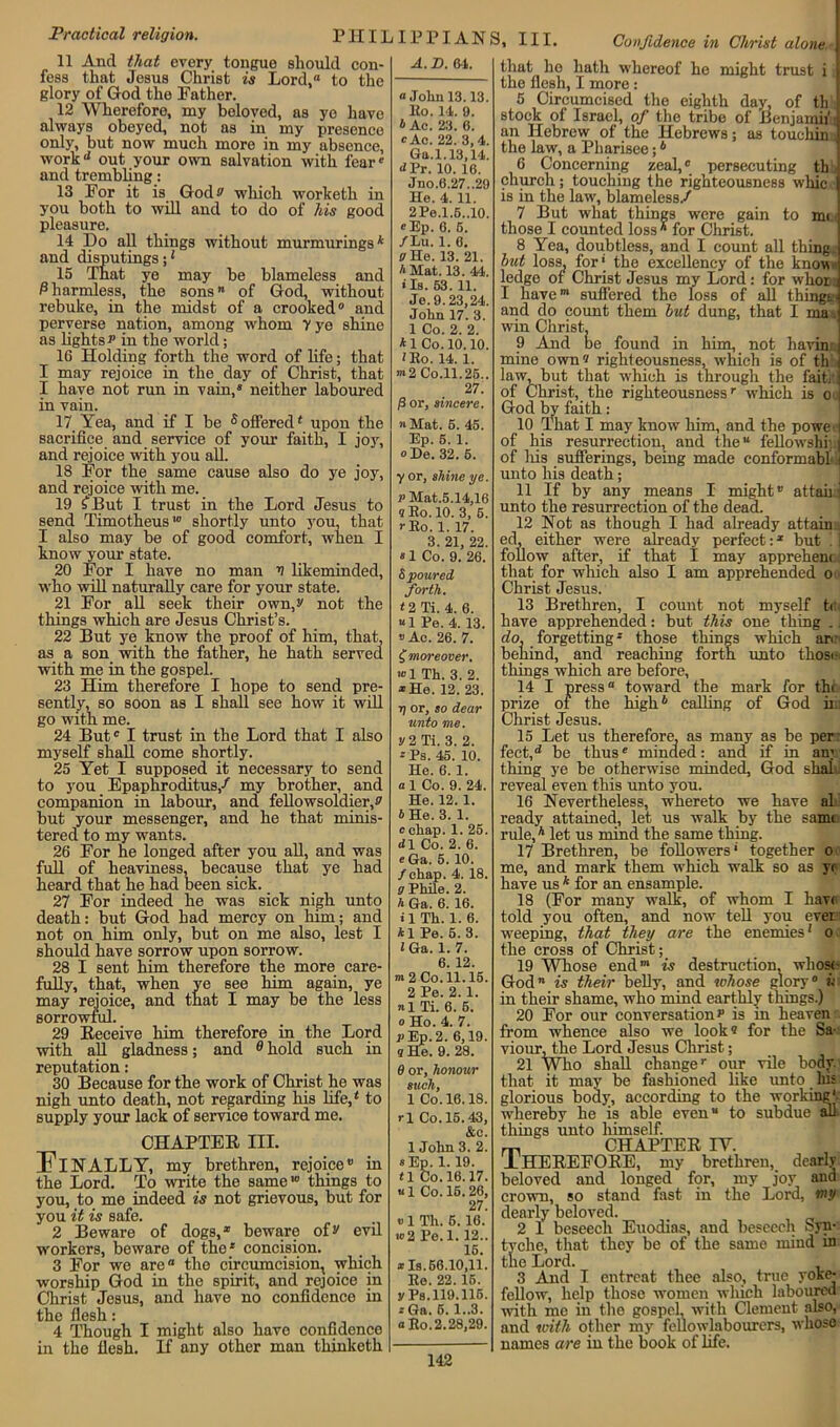 Practical religion. PIIIL IP PIAN S, III. Confidence in Christ alone.-] 11 And that every tongue should con- fess that Jesus Christ is Lord,0 to the glory of God the Father. 12 Wherefore, my beloved, as ye have always obeyed, not as in my presence only, but now much more in my absence, work1* out your own salvation with fear 0 and trembling: 13 For it is God# which worketh in you both to will and to do of his good pleasure. 14 Do all things without murmuringsk and disputings;* 15 That ye may he blameless and Charmless, the sons” of God, without rebuke, in the midst of a crooked0 and perverse nation, among whom y ye shine as lights p in the world; 16 Holding forth the word of life; that I may rejoice in the day of Christ, that I have not run in vain,8 neither laboured in vain. 17 Yea, and if I be 5 offered* upon the sacrifice and service of your faith, I joy, and rejoice with you all. 18 For the same cause also do ye joy, and rejoice with me. 19 £ But I trust in the Lord Jesus to send Timotheus' shortly unto you, that I also may be of good comfort, when I know your state. 20 For I have no man v likeminded, who will naturally care for your state. 21 For all seek their own, s' not the things which are Jesus Christ’s. 22 But ye know the proof of him, that, as a son with the father, he hath served with me in the gospel. 23 Him therefore I hope to send pre- sently, so soon as I shall see how it will go with me. 24 But0 I trust in the Lord that I also myself shall come shortly. 25 Yet I supposed it necessary to send to you Epaphroditus/ my brother, and companion in labour, and fellowsoldierff but your messenger, and he that minis- tered to my wants. 26 For he longed after you all, and was full of heaviness, because that ye had heard that he had been sick. 27 For indeed he was sick nigh unto death: but God had mercy on him; and not on him only, but on me also, lest I should have sorrow upon sorrow. 28 I sent him therefore the more care- fully, that, when ye see him again, ye may rejoice, and that I may be the less sorrowful. 29 Receive him therefore in the Lord with all gladness; and 0hold such in reputation: 30 Because for the work of Christ he was nigh unto death, not regarding his life,* to supply your lack of service toward me. CHAPTER III. Finally, my brethren, rejoice® in the Lord. To write the same10 things to you, to me indeed is not grievous, but for you it is safe. 2 Beware of dogs,1 beware of^ evil workers, beware of the* concision. 3 For we are“ the circumcision, which worship God in the spirit, and rejoice in Christ Jesus, and have no confidence in the flesh: 4 Though I might also have confidence in the flesh. If any other man thinketh A. D. 04. “John 13.13. Eo. 14. 9. tAc. 23. 6. «Ac. 22. 3,4. Gn.l.13,14. <*Pr. 10. 16. Jno.6.27..29 He. 4. 11. 2Pe.l.5..10. «Ep. 6. 6. /Lu. 1. 6. a He. 13. 21. A Mat. 13. 44. • Is. 53. 11. Je. 9.23,24. John 17. 3. 1 Co. 2. 2. *1 Co. 10.10. *Ro. 14. 1. m2Co.ll.25.. 27. j3 or, sincere. » Mat. 5. 45. Ep. 5. 1. «De. 32. 5. •y or, shine ye. P Mat.5.14,16 sRo.10. 3, 5. i-Eo. 1. 17. 3. 21, 22. 81 Co. 9. 26. 5 poured forth. • 2 Ti. 4. 6. “1 Pe. 4. 13. ® Ac. 26. 7. £ moreover. w 1 Th. 3. 2. *He. 12. 23. i) or, so dear unto me. y2Ti. 3. 2. *Ps. 45. 10. He. 6. 1. a 1 Co. 9. 24. He. 12. 1. b He. 3. 1. c cliap. 1. 25. dl Co. 2. 6. « Ga. 5. 10. /chap. 4. 18. g Phile. 2. h Ga. 6. 16. • 1 Th. 1. 6. A1 Pe. 5. 3. *Ga. 1. 7. 6. 12. m2 Co. 11.15. 2 Pe. 2.1. n 1 Ti. 6. 6. 0 Ho. 4. 7. j>Ep.2. 6,19. q He. 9. 28. 6 or, honour such, 1 Co. 16.18. rl Co. 15.43, &c. 1 John 3. 2. «Ep. 1.19. <1 Co. 16.17. «1 Co. 15.26, 27. ® 1 Th. 6. 16. u>2 Pe.l. 12.. 15. ® Is. 66.10,11. Ee. 22.15. yPs.119.116. • Ga. 5.1..3. a Ro. 2.28,29. that ho hath whereof he might trust i l the flesh, I more : 5 Circumcised the eighth day, of th I stock of Israel, of the tribe of Benjamii1 j an Hebrew of the Hebrews; as touching the law, a Pharisee;6 6 Concerning zeal,0 persecuting th ( church; touching the righteousness whic j is in the law, blameless/ 7 But what things were gain to mi j those I counted loss * for Christ. 8 Yea, doubtless, and I count all thing.] but loss, for | the excellency of the know ledge of Christ Jesus my Lord : for whor i I have01 suffered the loss of all things.-] and do count them but dung, that I ma. win Christ. 9 And be found in him, not bavin J mine own« righteousness, which is of th 3 law, but that which is through the faith ] of Christ, the righteousnessr which is 0 i God by faith: 10 That I may know him, and the poweij of his resurrection, and the“ fellowship. j of liis sufferings, being made conformahl 1 unto his death; 11 If by any means I might® attain' unto the resurrection of the dead. 12 Not as though I had already attain . ed, either were already perfect:x but . I follow after, if that I may appreheni that for which also I am apprehended 0 Christ Jesus. 13 Brethren, I count not myself tr have apprehended: but this one thing .. do, forgetting * those things which an behind, and reaching forth unto thosi- things which are before, 14 I press toward the mark for thi prize of the high4 calling of God ii Christ Jesus. 15 Let us therefore, as many as be per: fect,d be thus8 minded: and if in any thing ye be otherwise minded, God shat reveal even this unto you. 16 Nevertheless, whereto we have al ready attained, let us walk by the same rule,4 let us mind the same thing. 17 Brethren, be followers' together 0 me, and mark them which walk so as y< have us k for an ensample. 18 (For many walk, of whom I have told you often, and now tell you ever weeping, that they are the enemies* 0 the cross of Christ; 1 19 Whose endm is destruction, whose God is their belly, and whose glory0 ii in their shame, who mind earthly things.) 20 For our conversationp is in heaven from whence also we looks for the Sa- viour, the Lord Jesus Christ; _ I 21 Who shall changer our vile body that it may be fashioned like unto his glorious body;, according to the working'; whereby he is able even to subdue all things unto himself. m CHAPTER IY. lHEREFORE, my brethren, dearly beloved and longed fior, my joy and crown, so stand first in the Lord, my dearly beloved. 2 1 beseech Euodias, and beseech Syn- tyche, that they be of the same mind in the Lord. 3 And I entreat thee also, true yoke- fellow, help those women which laboured with me in the gospel, with Clement also, and with other my fellowlabourers, whoso names are in the book of life.