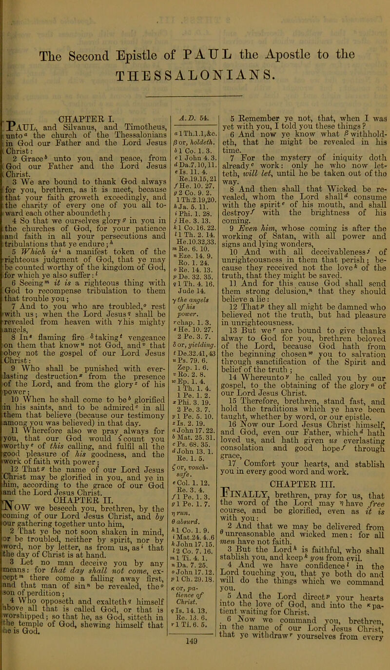 THESSALONIANS. CHAPTER I. PAUL, and Silvanus, and Timotheus, untoa the church of the Thessalonians in God our Father and the Lord Jesus l Christ: 2 Grace4 unto you, and peace, from [ God our Father and the Lord Jesus | Christ. 3 We are bound to thank God always for you, brethren, as it is meet, because that your faith groweth exceedingly, and the charity of every one of you all to- ward each other aboundeth; 4 So that we ourselves glory s' in you in the churches of God, for your patience and faith in all your persecutions and tribulations that ye endure;4 5 Which is' a manifest token of the righteous judgment of God, that ye may be counted worthy of the kingdom of God, for which ye also suffer:1 6 Seeing™ it is a righteous thing with God to recompense tribulation to them that trouble you; 7 And to you who are troubled,0 rest with us; when the Lord Jesus® shall be •revealed from heaven with 7 his mighty i angels, 8 In* flaming fire 5takingt vengeance on them that know” not God, and’' that obey not the gospel of our Lord Jesus Christ: 9 Who shall be punished with ever- lasting destruction1 from the presence of the Lord, and from the glory* of his power; 10 When he shall come to be4 glorified in his saints, and to be admired* in all them that believe (because our testimony among you was believed) in that day. 11 Wherefore also we pray ^ always for you, that our God would S count you worthy* of this calling, and fulfil all the good pleasure of his goodness, and the 'work of faith with power; 12 That v the name of our Lord Jesus Christ may be glorified in you, and ye in him, according to the grace of our God and the Lord Jesus Christ. h-^r CHAPTER II. 1M OW we beseech you, brethren, by the coming of our Lord Jesus Christ, and by our gathering together unto him, 2 That ye be not soon shaken in mind, or be troubled, neither by spirit, nor by word, nor by letter, as from us, as * that the day of Christ is at hand. 3 Let no man deceive you by any means: for that day shall not come, ex- cept™ there come a falling away first, and that man of sin” be revealed, the0 sou of perdition; 4 Who opposeth and exalteth? himself above all that is called God, or that is worshipped; so that he, as God, sitteth in the_ temple of God, shewing himself that lie is God. A.D. 54. “ lTli.l.l.&c. /3 or, holdeth. bl Co. 1. 3. cl John 4. 3. d Da.7.10,11. e Is. 11. 4. Re.19.15,21 /He. 10. 27. V 2 Co. 9. 2. lTh.2.19,20. A Ja. 5. 11. *Phi. 1. 28. .7 He. 3. 13. *1 Co. 16. 22. 11 Th. 2. 14. He.10.32,33. »>Re. 6.10. «Eze. 14. 9. Ro. 1. 24. oRe. 14. 13. P De. 32. 35. q 1 Th. 4. 16. Jude 14. y the angels of his ‘power. rchap. 1. 3. * He. 10. 27. 2 Pe. 3. 7. 8 or, yielding, t De.32.41,43 «Ps. 79. 6. Zep. 1. 6. «Ro. 2. 8. w>Ep. 1. 4. 1 Th. 1. 4. 1 Pe. 1. 2. * Phi. 3. 19. 2 Pe. 3. 7. vl Pe. 5. 10. 2 Is. 2. 19. “John 17. 22. 4 Mat. 25.31. “Ps. 68. 35. d John 13. 1. Re. 1. 5. C, or, vouch- safe. e Col. 1. 12. Re. 3. 4. /1 Pe. 1. 3. VI Pe. 1. 7. ?) run. 0 absurd. A1 Co. 1. 9. ■ Mat.24.4..6 A John 17.15. 12 Co. 7. 16. ml Ti. 4. 1. Da. 7. 25. “John 17.12. p 1 Ch. 29.18. k or, pa- tience of Christ. q Is. 14. 13. Re. 13. 6. r 1 Ti. 6. 6. 149 5 Remember ye not, that, when I was yet with you, I told you these things ? 6 And now ye know what Z2 withhold- eth, that he might be revealed in his time. 7 For the mystery of iniquity doth already* work: only he who now let- teth, will let, until he be taken out of tho way. 8 And then shall that Wicked be re- vealed, whom the Lord shalld consume with the spirit* of his mouth, and shall destroy/ with the brightness of his coming. 9 Even him, whose coming is after the working of Satan, with all power and signs and lying wonders, 10 And with all deceivableness / of unrighteousness in them that perish; be- cause they received not the love4 of the truth, that they might be saved. 1] And for this cause God shall send them strong delusion, that they should believe a he: 12 Tliat they all might be damned who believed not the truth, but had pleasure in unrighteousness. 13 But wer are bound to give thanks alway to God for you, brethren beloved of the Lord, because God hath from the beginning chosen10 you to salvation through sanctification of the Spirit and belief of the truth ; 14 Wliereunto 'J he called you by our gospel, to the obtaining of the glory® of our Lord Jesus Christ. 15 Therefore, brethren, stand fast, and hold the traditions which ye have been taught, whether by word, or our epistle. 16 Now our Lord Jesus Christ himself, and God, even our Father, whichd hath loved us, and hath given us everlasting consolation and good hope/ through grace, 17 Comfort your hearts, and stablish you in every good word and work. CHAPTER III. Jc INALLY, brethren, pray for us, that the word of the Lord may v have free course, and be glorified, even as it is with you: 2 And that we may be delivered from 0unreasonable and wicked men: for all men have not faith. 3 But the Lord4 is faithful, who shall stablish you, and keep 4 you from evil. 4 And we have confidence1 in the Lord touching you, that ye both do and will do tlie things which, we command you. 5 And the Lord direct*’ your hearts into the love of God, and into the K pa- tient waiting for Christ. . 6 Now we command you, brethren, in the name of our Lord Jesus Christ, that ye withdrawr yourselves from every
