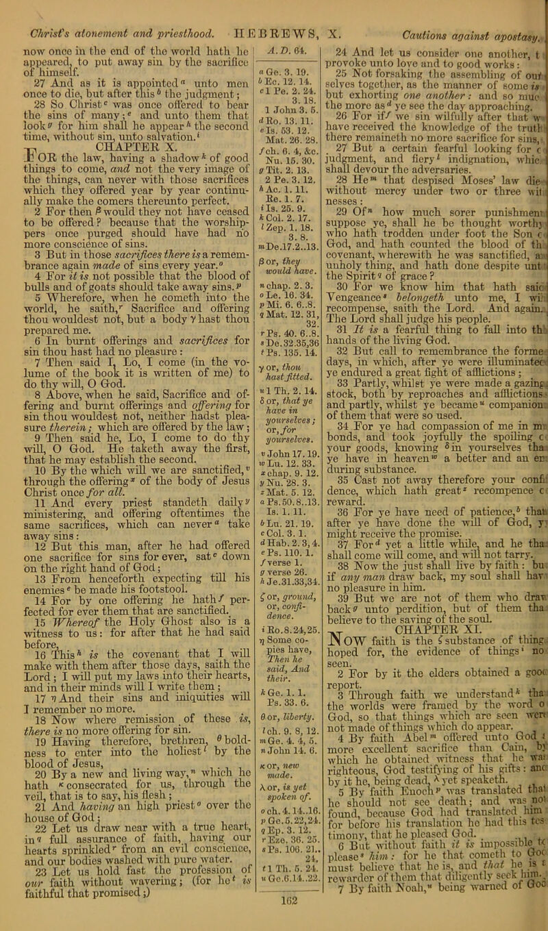 Christ's atonement and priesthood. HEBREWS, X now once in the end of the world hath he appeared, to put away sin by the sacrifice of himsolf. 27 And as it is appointed unto men once to die, but after this 6 t he judgment; 28 So Christ® was once offered to bear the sins of many;8 and unto them that look a for him shall he appear A the second time, without sin, unto salvation.* -n, CHAPTER X. Jb OR the law, having a shadow4 of good things to come, and not the very image of the things, can never with those sacrifices which they offered year by year continu- ally make the comers thereunto perfect. 2 For then 6 would they not have ceased to be offered? because that the worship- pers once purged should have had no more conscience of sins. 3 But in those sacrifices there is a remem- brance again made of sins every year.® 4 For it is not possible that the blood of bulls and of goats should take away sins.** 5 Wherefore, when he cometh into the world, he saith/ Sacrifice and offering thou wouldest not, but a body y hast thou prepared me. 6 In burnt offerings and sacrifices for sin thou hast had no pleasure : 7 Then said I. Lo, I come (in the vo- lume of the book it is written of me) to do thy will, O God. 8 Above, when he said, Sacrifice and of- fering and burnt offerings and offering for sin thou wouldest not, neither hadst plea- sure therein; which are offered by the law; 9 Then said he, Lo, I come to do thy will, O God. He taketh away the first, that he may establish the second. 10 By the which will we are sanctified,v through the offering* of the body of Jesus Christ oneo for all. 11 And every priest standeth daily v ministering, and offering oftentimes the same sacrifices, which can never ° take away sins: 12 But this man, after he had offered one sacrifice for sins for ever, sat0 down on the right hand of God; 13 From henceforth expecting till his enemiese be made his footstool. 14 For by one offering he hath/ per- fected for ever them that are sanctified. 15 Whereof the Holy Ghost also is a witness to us: for after that he had said before, 16 This4 is the covenant that I will make with them after those days, saith the Lord ; I will put my laws into their hearts, and in their minds will I write them; 17 v And their sins and iniquities will I remember no more. 18 Now where remission of these is, there is no more offering for sin. 19 Having therefore, brethren, 0 bold- ness to enter into the holiest' by the blood of Jesus, . 20 By a new and living way, which he hath K consecrated for us, through the veil, that is to say, his flesh ; 21 And having an high priest® over the house of God; 22 Let us draw near with a true heart, in 'i full assurance of faith, having our hearts sprinkledr from an evil conscience, and our bodies washed with pure water. 23 Let us hold fast the profession of our faith without wavering; (for ho' is faithful that promised;) A. D. 64. « Go. 3. 19. 4 Be. 12. 14. cl Pe. 2. 24. 3. 18. 1 John 3. 6. <1 Ro. 13. 11. els. 53. 12. Mat. 26. 28. /ch. 6. 4, &c. Nu. 15. 30. g Tit. 2. 13. 2 Pe. 3.12. A Ac. 1. 11. Be. 1. 7. • Is. 25. 9. * Col. 2. 17. I Zep. 1. 18. 3 8 mDe.l7.2..13. 6 or, they would have. re chap. 2. 3. ole. 16. 34. v Mi. 6. 6..8. q Mat. 12. 31, 32 rPs. 40. 6..8. >De. 32.35,36 fPs. 135. 14. y or, thou hast .fitted. «1 Th. 2. 14. S or, that ye have in yourselves ; or, for yourselves. v John 17.19, wLu. 12. 33. *chap. 9. 12. UlTu. 28. 3. *Mat. 5. 12. aPa.50.8,.13, Is. 1. 11. A Lu. 21. 19. cCol. 3. 1. rfHab.2.3,4 oPa. 110. 1. /verse 1. o verse 26. A Je.31.33,34 £ or, ground, or, confi- dence. i Eo.8.24,25 g Some co- pies have, Then he said, And their. AGe. 1.1. Ps. 33. 6. 0 or, liberty. ich. 9. 8, 12. »iGe. 4. 4, 5. n John 14. 6. k or, new made. K or, is yet spoken of. och.4.14..16, v Go. 5.22,24. 9 Bp. 3. 12. rBzo. 36. 25. «Ps. 106. 21.. 24, <1 Th. 5. 24. « Gc.6.14.,22. Cautions against apostasy. 24 And let us consider one another, t provoke unto love and to good works: 25 Not forsaking the assembling of out selves together, as the manner of some is but exhorting one another: and so muc the more nsd ye see the day approaching. 26 For if/ we sin wilfully after that w have received the knowledge of the truth there remaineth no more sacrifice for sins, 27 But a certain fearful looking for c judgment, and fiery' indignation, whic. shall devour the adversaries. 28 He®* that despised Moses’ law die without mercy under two or three wil nesses : 29 Of® how much sorer punishment suppose ye, shall he be thought worth) who hath trodden under foot the Son c God, and hath counted the blood of th covenant, wherewith he was sanctified, a unholy thing, and hath done despite unt the Spirit« of grace ? 30 For we know him that hath saic Vengeance® belongeth unto me, I v recompense, saith the Lord. And again.! The Lord shall judge his people. 31 It is a fearful thing to fall into th hands of the living God. 32 But call to remembrance the forme days, in which, after ye were illuminatec ; ye endured a great fight of afflictions ; 33 Partly, whilst ye were made a gazing: stock, both by reproaches and afflictions - and partly, whilst ye became “ companion, of them that, were so used. 34 For ye had compassion of me in m bonds, and took joyfully the spoiling c your goods, knowing 5 in yourselves tha . ye have in heaven'® a better and an er during substance. 35 Cast not away therefore your conf dence, which hath great * recompence c reward. 36 For ye have need of patience,4 that; after ye have done the will of God, y might receive the promise. 37 For*' yet a little while, and he tha shall come will come, and will not tarry. 38 Now the just shall live by faith : bu if any man draw back, my soul shall hav no pleasure in him. 39 But we are not of them who drav. back o unto perdition, but of them tha believe to the saving of the soul. -.T CHAPTER XI. JN OW faith is the ? substance of thing. hoped for, the evidence of things' no seen. 162 2 For by it the elders obtained a goo< report. 3 Through faith we understand4 tha the worlds were framed by the word o God, so that things which are seen wen not made of things which do appear. 4 By faith Abel®* offered unto God i more excellent sacrifice than Cain, b) which he obtained witness that- he wa: righteous, God testifying of his gifts: anc by it he, being dead, 4 yet speaketh. 5 By faith Enoch »’ was translated that he should not see death; and was not found, because God had translated him for before his translation ho had this tes timony, that he pleased God. _ 6 But without faith it is impossible t< please® him: for he that cometh to Got must believe that he is, and that he is f rewarder of thorn that diligently S(’ck J'JJ1-- 7 By faith Noah, being warned ol Goo