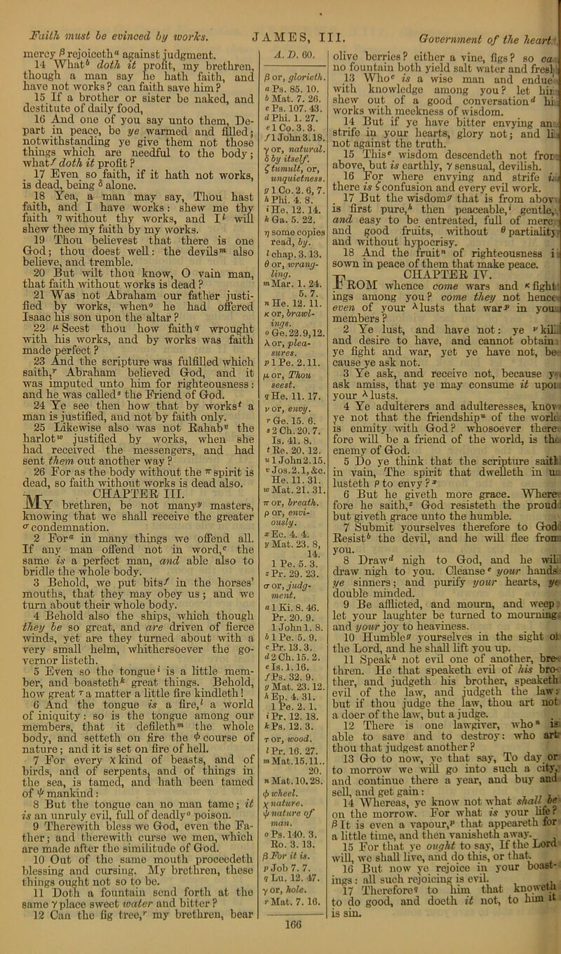 mercy P rejoiceth8 against judgment. 14 What* doth it profit, my brethren, though a man say he hath faith, and have not works ? can faith save him ? 15 If a brother or sister be naked, and destitute of daily food, 16 And one of you say unto them, De- part in peace, be ye warmed and filled; notwithstanding ye give them not those things which are needful to the body; what / doth it profit ? 17 Even so faith, if it hath not works, is dead, being 3 alone. 18 Yea, a man may say, Thou hast faith, and I have works : shew me thy faith V without thy works, and 11 will shew thee my faith by my works. 19 Thou belie vest that there is one God; thou doest well: the devils™ also believe, and tremble. 20 But wilt thou know, O vain man, that faith without works is dead ? 21 Was not Abraham our father justi- fied by works, when0 he had offered Isaac his son upon the altar ? 22 !x Seest thou how faith ® wrought with his works, and by works was faith made perfect ? 23 And the scripture was fulfilled which saith,r Abraham believed God, and it was imputed unto him for righteousness : and he was called* the Friend of God. 24 Ye see then how that by works4 a man is justified, and not by faith only. 25 Likewise also was not Rabat)” the harlot1 justified by works, when she had received the messengers, and had sent them out another way ? 26 For as the body without the 77 spirit is dead, so faith without works is dead also. -m«- CHAPTER III. lVlY brethren, be not many s' masters, knowing that we shall receive the greater c condemnation. 2 For® in many things we offend all. If any man offend not in word, the same is a perfect man, and able also to bridle the whole body. 3 Behold, we put bits/ in the horses’ mouths, that they may obey us; and we turn about their whole body. 4 Behold also the ships, which though they be so great, and are driven of fierce winds, yet are they turned about with a very small helm, whithersoever the go- vernor listeth. 5 Even so the tongue’ is a little mem- ber, and boasteth* great things. Behold, how great T a matter a little fire kinclleth! 6 And the tongue is a fire,4 a world of iniquity: so is the tongue among our members, that it defileth™ the whole body, and setteth on fire the course of nature; and it is set on fire of hell. 7 For every xkind of beasts, and of birds, and of serpents, and of things in the sea, is tamed, and hath been tamed ofmankind: 8 But the tongue can no man tame; it is an unruly evil, full of deadly0 poison. 9 Therewith bless we God, even the Fa- ther ; and therewith curse wo men, which are made after the similitude of God. 10 Out of the same mouth proceedeth blessing and cursing. My brethren, these things ought not so to be. 11 Doth a fountain send forth at the same V place sweet water and bitter ? 12 Can the fig tree/ my brethren, bear A. D. 60. /3 or, glorieth. a Ps. 85. 10. b Mat. 7. 26. 0 Ps. 107. 43. d Phi. 1. 27. el Co. 3. 3. /lJolm3.18. yor, natural. 5 by itself. £ tumult, or, unquietness. V\ Co. 2. 6, 7. A Phi. 4. 8. • He. 12. 14. A Ga. 5. 22. rj some copies read, by. 1 chap. 3.13. 6 or, wrang- ling. »*Mar. 1. 24. 5. 7. a He. 12. 11. k or, brawl- ings. o Ge.22.9,12. A. or, plea- sures. p 1 Pe. 2.11. p.or. Thou seest. 9 He. 11. 17. vor, envy, r Ge. 15. 6. s 2 Ch. 20. 7. Is. 41. 8. <Re. 20. 12. “ 1 John2.15. •> Jos.2.1,&c. He. 11. 31. •o Mat. 21. 31. 7ror, breath, p or, envi- ously. *Ec. 4. 4. y Mat. 23. 8, 14. 1 Pe. 5. 3. »Pr. 29. 23. <r or, judg- ment. a 1 Ki. 8. 46. Pr. 20. 9. 1 Johnl. 8. ilPe. 5. 9. e Pr. 13.3. d2 Ch. 15. 2. els. 1.16. /Ps. 32. 9. ff Mat. 23.12. AEp. 4. 31. 1 Pe. 2. 1. • Pr. 12. 18. APs. 12.3. t or, mood. ZPr. 16. 27. •Mat.15.11.. 20. n Mat. 10.28. c/> wheel. y nature. ip nature of man. o Ps. 140. 3. Ro. 3. 13. /3 For it is. p Job 7. 7. 9 Lu. 12. 47. y or, hole. • Mat. 7. 16. olive berries? either a vine, figs? so ca no fountain both yield salt water and fresl 13 Who is a wise man and endue , with knowledge among you? let him shew out of a good conversationd hi works with meekness of wisdom. 14 But if ye have bitter envying an:, strife in your hearts, glory not; and h not against the truth. 15 This wisdom descendeth not fror:: above, but is earthly, y sensual, devilish. 16 For where envying and strife i ■ there is f confusion and every evil work. 17 But the wisdom^ that is from abov is first pure,4 then peaceable,’ gentle, and easy to be entreated, full of mere, ] and good fruits, without 0 partialitj y and without hypocrisy. 18 And the fruit” of righteousness ij sown in peace of them that make peace. CHAPTER IV. Jj ROM whence come wars and * fight ings among you? come they not hencee even of your Musts that war p in you,: members ? 2 Ye lust, and have not: ye v kill and desire to have, and cannot obtain, ye fight and war, yet ye have not, be- cause ye ask not. 3 Ye ask, and receive not, because y> • ask amiss, that ye may consume it upon your Musts. 4 Ye adulterers and adulteresses, knov.i ye not that the friendship” of the work, is enmity with God? whosoever there fore will be a friend of the world, is tin enemy of God. 5 Do ye think that the scripture saitl in vain, The spirit that dwelleth in uu lusteth P to envy ?1 6 But he giveth more grace. Where fore he saitli, God resisteth the proud but giveth grace unto the humble. 7 Submit yourselves therefore to God Resist6 the devil, and he will flee from, you. 8 Draw'4 nigh to God, and he will, draw nigh to you. Cleanse your hands - ye sinners; and purify your hearts, yt double minded. 9 Be afflicted, and mourn, and weep let your laughter be turned to mourning, and your joy to heaviness. 10 Humbles yourselves in the sight ol the Lord, and he shall lift you up. 11 Speak4 not evil one of another, bre- thren. He that speaketh evil of his bro- ther, and judgeth his brother, speaketh evil of the law, and judgeth the law: but if thou judge the law, thou art not a doer of the law, but a judge. 12 There is one lawgiver, who* is able to save and to destroy: who art thou that judgest another ? 13 Go to now, ye that say, To day or to morrow we wTill go into such a city, and continue there a year, and buy and sell, and get gain: , 14 Whereas, ye know not what shall be on the morrow.’ For what is your life? Pit is even a vapour,” that appearetli for a little time, and then vanisheth away. 15 For that ye ought to say, H the Lora will, we shall live, and do this, or that. 16 But now ye rejoice in your boast- ings : all such rejoicing is evil. . 17 Therefore® to him that knowetn to do good, and doeth it not, to him it is sin. 166