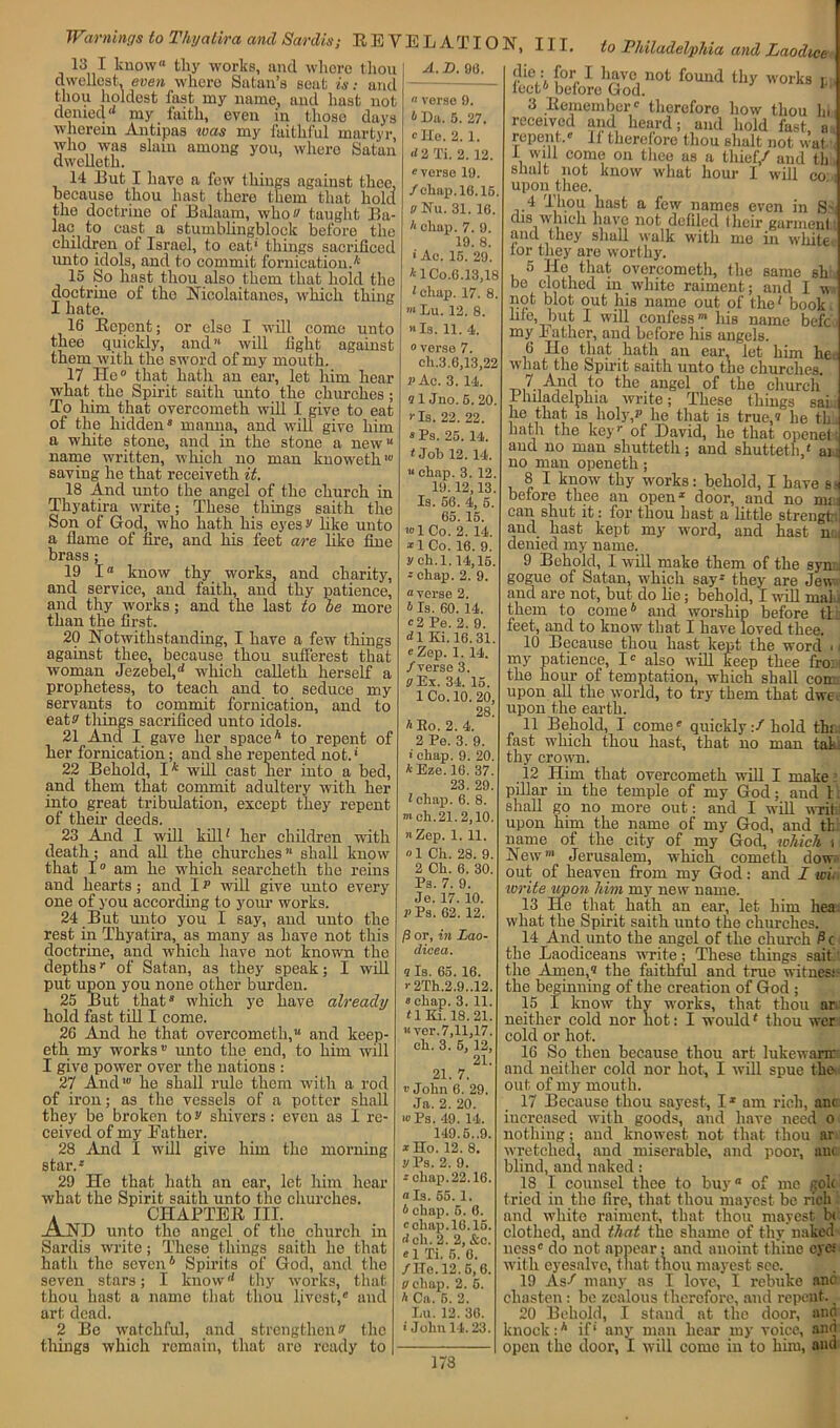 Warnings to Thyatira and Sardis; REVELA T10 13 I know® thy works, ancl where thou dweUest, even where Satan’s seat is: and thou boldest fast my name, and hast not denied my faith, even in those days wherein Antipas was my faithful martyr, who was slain among you, where Satan dwelleth. 14 But I have a few things against thee, because thou hast there them that hold tho doctrine of Balaam, who '■> taught Ba- lac to cast a stumblingblock before the children of Israel, to eat1 tilings sacrificed unto idols, and to commit fornication.* 15 So hast thou also them that hold the doctrine of the Nicolaitanes, which thing 1 hate. 16 Repent; or else I will come unto thee quickly, and11 will light against them with the sword of my mouth. 17 He0 that hath an ear, let him hear what the Spirit saith unto the churches; To him that overcometh will I give to eat of the hidden® manna, and will give him a white stone, and in the stone a new name written, which no man knoweth' saving he that receiveth it. 18 And unto the angel of the church in Thyatira write; These things saith the Son of God, who hath his eyes^ like unto a flame of fire, and his feet are like fine brass; 19 1“ know thy works, and charity, and service, and faith, and thy patience, and thy works; and the last to be more than the first. 20 Notwithstanding, I have a few things against thee, because thou sufferest that woman Jezebel,d which calleth herself a prophetess, to teach and to seduce my servants to commit fornication, and to eatw tilings sacrificed unto idols. 21 And I gave her space6 to repent of her fornication; and she repented not.' 22 Behold, I* will cast ner into a bed, and them that commit adultery with her into great tribulation, except they repent of their deeds. 23 And I will kill' her children with death; and all the churches ’* shall know that 1° am he which searcketh the reins and hearts; and 1 p will give unto every one of you according to your works. 24 But unto you I say, and unto the rest in Thyatira, as many as have not this doctrine, and which liavo not known the depthsr of Satan, as they speak; I will put upon you none other burden. 25 But that® which ye have already hold fast till I come. 26 And he that overcometh, and keep- eth my works unto the end, to him will I give power over the nations : 27 And' he shall rule them with a rod of iron; as the vessels of a potter shall they be broken to v shivers: even as I re- ceived of my Father. 28 And I will give him the morning star.® 29 He that hath an ear, let him hear what the Spirit saith unto the churches. . CHAPTER III. .A.ND unto tho angel of the church in Sardis write; These things saith he that hath the seven6 Spirits of God, and the seven stars; I knowd thy works, that thou hast a name that thou livest,® and art dead. 2 Be watchful, and strengthen s' the things which remain, that are ready to A. D. 98. « verse 9. 6 Da. 5. 27.  He. 2. 1. d 2 Ti. 2. 12. «verse 19. /chap. 16.15. eNu. 31. 16. A chap. 7. 9. 19. 8. ' Ac. 15. 29. *lCo.6.13,18 *eliap. 17. 8. ”*Lu. 12. 8. Is. 11. 4. overse 7. ch.3.6,13,22 p Ac. 3. 14. 11 Jno. 6. 20. Is. 22. 22. ® Ps. 25. 14. * Job 12.14. « chap. 3. 12. 19.12,13. Is. 56. 4, 5. 65. 15. '1 Co. 2. 14. * 1 Co. 16. 9. y eh.l. 14,15. * chap. 2. 9. “verse 2. 6 Is. 60. 14.  2 Pe. 2. 9. dl Ki. 16.31. « Zep. 1. 14. /verse 3. 0 Ex. 34. 15. 1 Co. 10. 20, 28 A Bo. 2. 4. 2 Pe. 3. 9. * chap. 9. 20. AEze.16. 37. 23. 29. 1 chap. 6. 8. > eh. 21.2,10. Zep. 1. 11. »1 Ch. 28. 9. 2 Ch. 6. 30. Ps. 7. 9. Je. 17. 10. rPs. 62. 12. ft or, in Lao- dice a. 3 Is. 65. 16. r2Th.2.9..12. » chap. 3. 11. 11 Ki. 18.21. «ver. 7,11,17. ch. 3. 6, 12, 21. 21. 7. v John 6. 29. Ja. 2. 20. io Ps. 49. 14. 149.5..9. x Ho. 12. 8. V Ps. 2. 9. - chap. 22.16. “Is. 55. 1. A chap. 5. 6. “chap. 16.15. d ch. 2. 2, &c. el Ti. 6. 6. /He. 12.6, 6. V chap. 2. 5. A Ca. 5. 2. Lu. 12. 36. > John 14.23. N, II I. to Philadelphia and Laodice- for I have not found thy works i;, lect6 before God. 1 3 Remember therefore how thou hi received and heard; and hold fast, a repent. 11 therefore thou shalt not wat I will come on thee as a thief/ and thh snalt not know what hour I will co ■ upon thee. 4 Thou hast a few names even in S' dis which have not defiled Iheir garmenl' and they shall walk with me in white, lor they are worthy. 5 He that overcometh, the same sh be clothed in white raiment; and I w not blot put his name out of the1 book life, but I will confessm his name befc. my Father, and before his angels. 6 Ho that hath an ear, let him he. what the Spirit saith unto the churches to the angel of the church Philadelphia write; These things sai;. he that is holy/ he that is true/ he th.. hath the keyr of David, he that openel; and no man sliutteth; and shutteth/ an no man openeth; 8 I know thy works: behold, I have sh before thee an open® door, and no mij can shut it: for thou hast a little strength and hast kept my word, and hast n . denied my name. 9 Behold, I will make them of the sym.: gogue of Satan, which say® they are Jew.; and are not, but do lie; behold, I will mala them to come6 and worship before tl feet, and to know that I have loved thee. 10 Because thou hast kept the word • i my patience, I also will keep thee fro: i the hour of temptation, which shall com. upon all the world, to try them that dwe upon the earth. 11 Behold, I come quickly:/ hold thi fast which thou hast, that no man tat thy crown. 12 Him that overcometh will I make: pillar in the temple of my God; and l shall go no more out: and I will writ upon him the name of my God, and th name of the city of my God, which t New”* Jerusalem, which cometli dow out of heaven from my God: and I win write upon him my new name. 13 He that hath an ear, let him hea what the Spirit saith unto the churches. 14 And unto the angel of the church Pc the Laodiceans write; These things sail the Amen/ the faithful and true witnes: the beginning of the creation of God; 15 I know thy works, that thou ar neither cold nor hot: I would* thou wer cold or hot. 16 So then because thou art lukewarn: and neither cold nor hot, I will spue the out of my mouth. 17 Because thou sayest, I1 am rich, anr increased with goods, and have need o nothing; and knowest not that thou ar wretched, and miserable, and poor, anc blind, and naked : ..., ■ 18 I counsel thee to buy of me golc tried in the fire, that thou mayest be rich and white raiment, that thou mayest hi clothed, and that the shame of thy naked ness do not appear; and anoint thine eye: with eyesalve, that tnou mayest see. 19 As-* many as I love, I rebuke anc chasten: be zealous (herefore, and repent. _ 20 Behold, I stand at the door, anc knock:6 if' any man hear my voice, and open the door, I will come in to him, and 173
