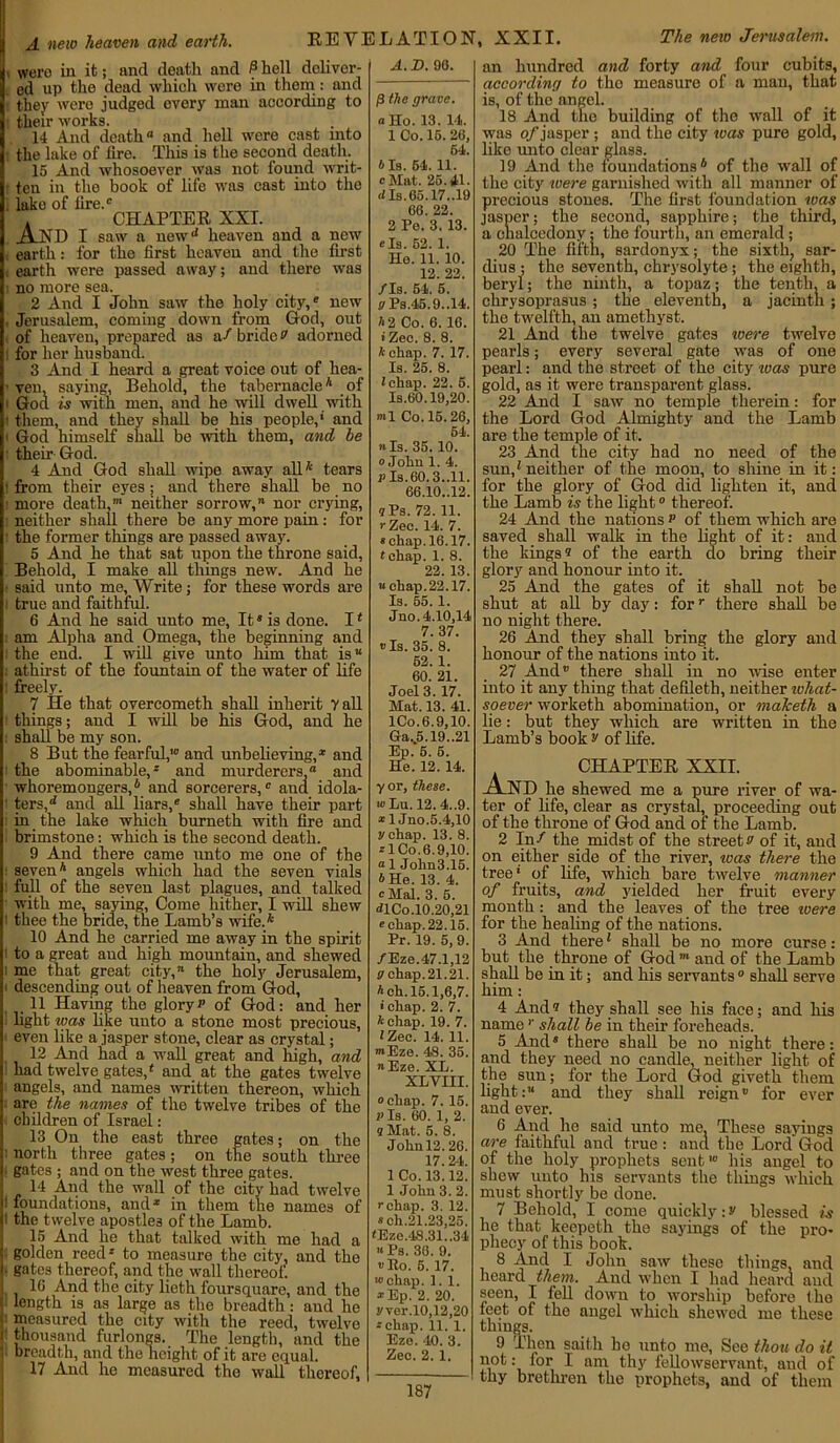 A new heaven and earth. REVELATION, XXII. The new Jerusalem. wero in it; and death and P hell deliver- ed up the dead which were in them : and they wero judged every man according to their works. 14 And death and hell were cast into the lake of tire. This is the second death. 15 And whosoever was not found writ- ten in the book of life was cast into the lako of lire.' . CHAPTER XXI. AND I saw a newd heaven and a new earth: for the first heaven and the first earth were passed away; and there was no more sea. 2 And I John saw the holy city,' new Jerusalem, coming down from God, out of heaven, prepared as a/ bride» adorned for her husband. 3 And I heard a great voice out of hea- ven, saying, Behold, the tabernacle4 of t God is with men, and he will dwell with them, and they shall be his people,' and ■ God himself shall be with them, and be their God. 4 And God shall wipe away all* tears t from their eyes; and there shall be no more death,m neither sorrow, nor crying, neither shall there be any more pain: for the former things are passed away. 5 And he that sat upon the throne said, Behold, I make all things new. And he said unto me, Write; for these words are true and faithful. 6 And he said unto me, It8 is done. I * am Alpha and Omega, the beginning and the end. I will give unto him that is athirst of the fountain of the water of life freely. 7 He that overcometh shall inherit vail things; and I will be his God, and he shall be my son. 8 But the fearful,10 and unbelieving,* and the abominable,8 and murderers, and whoremongers,* and sorcerers,0 and idola- ters, d and all liars,' shall have their part in the lake which burnetii with fire and brimstone: which is the second death. 9 And there came unto me one of the seven* angels which had the seven vials full of the seven last plagues, and talked with me, saying, Come hither, I will shew thee the bride, the Lamb’s wife.* 10 And he carried me away in the spirit to a great and high mountain, and shewed me that great city, the holy Jerusalem, descending out of heaven from God, 11 Having the gloryp of God: and her light teas like unto a stone most precious, even like a jasper stone, clear as crystal; 12 And had a wall great and high, and had twelve gates/ and at the gates twelve angels, and names written thereon, which are the names of the twelve tribes of the children of Israel: 13 On the east three gates; on the north three gates; on the south three gates ; and on the west three gates. 14 And the wall of the city had twelve foundations, and* in them the names of the twelve apostles of the Lamb. 15 And he that talked with me had a golden reed8 to measure the city, and the gates thereof, and the wall thereof. 16 And the city lieth foursquare, and the length is as large as the breadth: and he 1 measured the city with the reed, twelve i thousand furlongs. The length, and the * breadth, and the height of it are equal. 17 And he measured the wall thereof, A.D. 90. (3 the grave. a Ho. 13. 14. 1 Co. 16. 26, 64. 6 Is. 54. 11. c Hat. 26.41. dIs.65.17..19 66. 22. 2 Pe. 3. 13. e Is. 52. 1. Ho. 11. 10. 12. 22. /Is. 54. 5. g Ps.45.9..14. A 2 Co. 6. 16. i Zee. 8. 8. A chap. 7. 17. Is. 25. 8. Jchap. 22. 5. Is.60.19,20. ml Co. 15.26, 54. »Is. 35.10. 0 Jolm 1. 4. V Is. 60.3..11. 66.10..12. 9 Ps. 72. 11. r Zee. 14. 7. s chap. 16.17. tehap. 1. 8. 22. 13. “chap. 22.17. Is. 55. 1. Juo. 4.10,14 7. 37. »Is. 35. 8. 52. 1. 60. 21. Joel 3. 17. Mat. 13. 41. lCo.6.9,10. Gav5.19..21 Ep. 6. 5. He. 12. 14. yor, these. wLu. 12. 4..9. *1 Jno.5.4,10 y chap. 13. 8. zlCo.6.9,10. a 1 Jolm3.15. A He. 13. 4. cMal. 3. 5. JL Co.10.20,21 * chap. 22.15. Pr. 19. 5, 9. /Eze. 47.1,12 g chap. 21.21. A eh. 15.1,6,7. ichap. 2. 7. A chap. 19. 7. 1 Zee. 14. 11. mEze. 48. 35. Eze. XL. XLVIII. chap. 7. 15. a Is. 60. 1, 2. 9 Mat. 5. 8. John 12.26. 17.24. 1 Co. 13.12. 1 John 3. 2. rchap. 3. 12. sch.21.23,25. <Eze.48.31..34 a Ps. 36. 9. »Eo. 5. 17. wehap. 1.1. *Ep. 2. 20. yvor.10,12,20 ^chap. 11. 1. Eze. 40. 3. Zee. 2. 1. an hundred and forty and four cubits, according to tho measure of a man, that is, of the angel. 18 And the building of the wall of it was o/jasper ; and the city teas pure gold, like unto clear glass. 19 And the foundations* of the wall of the city were garnished with all manner of precious stones. The first foundation was jasper; the second, sapphire; the third, a chalcedony: the fourth, an emerald; 20 The fifth, sardonyx; the sixth, sar- dius ; the seventh, chrysolyte ; the eighth, beryl; the ninth, a topaz; the tenth, a chrysoprasus ; the eleventh, a jacinth; the twelfth, an amethyst. 21 And the twelve gates ivere twelve pearls; every several gate was of one pearl: and the street of the city was pure gold, as it were transparent glass. 22 And I saw no temple therein: for the Lord God Almighty and the Lamb are the temple of it. 23 And the city had no need of the sun/ neither of the moon, to shine in it: for the glory of God did lighten it, and the Lamb is the light0 thereof. 24 And the nations p of them which are saved shall walk in the light of it: and the kings* of the earth do bring their glory and honour into it. 25 And the gates of it shall not be shut at all by day: forr there shall be no night there. 26 And they shall bring the glory and honour of the nations into it. 27 Andv there shall in no wise enter into it any thing that defileth, neither what- soever worketh abomination, or nialceth a lie: but they which are written in the Lamb’s book v of life. And CHAPTER XXII. lie shewed me a pure river of wa- ter of life, clear as crystal, proceeding out of the throne of God and of the Lamh. 2 In/ the midst of the street b of it, and on either side of the river, teas there the tree' of life, which bare twelve manner of fruits, and yielded her fruit every month: and the leaves of the free were for the healing of the nations. 3 And there1 shall be no more curse: but the throne of God ”' and of the Lamb shall be in it; and his servants0 shall serve him : 4 And* they shall see his face; and his namer shall be in their foreheads. 5 And8 there shall be no night there: and they need no candle, neither light of the sun; for the Lord God giveth them light: and they shall reign0 for ever and ever. 6 And he said unto me. These sayings are faithful and true: and the Lord'God of the holy prophets sent10 his angel to shew unto his servants the things which must shortly be done. 7 Behold, I come quickly: v blessed is he that keepeth the sayings of the pro- phecy of this book. 8 And I John saw these things, and heard them. And when I had heard and seen, I fell down to worship before the feet of the angel which shewed me these things. 9 Then saith he unto me, See thou do it not: lor I am thy fellowservant, and of thy brethren the prophets, and of them