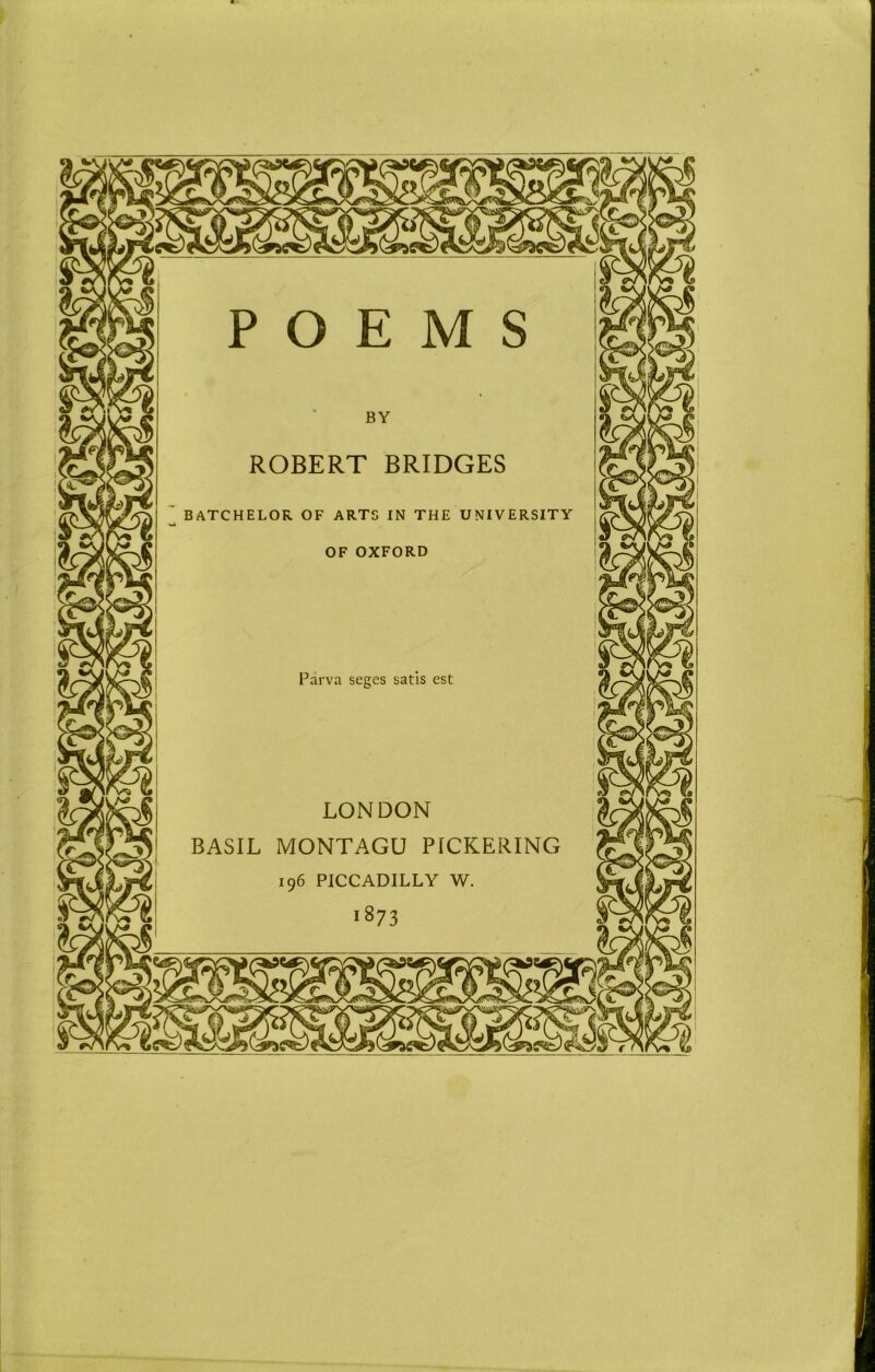 ROBERT BRIDGES IN THE UNIVERSITY BATCHELOR OF ART OF OXFORD Parva seges satis est LONDON BASIL MONTAGU PICKERING 196 PICCADILLY W. 1873