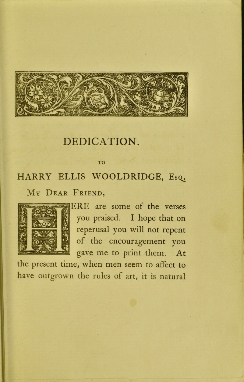 DEDICATION. TO HARRY ELLIS WOOLDRIDGE, Esq^ Friend, ERE are some of the verses you praised. I hope that on reperusal you will not repent of the encouragement you gave me to print them. At the present time, when men seem to affect to have outgrown the rules of art, it is natural