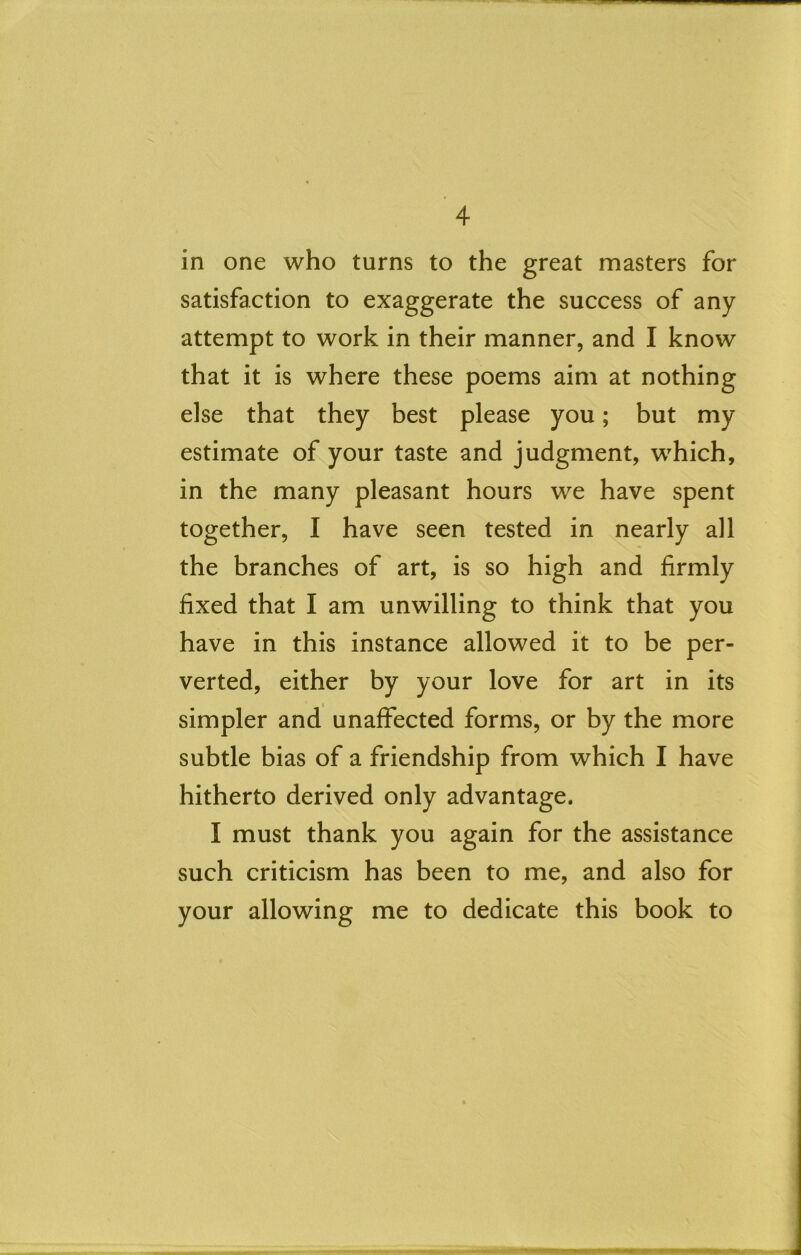 in one who turns to the great masters for satisfaction to exaggerate the success of any attempt to work in their manner, and I know that it is where these poems aim at nothing else that they best please you; but my estimate of your taste and judgment, which, in the many pleasant hours we have spent together, I have seen tested in nearly all the branches of art, is so high and firmly fixed that I am unwilling to think that you have in this instance allowed it to be per- verted, either by your love for art in its simpler and unaffected forms, or by the more subtle bias of a friendship from which I have hitherto derived only advantage. I must thank you again for the assistance such criticism has been to me, and also for your allowing me to dedicate this book to