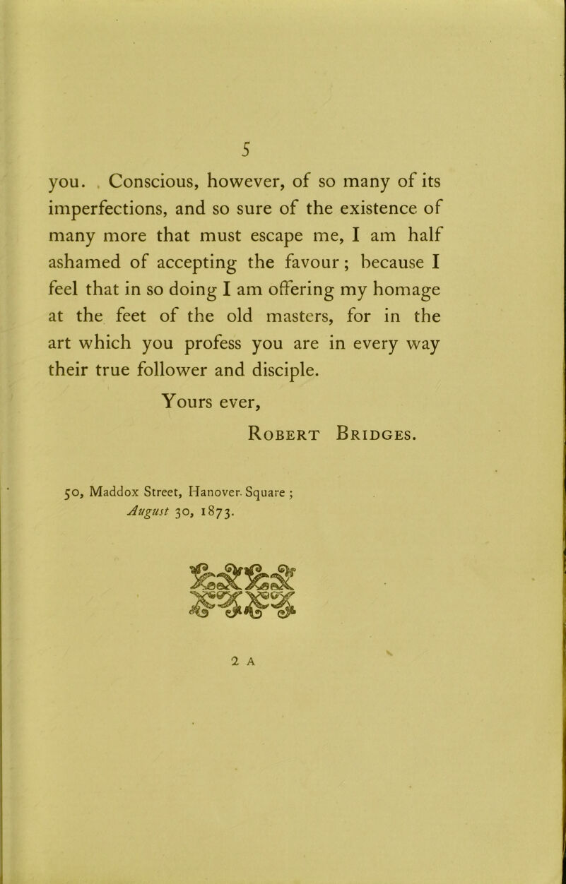 you. . Conscious, however, of so many of its imperfections, and so sure of the existence of many more that must escape me, I am half ashamed of accepting the favour; because I feel that in so doing I am offering my homage at the feet of the old masters, for in the art which you profess you are in every way their true follower and disciple. Yours ever, Robert Bridges. 50, Maddox Street, Hanover. Square ; August 30, 1873. 1 A