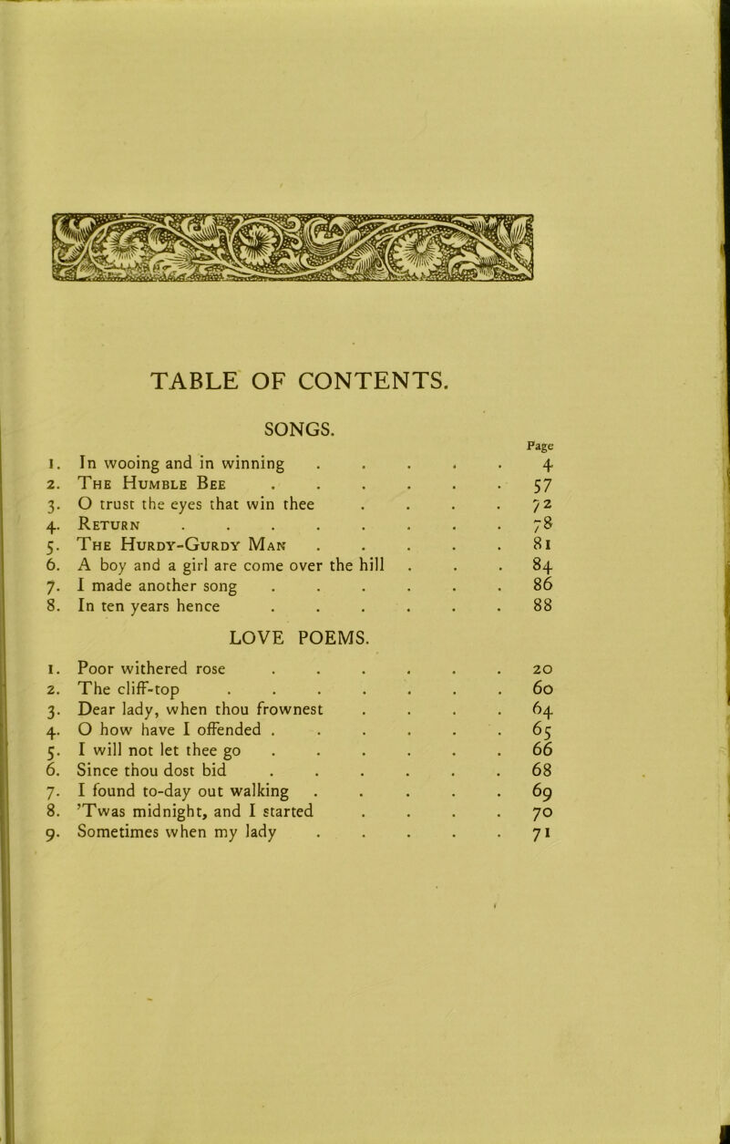 TABLE OF CONTENTS. SONGS. I. In wooing and in winning Page 4 2. The Humble Bee .... • 57 3- O trust the eyes that win thee 4- Return ...... . 78 5- The Hurdy-Gurdy Man 81 6. A boy and a girl are come over the hill . 84 7- 1 made another song .... 86 8. In ten years hence .... 88 I. LOVE POEMS. Poor withered rose .... 20 2. The clifF-top ..... 60 3- Dear lady, when thou frownest 64 4- O how have I offended .... . 65 5- I will not let thee go ... . . 66 6. Since thou dost bid .... . 68 7- I found to-day out walking . 69 8. ’Twas midnight, and I started . 70 9- Sometimes when my lady • 71 I