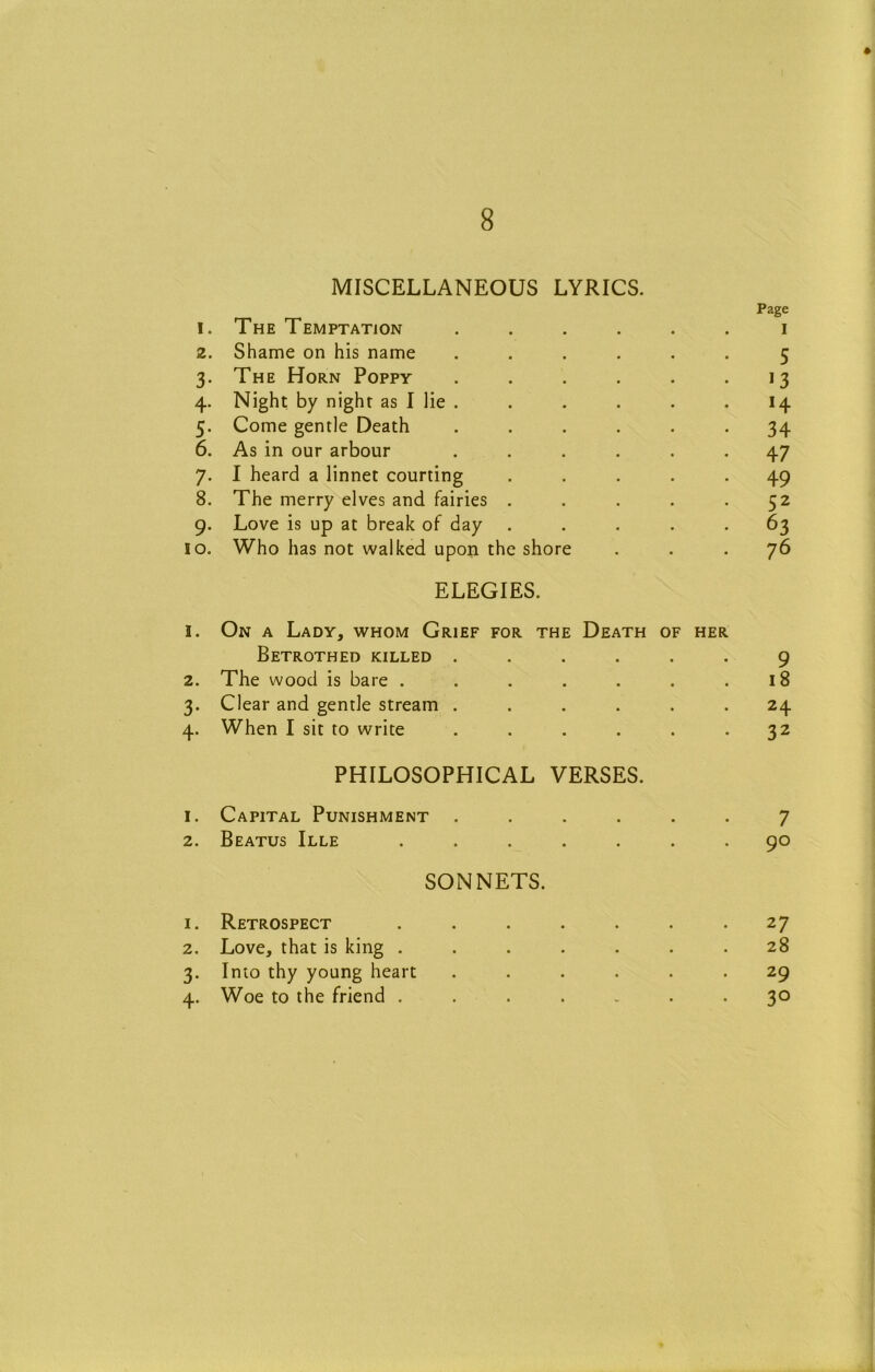 MISCELLANEOUS LYRICS. Page 1. The Temptation ...... i 2. Shame on his name ...... 5 3. The Horn Poppy . . . . . • 4. Night by night as I lie . . . . . . 14 5. Come gentle Death ...... 34 6. As in our arbour ...... 47 7. I heard a linnet courting ..... 49 8. The merry elves and fairies . . . . .52 9. Love is up at break of day ..... 63 10. Who has not walked upon the shore ... 76 ELEGIES. 1. On a Lady, whom Grief for the Death of her Betrothed killed ...... 2. The wood is bare ....... 3. Clear and gentle stream ...... 4. When I sit to write ...... 9 18 24 32 PHILOSOPHICAL VERSES. 1. Capital Punishment ...... 7 2. Beatus Ille ....... 90 SONNETS. 1. Retrospect 2. Love, that is king . 3. Into thy young heart 4. Woe to the friend . 27 28 29 30