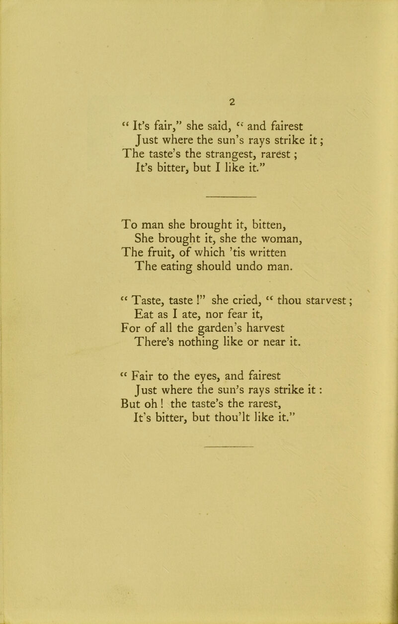 ‘‘ It’s fair,” she said, and fairest Just where the sun’s rays strike it; The taste’s the strangest, rarest; It’s bitter, but I like it.” To man she brought it, bitten. She brought it, she the woman. The fruit, of which ’tis written The eating should undo man. Taste, taste !” she cried, thou starvest; Eat as I ate, nor fear it, For of all the garden’s harvest There’s nothing like or near it. Fair to the eyes, and fairest Just where the sun’s rays strike it: But oh ! the taste’s the rarest. It’s bitter, but thou’lt like it.”