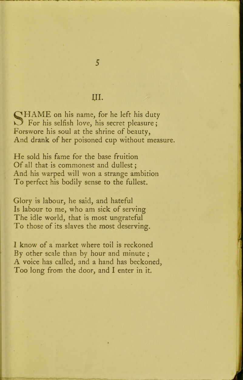 UI. SHAME on his name^ for he left his duty For his selfish love, his secret pleasure; Forswore his soul at the shrine of beauty. And drank of her poisoned cup without measure. He sold his fame for the base fruition Of all that is commonest and dullest; And his warped will won a strange ambition To perfect his bodily sense to the fullest. Glory is labour, he said, and hateful Is labour to me, who am sick of serving The idle world, that is most ungrateful To those of its slaves the most deserving, 1 know of a market where toil is reckoned By other scale than by hour and minute ; A voice has called, and a hand has beckoned. Too long from the door, and I enter in it.