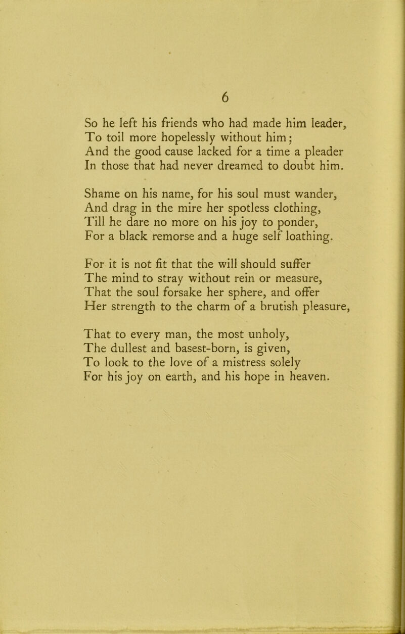 So he left his friends who had made him leader. To toil more hopelessly without him; And the good cause lacked for a time a pleader In those that had never dreamed to doubt him. Shame on his name, for his soul must wander. And drag in the mire her spotless clothing. Till he dare no more on his joy to ponder. For a black remorse and a huge self loathing. For it is not fit that the will should suffer The mind to stray without rein or measure. That the soul forsake her sphere, and offer Her strength to the charm of a brutish pleasure, That to every man, the most unholy. The dullest and basest-born, is given. To look to the love of a mistress solely For his joy on earth, and his hope in heaven.