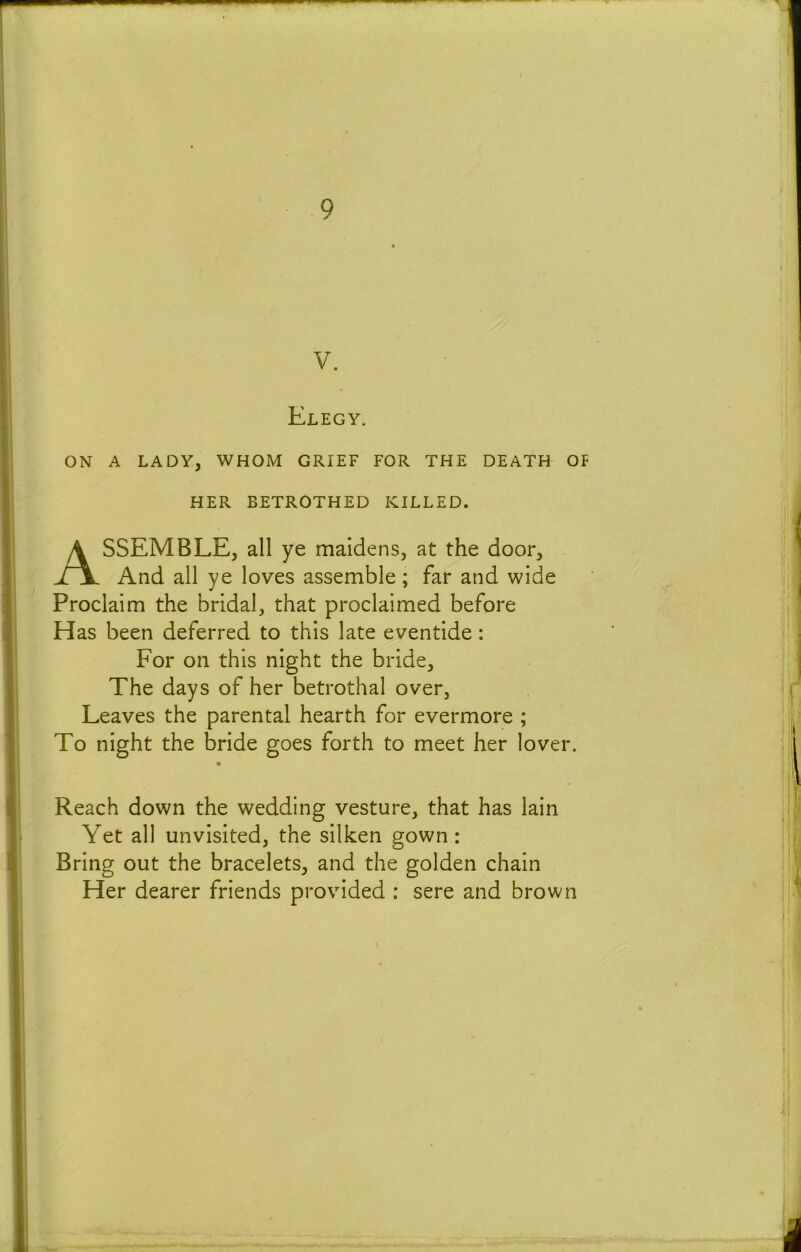 V. Elegy. ON A LADY, WHOM GRIEF FOR THE DEATH OF HER BETROTHED KILLED. Assemble, all ye maidens, at the door. And all ye loves assemble ; far and wide Proclaim the bridal, that proclaimed before Has been deferred to this late eventide: For on this night the bride. The days of her betrothal over, Leaves the parental hearth for evermore ; To night the bride goes forth to meet her lover. 9 Reach down the wedding vesture, that has lain Yet all unvisited, the silken gown: Bring out the bracelets, and the golden chain Her dearer friends provided : sere and brown