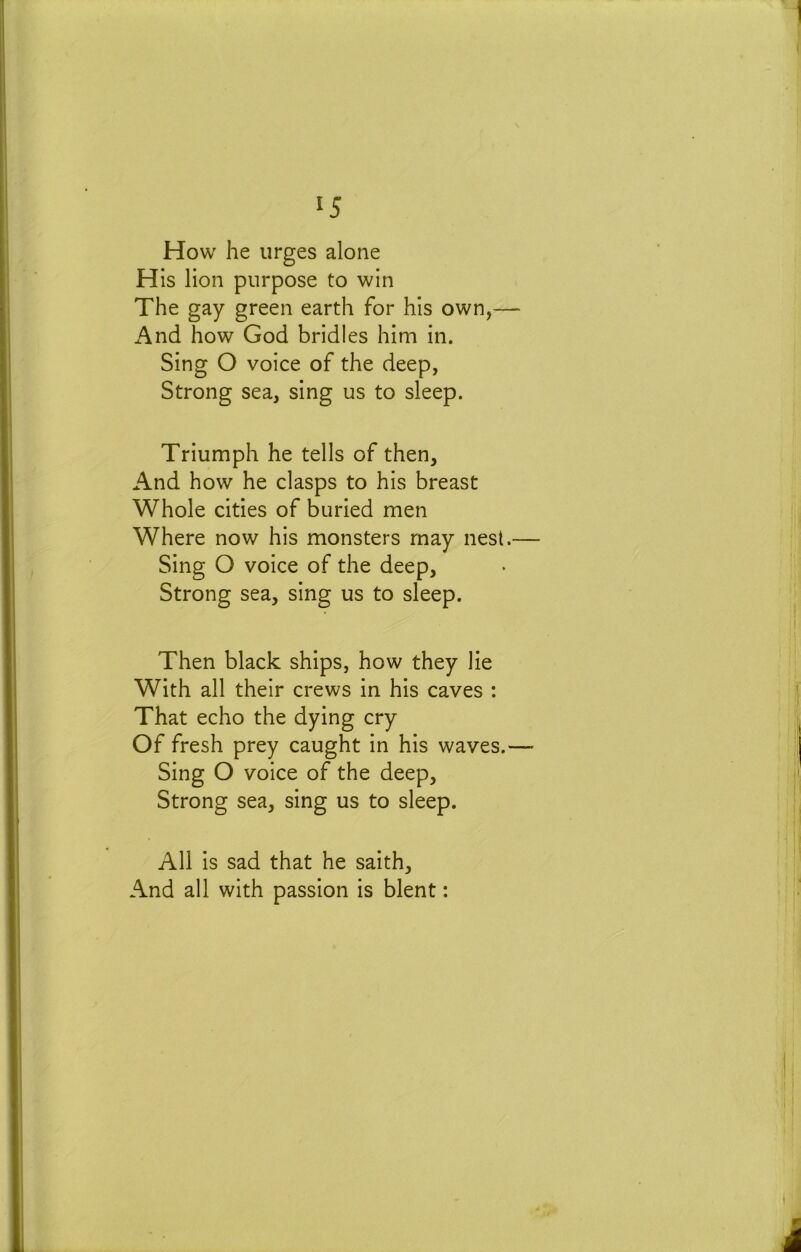 How he urges alone His lion purpose to win The gay green earth for his own,— i\nd how God bridles him in. Sing O voice of the deep, Strong sea, sing us to sleep. Triumph he tells of then. And how he clasps to his breast Whole cities of buried men Where now his monsters may nest.— Sing O voice of the deep, Strong sea, sing us to sleep. Then black ships, how they lie With all their crews in his caves : That echo the dying cry Of fresh prey caught in his waves.—• Sing O voice of the deep. Strong sea, sing us to sleep. All is sad that he saith. And all with passion is blent: