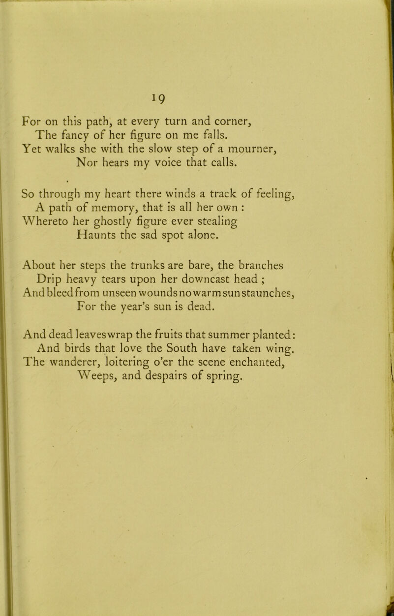 For on this path, at every turn and corner. The fancy of her figure on me falls. Yet walks she with the slow step of a mourner. Nor hears my voice that calls. So through my heart there winds a track of feeling, A path of memory, that is all her own : Whereto her ghostly figure ever stealing Haunts the sad spot alone. About her steps the trunks are bare, the branches Drip heavy tears upon her downcast head ; Andbleedfrom unseen wounds no warm sun staunches. For the year’s sun is dead. And dead leaveswrap the fruits that summer planted: And birds that love the South have taken wing. The wanderer, loitering o’er the scene enchanted. Weeps, and despairs of spring.