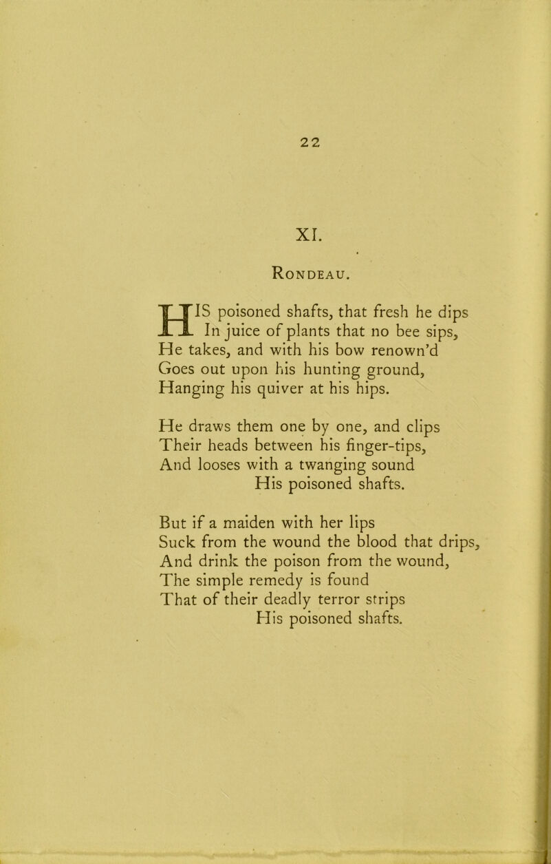 XL Ro NDEAU. HIS poisoned shafts, that fresh he dips In juice of plants that no bee sips. He takes, and with his bow renown’d Goes out upon his hunting ground. Hanging his quiver at his hips. He draws them one by one, and clips Their heads between his finger-tips. And looses with a twanging sound His poisoned shafts. But if a maiden with her lips Suck from the wound the blood that drips. And drink the poison from the wound. The simple remedy is found That of their deadly terror strips His poisoned shafts.