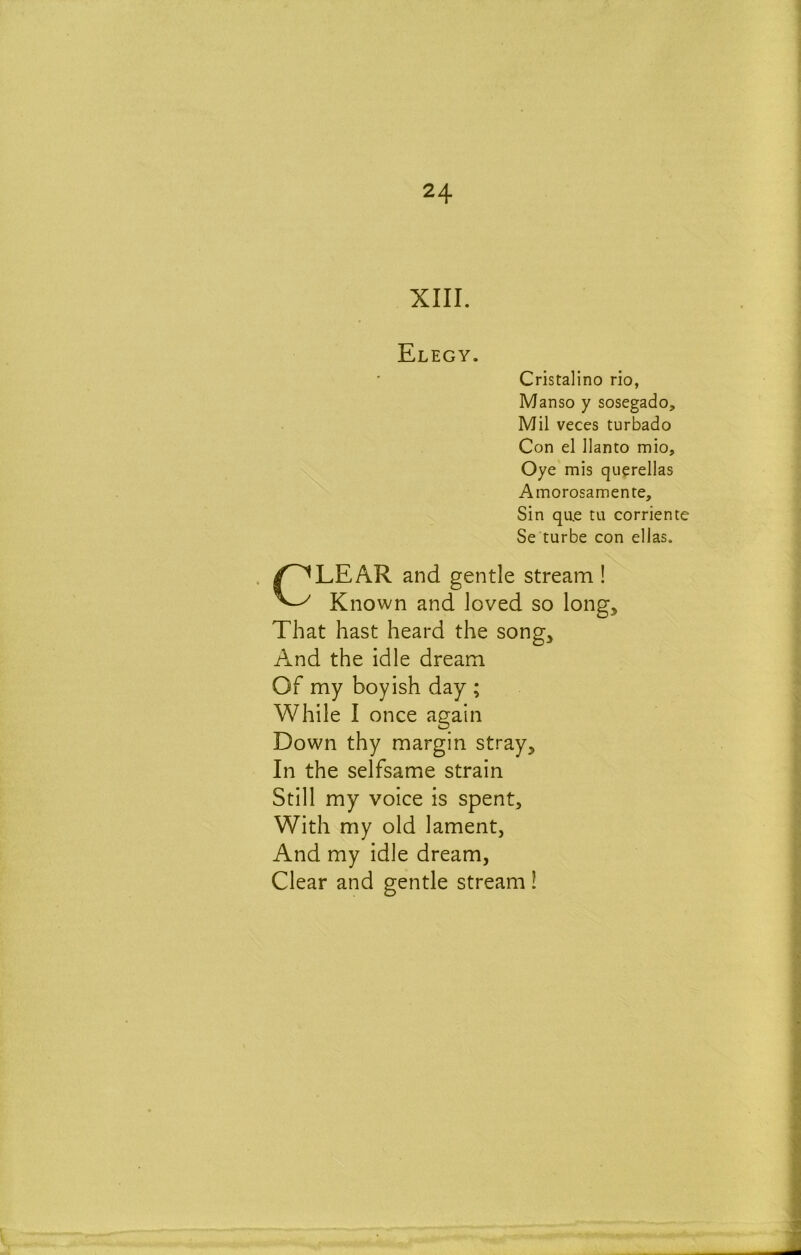 XIII. Elegy. Cristalino rio, Manso y sosegado. Mil veces turbado Con el llanto mio, Oye mis querellas Amorosamente, Sin qu.e tu corriente Se turbe con ellas. CLEAR and gentle stream ! Known and loved so long. That hast heard the song. And the idle dream Of my boyish day ; While I once again Down thy margin stray. In the selfsame strain Still my voice is spent. With my old lament, And my idle dream, Clear and gentle stream !